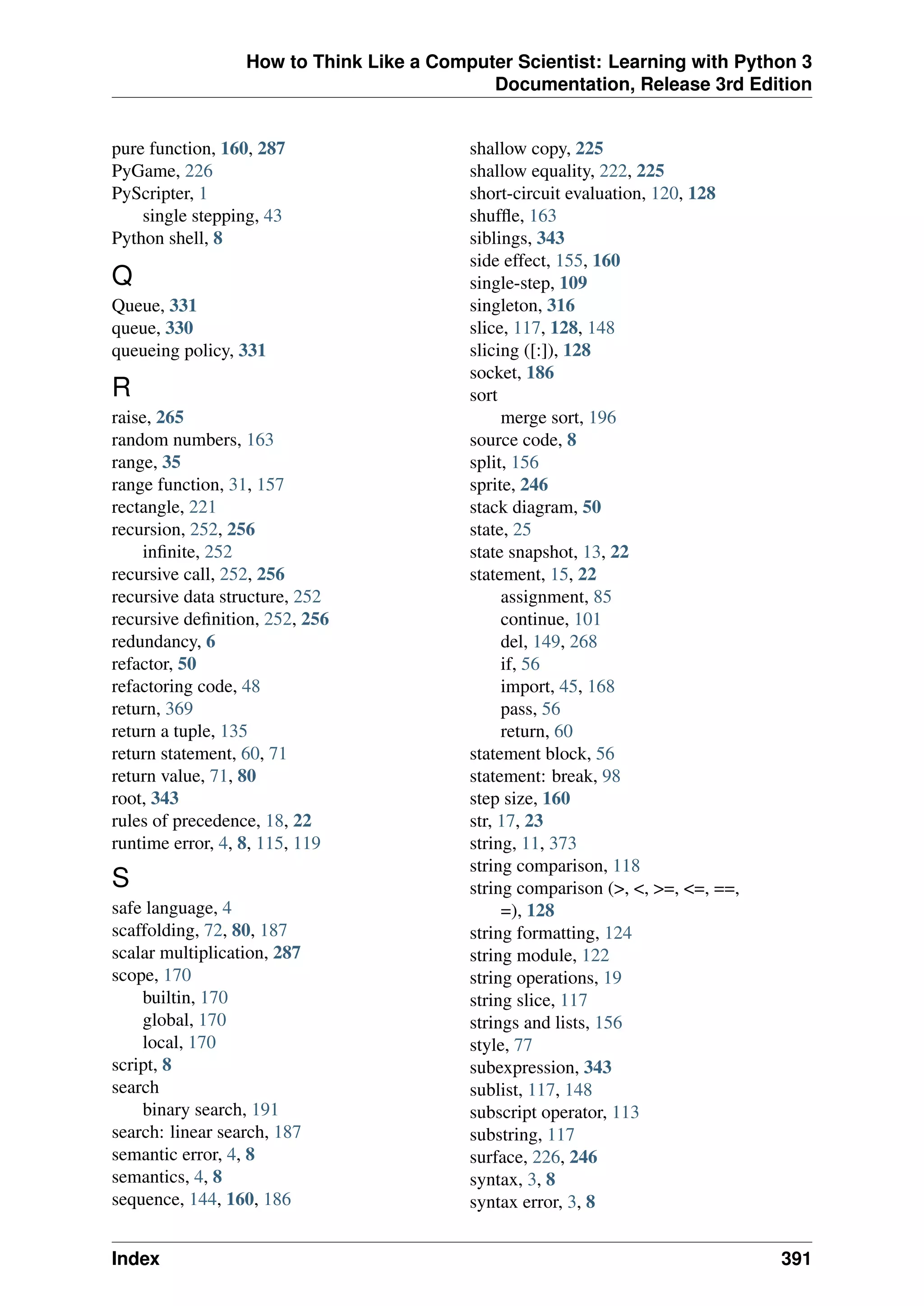How to Think Like a Computer Scientist: Learning with Python 3
Documentation, Release 3rd Edition
pure function, 160, 287
PyGame, 226
PyScripter, 1
single stepping, 43
Python shell, 8
Q
Queue, 331
queue, 330
queueing policy, 331
R
raise, 265
random numbers, 163
range, 35
range function, 31, 157
rectangle, 221
recursion, 252, 256
infinite, 252
recursive call, 252, 256
recursive data structure, 252
recursive definition, 252, 256
redundancy, 6
refactor, 50
refactoring code, 48
return, 369
return a tuple, 135
return statement, 60, 71
return value, 71, 80
root, 343
rules of precedence, 18, 22
runtime error, 4, 8, 115, 119
S
safe language, 4
scaffolding, 72, 80, 187
scalar multiplication, 287
scope, 170
builtin, 170
global, 170
local, 170
script, 8
search
binary search, 191
search: linear search, 187
semantic error, 4, 8
semantics, 4, 8
sequence, 144, 160, 186
shallow copy, 225
shallow equality, 222, 225
short-circuit evaluation, 120, 128
shuffle, 163
siblings, 343
side effect, 155, 160
single-step, 109
singleton, 316
slice, 117, 128, 148
slicing ([:]), 128
socket, 186
sort
merge sort, 196
source code, 8
split, 156
sprite, 246
stack diagram, 50
state, 25
state snapshot, 13, 22
statement, 15, 22
assignment, 85
continue, 101
del, 149, 268
if, 56
import, 45, 168
pass, 56
return, 60
statement block, 56
statement: break, 98
step size, 160
str, 17, 23
string, 11, 373
string comparison, 118
string comparison (>, <, >=, <=, ==,
=), 128
string formatting, 124
string module, 122
string operations, 19
string slice, 117
strings and lists, 156
style, 77
subexpression, 343
sublist, 117, 148
subscript operator, 113
substring, 117
surface, 226, 246
syntax, 3, 8
syntax error, 3, 8
Index 391
 