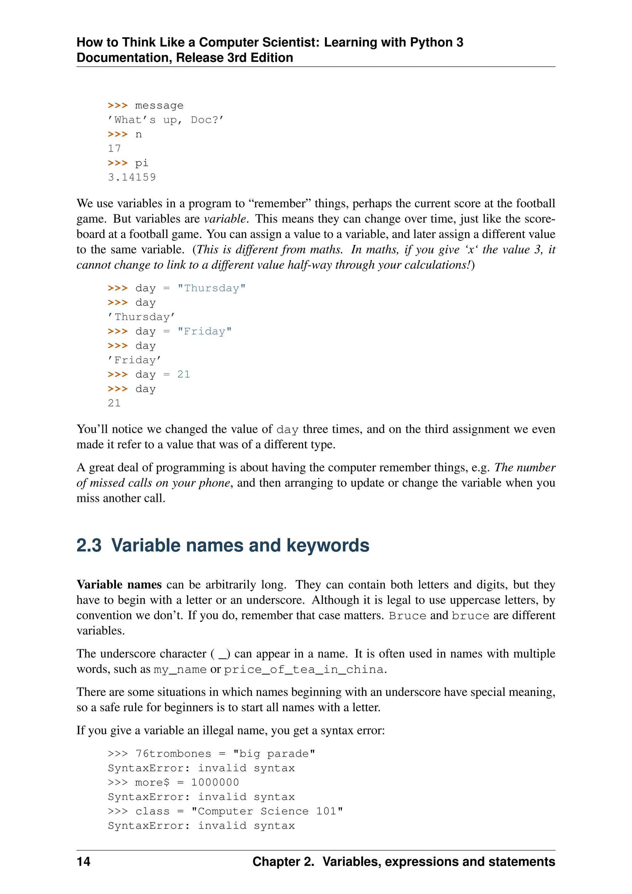 How to Think Like a Computer Scientist: Learning with Python 3
Documentation, Release 3rd Edition
>>> message
’What’s up, Doc?’
>>> n
17
>>> pi
3.14159
We use variables in a program to “remember” things, perhaps the current score at the football
game. But variables are variable. This means they can change over time, just like the score-
board at a football game. You can assign a value to a variable, and later assign a different value
to the same variable. (This is different from maths. In maths, if you give ‘x‘ the value 3, it
cannot change to link to a different value half-way through your calculations!)
>>> day = "Thursday"
>>> day
’Thursday’
>>> day = "Friday"
>>> day
’Friday’
>>> day = 21
>>> day
21
You’ll notice we changed the value of day three times, and on the third assignment we even
made it refer to a value that was of a different type.
A great deal of programming is about having the computer remember things, e.g. The number
of missed calls on your phone, and then arranging to update or change the variable when you
miss another call.
2.3 Variable names and keywords
Variable names can be arbitrarily long. They can contain both letters and digits, but they
have to begin with a letter or an underscore. Although it is legal to use uppercase letters, by
convention we don’t. If you do, remember that case matters. Bruce and bruce are different
variables.
The underscore character ( _) can appear in a name. It is often used in names with multiple
words, such as my_name or price_of_tea_in_china.
There are some situations in which names beginning with an underscore have special meaning,
so a safe rule for beginners is to start all names with a letter.
If you give a variable an illegal name, you get a syntax error:
>>> 76trombones = "big parade"
SyntaxError: invalid syntax
>>> more$ = 1000000
SyntaxError: invalid syntax
>>> class = "Computer Science 101"
SyntaxError: invalid syntax
14 Chapter 2. Variables, expressions and statements
 