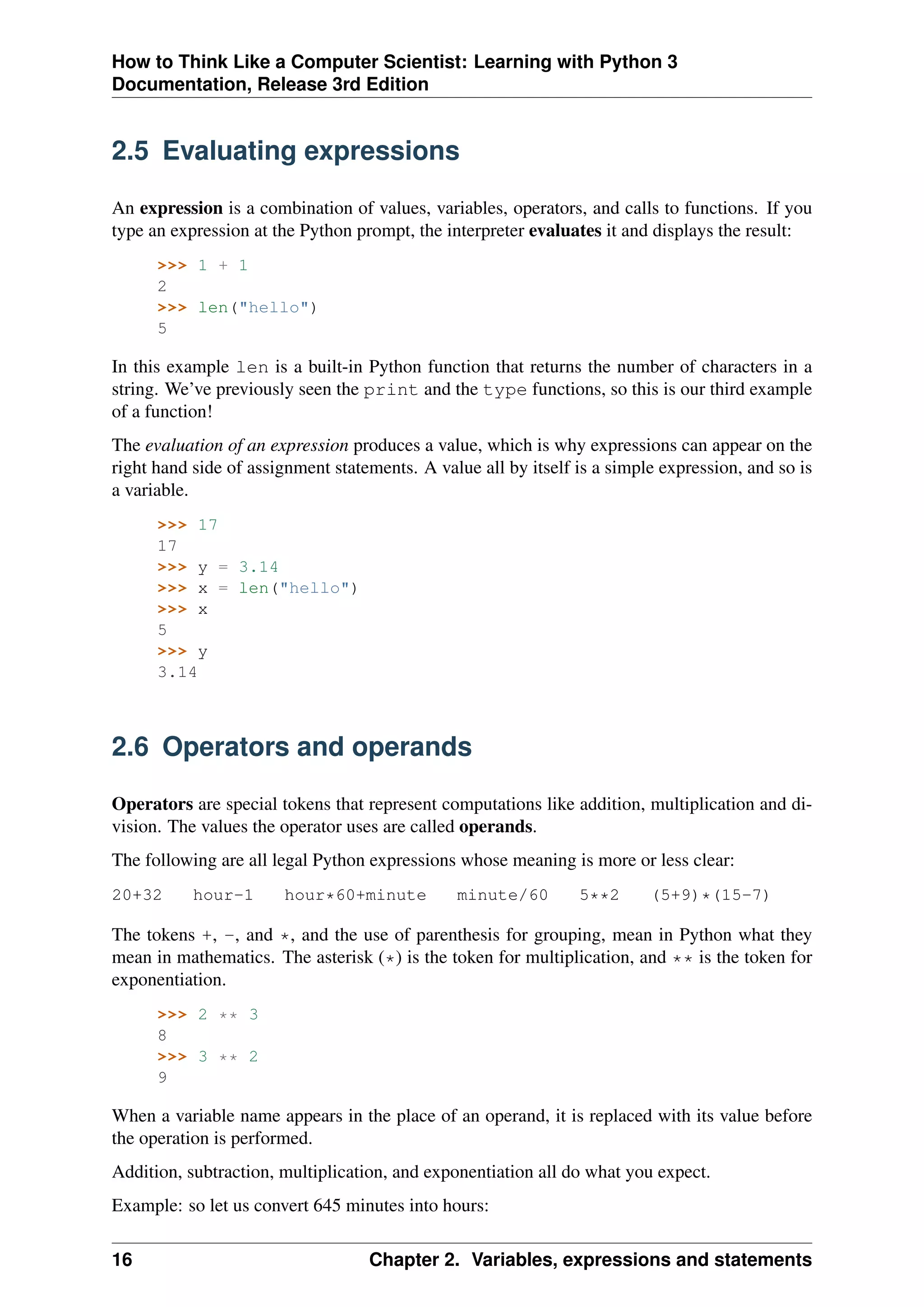 How to Think Like a Computer Scientist: Learning with Python 3
Documentation, Release 3rd Edition
2.5 Evaluating expressions
An expression is a combination of values, variables, operators, and calls to functions. If you
type an expression at the Python prompt, the interpreter evaluates it and displays the result:
>>> 1 + 1
2
>>> len("hello")
5
In this example len is a built-in Python function that returns the number of characters in a
string. We’ve previously seen the print and the type functions, so this is our third example
of a function!
The evaluation of an expression produces a value, which is why expressions can appear on the
right hand side of assignment statements. A value all by itself is a simple expression, and so is
a variable.
>>> 17
17
>>> y = 3.14
>>> x = len("hello")
>>> x
5
>>> y
3.14
2.6 Operators and operands
Operators are special tokens that represent computations like addition, multiplication and di-
vision. The values the operator uses are called operands.
The following are all legal Python expressions whose meaning is more or less clear:
20+32 hour-1 hour*60+minute minute/60 5**2 (5+9)*(15-7)
The tokens +, -, and *, and the use of parenthesis for grouping, mean in Python what they
mean in mathematics. The asterisk (*) is the token for multiplication, and ** is the token for
exponentiation.
>>> 2 ** 3
8
>>> 3 ** 2
9
When a variable name appears in the place of an operand, it is replaced with its value before
the operation is performed.
Addition, subtraction, multiplication, and exponentiation all do what you expect.
Example: so let us convert 645 minutes into hours:
16 Chapter 2. Variables, expressions and statements
 