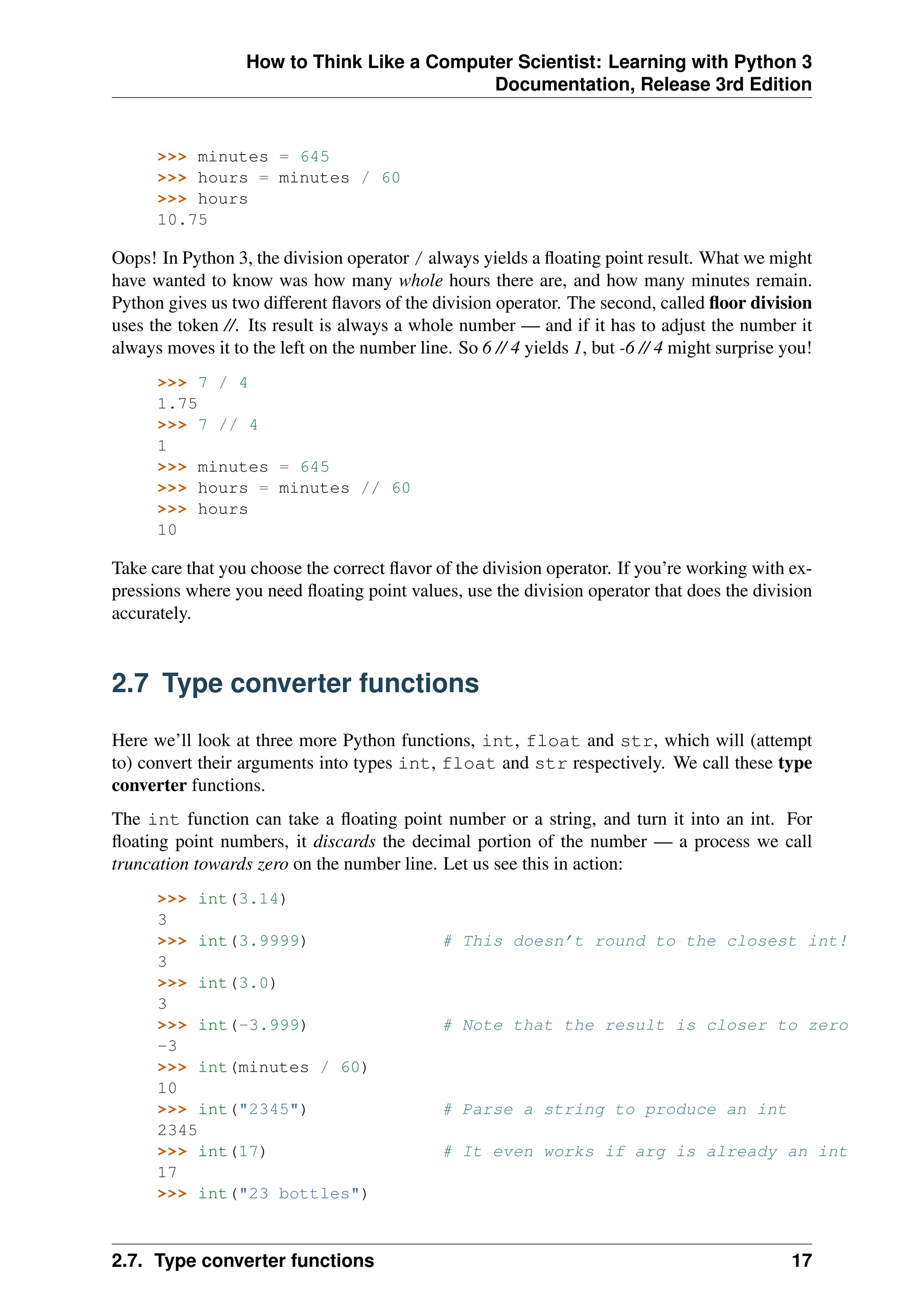 How to Think Like a Computer Scientist: Learning with Python 3
Documentation, Release 3rd Edition
>>> minutes = 645
>>> hours = minutes / 60
>>> hours
10.75
Oops! In Python 3, the division operator / always yields a floating point result. What we might
have wanted to know was how many whole hours there are, and how many minutes remain.
Python gives us two different flavors of the division operator. The second, called floor division
uses the token //. Its result is always a whole number — and if it has to adjust the number it
always moves it to the left on the number line. So 6 // 4 yields 1, but -6 // 4 might surprise you!
>>> 7 / 4
1.75
>>> 7 // 4
1
>>> minutes = 645
>>> hours = minutes // 60
>>> hours
10
Take care that you choose the correct flavor of the division operator. If you’re working with ex-
pressions where you need floating point values, use the division operator that does the division
accurately.
2.7 Type converter functions
Here we’ll look at three more Python functions, int, float and str, which will (attempt
to) convert their arguments into types int, float and str respectively. We call these type
converter functions.
The int function can take a floating point number or a string, and turn it into an int. For
floating point numbers, it discards the decimal portion of the number — a process we call
truncation towards zero on the number line. Let us see this in action:
>>> int(3.14)
3
>>> int(3.9999) # This doesn’t round to the closest int!
3
>>> int(3.0)
3
>>> int(-3.999) # Note that the result is closer to zero
-3
>>> int(minutes / 60)
10
>>> int("2345") # Parse a string to produce an int
2345
>>> int(17) # It even works if arg is already an int
17
>>> int("23 bottles")
2.7. Type converter functions 17
 