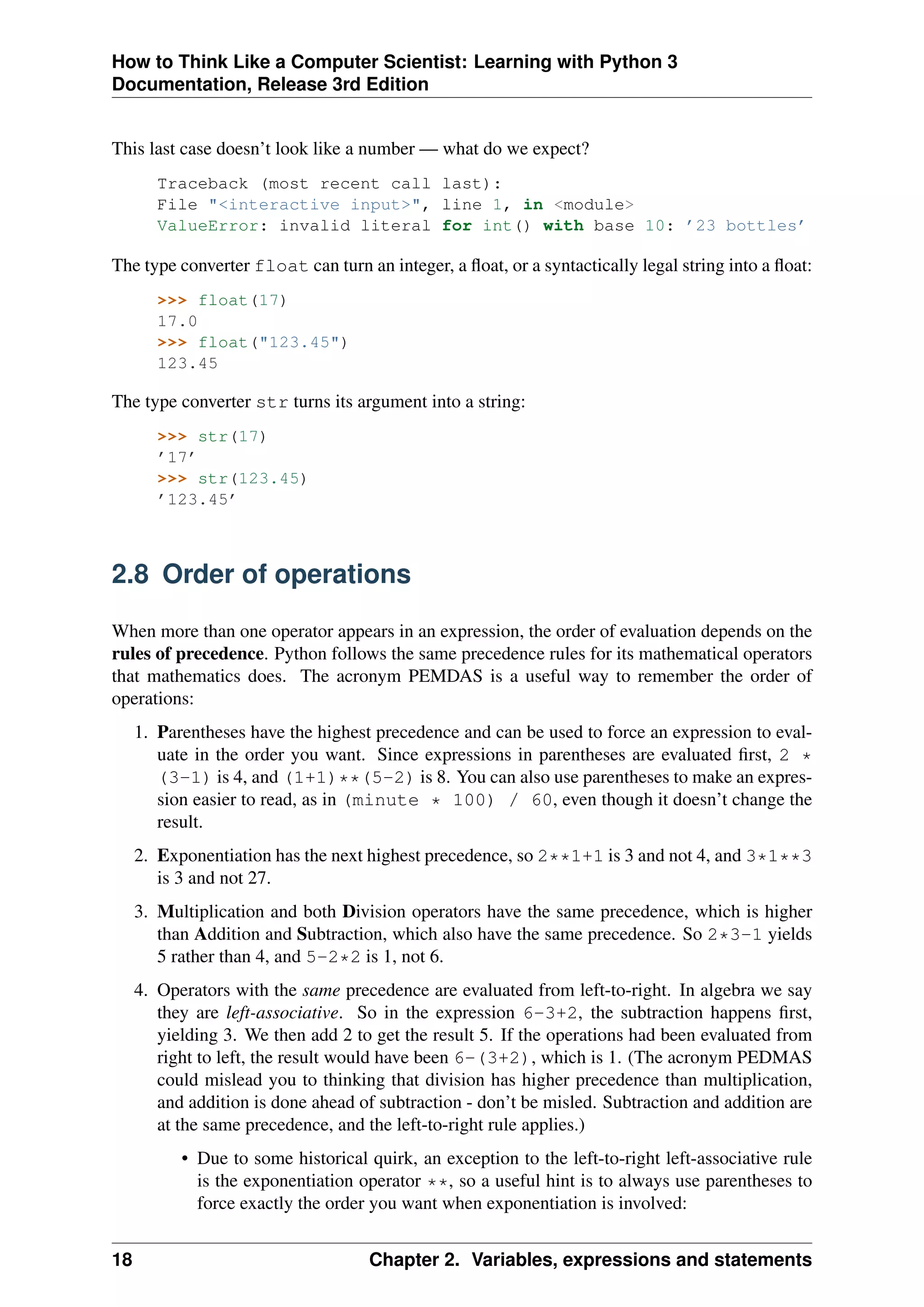 How to Think Like a Computer Scientist: Learning with Python 3
Documentation, Release 3rd Edition
This last case doesn’t look like a number — what do we expect?
Traceback (most recent call last):
File "<interactive input>", line 1, in <module>
ValueError: invalid literal for int() with base 10: ’23 bottles’
The type converter float can turn an integer, a float, or a syntactically legal string into a float:
>>> float(17)
17.0
>>> float("123.45")
123.45
The type converter str turns its argument into a string:
>>> str(17)
’17’
>>> str(123.45)
’123.45’
2.8 Order of operations
When more than one operator appears in an expression, the order of evaluation depends on the
rules of precedence. Python follows the same precedence rules for its mathematical operators
that mathematics does. The acronym PEMDAS is a useful way to remember the order of
operations:
1. Parentheses have the highest precedence and can be used to force an expression to eval-
uate in the order you want. Since expressions in parentheses are evaluated first, 2 *
(3-1) is 4, and (1+1)**(5-2) is 8. You can also use parentheses to make an expres-
sion easier to read, as in (minute * 100) / 60, even though it doesn’t change the
result.
2. Exponentiation has the next highest precedence, so 2**1+1 is 3 and not 4, and 3*1**3
is 3 and not 27.
3. Multiplication and both Division operators have the same precedence, which is higher
than Addition and Subtraction, which also have the same precedence. So 2*3-1 yields
5 rather than 4, and 5-2*2 is 1, not 6.
4. Operators with the same precedence are evaluated from left-to-right. In algebra we say
they are left-associative. So in the expression 6-3+2, the subtraction happens first,
yielding 3. We then add 2 to get the result 5. If the operations had been evaluated from
right to left, the result would have been 6-(3+2), which is 1. (The acronym PEDMAS
could mislead you to thinking that division has higher precedence than multiplication,
and addition is done ahead of subtraction - don’t be misled. Subtraction and addition are
at the same precedence, and the left-to-right rule applies.)
• Due to some historical quirk, an exception to the left-to-right left-associative rule
is the exponentiation operator **, so a useful hint is to always use parentheses to
force exactly the order you want when exponentiation is involved:
18 Chapter 2. Variables, expressions and statements
 