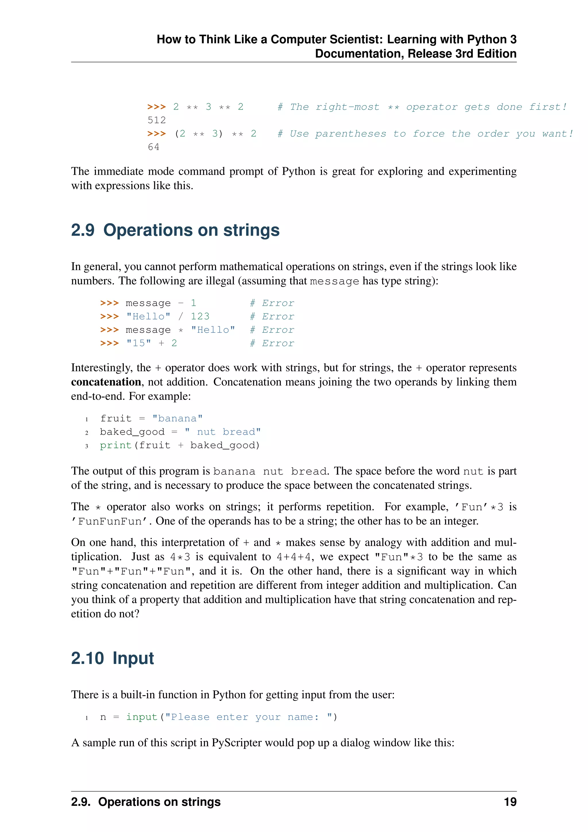 How to Think Like a Computer Scientist: Learning with Python 3
Documentation, Release 3rd Edition
>>> 2 ** 3 ** 2 # The right-most ** operator gets done first!
512
>>> (2 ** 3) ** 2 # Use parentheses to force the order you want!
64
The immediate mode command prompt of Python is great for exploring and experimenting
with expressions like this.
2.9 Operations on strings
In general, you cannot perform mathematical operations on strings, even if the strings look like
numbers. The following are illegal (assuming that message has type string):
>>> message - 1 # Error
>>> "Hello" / 123 # Error
>>> message * "Hello" # Error
>>> "15" + 2 # Error
Interestingly, the + operator does work with strings, but for strings, the + operator represents
concatenation, not addition. Concatenation means joining the two operands by linking them
end-to-end. For example:
1 fruit = "banana"
2 baked_good = " nut bread"
3 print(fruit + baked_good)
The output of this program is banana nut bread. The space before the word nut is part
of the string, and is necessary to produce the space between the concatenated strings.
The * operator also works on strings; it performs repetition. For example, ’Fun’*3 is
’FunFunFun’. One of the operands has to be a string; the other has to be an integer.
On one hand, this interpretation of + and * makes sense by analogy with addition and mul-
tiplication. Just as 4*3 is equivalent to 4+4+4, we expect "Fun"*3 to be the same as
"Fun"+"Fun"+"Fun", and it is. On the other hand, there is a significant way in which
string concatenation and repetition are different from integer addition and multiplication. Can
you think of a property that addition and multiplication have that string concatenation and rep-
etition do not?
2.10 Input
There is a built-in function in Python for getting input from the user:
1 n = input("Please enter your name: ")
A sample run of this script in PyScripter would pop up a dialog window like this:
2.9. Operations on strings 19
 