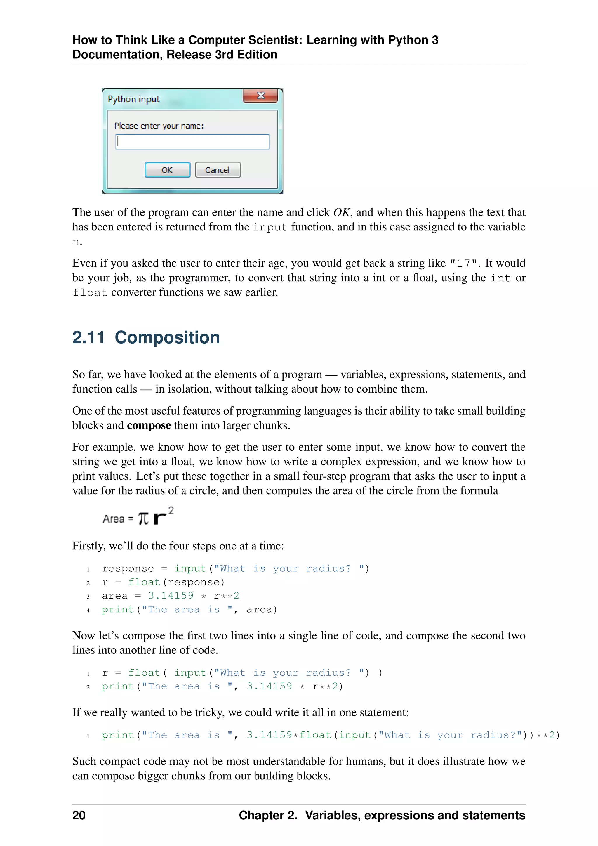 How to Think Like a Computer Scientist: Learning with Python 3
Documentation, Release 3rd Edition
The user of the program can enter the name and click OK, and when this happens the text that
has been entered is returned from the input function, and in this case assigned to the variable
n.
Even if you asked the user to enter their age, you would get back a string like "17". It would
be your job, as the programmer, to convert that string into a int or a float, using the int or
float converter functions we saw earlier.
2.11 Composition
So far, we have looked at the elements of a program — variables, expressions, statements, and
function calls — in isolation, without talking about how to combine them.
One of the most useful features of programming languages is their ability to take small building
blocks and compose them into larger chunks.
For example, we know how to get the user to enter some input, we know how to convert the
string we get into a float, we know how to write a complex expression, and we know how to
print values. Let’s put these together in a small four-step program that asks the user to input a
value for the radius of a circle, and then computes the area of the circle from the formula
Firstly, we’ll do the four steps one at a time:
1 response = input("What is your radius? ")
2 r = float(response)
3 area = 3.14159 * r**2
4 print("The area is ", area)
Now let’s compose the first two lines into a single line of code, and compose the second two
lines into another line of code.
1 r = float( input("What is your radius? ") )
2 print("The area is ", 3.14159 * r**2)
If we really wanted to be tricky, we could write it all in one statement:
1 print("The area is ", 3.14159*float(input("What is your radius?"))**2)
Such compact code may not be most understandable for humans, but it does illustrate how we
can compose bigger chunks from our building blocks.
20 Chapter 2. Variables, expressions and statements
 