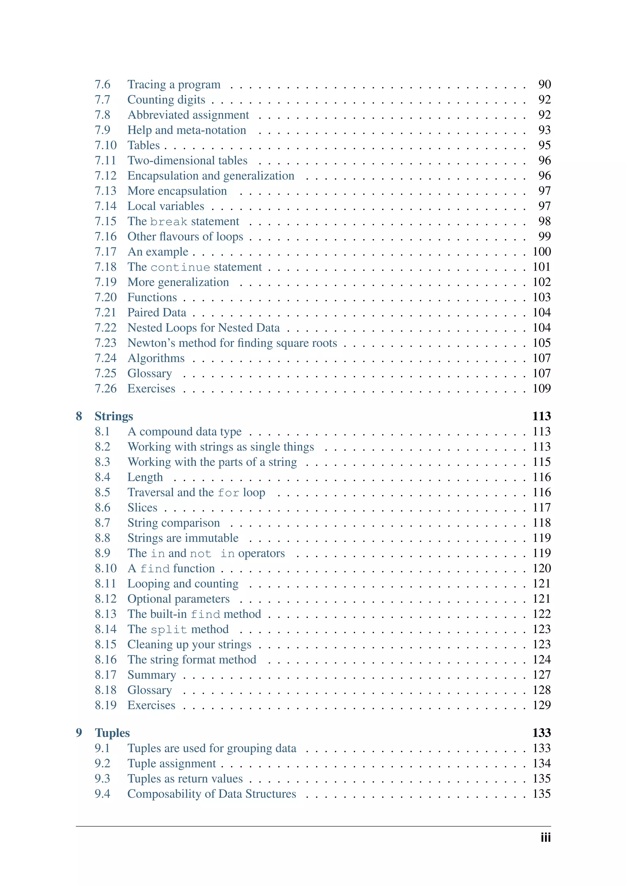 7.6 Tracing a program . . . . . . . . . . . . . . . . . . . . . . . . . . . . . . . . 90
7.7 Counting digits . . . . . . . . . . . . . . . . . . . . . . . . . . . . . . . . . . 92
7.8 Abbreviated assignment . . . . . . . . . . . . . . . . . . . . . . . . . . . . . 92
7.9 Help and meta-notation . . . . . . . . . . . . . . . . . . . . . . . . . . . . . 93
7.10 Tables . . . . . . . . . . . . . . . . . . . . . . . . . . . . . . . . . . . . . . . 95
7.11 Two-dimensional tables . . . . . . . . . . . . . . . . . . . . . . . . . . . . . 96
7.12 Encapsulation and generalization . . . . . . . . . . . . . . . . . . . . . . . . 96
7.13 More encapsulation . . . . . . . . . . . . . . . . . . . . . . . . . . . . . . . 97
7.14 Local variables . . . . . . . . . . . . . . . . . . . . . . . . . . . . . . . . . . 97
7.15 The break statement . . . . . . . . . . . . . . . . . . . . . . . . . . . . . . 98
7.16 Other flavours of loops . . . . . . . . . . . . . . . . . . . . . . . . . . . . . . 99
7.17 An example . . . . . . . . . . . . . . . . . . . . . . . . . . . . . . . . . . . . 100
7.18 The continue statement . . . . . . . . . . . . . . . . . . . . . . . . . . . . 101
7.19 More generalization . . . . . . . . . . . . . . . . . . . . . . . . . . . . . . . 102
7.20 Functions . . . . . . . . . . . . . . . . . . . . . . . . . . . . . . . . . . . . . 103
7.21 Paired Data . . . . . . . . . . . . . . . . . . . . . . . . . . . . . . . . . . . . 104
7.22 Nested Loops for Nested Data . . . . . . . . . . . . . . . . . . . . . . . . . . 104
7.23 Newton’s method for finding square roots . . . . . . . . . . . . . . . . . . . . 105
7.24 Algorithms . . . . . . . . . . . . . . . . . . . . . . . . . . . . . . . . . . . . 107
7.25 Glossary . . . . . . . . . . . . . . . . . . . . . . . . . . . . . . . . . . . . . 107
7.26 Exercises . . . . . . . . . . . . . . . . . . . . . . . . . . . . . . . . . . . . . 109
8 Strings 113
8.1 A compound data type . . . . . . . . . . . . . . . . . . . . . . . . . . . . . . 113
8.2 Working with strings as single things . . . . . . . . . . . . . . . . . . . . . . 113
8.3 Working with the parts of a string . . . . . . . . . . . . . . . . . . . . . . . . 115
8.4 Length . . . . . . . . . . . . . . . . . . . . . . . . . . . . . . . . . . . . . . 116
8.5 Traversal and the for loop . . . . . . . . . . . . . . . . . . . . . . . . . . . 116
8.6 Slices . . . . . . . . . . . . . . . . . . . . . . . . . . . . . . . . . . . . . . . 117
8.7 String comparison . . . . . . . . . . . . . . . . . . . . . . . . . . . . . . . . 118
8.8 Strings are immutable . . . . . . . . . . . . . . . . . . . . . . . . . . . . . . 119
8.9 The in and not in operators . . . . . . . . . . . . . . . . . . . . . . . . . 119
8.10 A find function . . . . . . . . . . . . . . . . . . . . . . . . . . . . . . . . . 120
8.11 Looping and counting . . . . . . . . . . . . . . . . . . . . . . . . . . . . . . 121
8.12 Optional parameters . . . . . . . . . . . . . . . . . . . . . . . . . . . . . . . 121
8.13 The built-in find method . . . . . . . . . . . . . . . . . . . . . . . . . . . . 122
8.14 The split method . . . . . . . . . . . . . . . . . . . . . . . . . . . . . . . 123
8.15 Cleaning up your strings . . . . . . . . . . . . . . . . . . . . . . . . . . . . . 123
8.16 The string format method . . . . . . . . . . . . . . . . . . . . . . . . . . . . 124
8.17 Summary . . . . . . . . . . . . . . . . . . . . . . . . . . . . . . . . . . . . . 127
8.18 Glossary . . . . . . . . . . . . . . . . . . . . . . . . . . . . . . . . . . . . . 128
8.19 Exercises . . . . . . . . . . . . . . . . . . . . . . . . . . . . . . . . . . . . . 129
9 Tuples 133
9.1 Tuples are used for grouping data . . . . . . . . . . . . . . . . . . . . . . . . 133
9.2 Tuple assignment . . . . . . . . . . . . . . . . . . . . . . . . . . . . . . . . . 134
9.3 Tuples as return values . . . . . . . . . . . . . . . . . . . . . . . . . . . . . . 135
9.4 Composability of Data Structures . . . . . . . . . . . . . . . . . . . . . . . . 135
iii
 