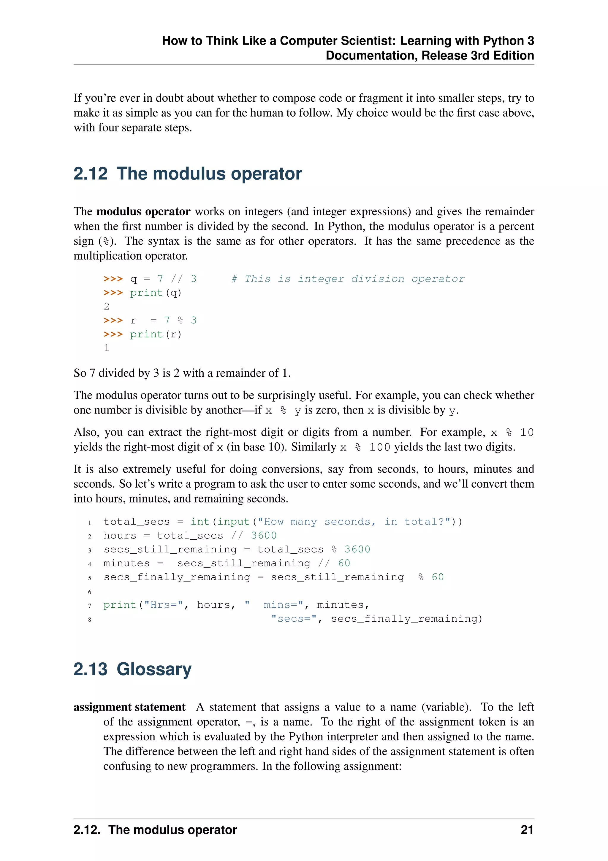 How to Think Like a Computer Scientist: Learning with Python 3
Documentation, Release 3rd Edition
If you’re ever in doubt about whether to compose code or fragment it into smaller steps, try to
make it as simple as you can for the human to follow. My choice would be the first case above,
with four separate steps.
2.12 The modulus operator
The modulus operator works on integers (and integer expressions) and gives the remainder
when the first number is divided by the second. In Python, the modulus operator is a percent
sign (%). The syntax is the same as for other operators. It has the same precedence as the
multiplication operator.
>>> q = 7 // 3 # This is integer division operator
>>> print(q)
2
>>> r = 7 % 3
>>> print(r)
1
So 7 divided by 3 is 2 with a remainder of 1.
The modulus operator turns out to be surprisingly useful. For example, you can check whether
one number is divisible by another—if x % y is zero, then x is divisible by y.
Also, you can extract the right-most digit or digits from a number. For example, x % 10
yields the right-most digit of x (in base 10). Similarly x % 100 yields the last two digits.
It is also extremely useful for doing conversions, say from seconds, to hours, minutes and
seconds. So let’s write a program to ask the user to enter some seconds, and we’ll convert them
into hours, minutes, and remaining seconds.
1 total_secs = int(input("How many seconds, in total?"))
2 hours = total_secs // 3600
3 secs_still_remaining = total_secs % 3600
4 minutes = secs_still_remaining // 60
5 secs_finally_remaining = secs_still_remaining % 60
6
7 print("Hrs=", hours, " mins=", minutes,
8 "secs=", secs_finally_remaining)
2.13 Glossary
assignment statement A statement that assigns a value to a name (variable). To the left
of the assignment operator, =, is a name. To the right of the assignment token is an
expression which is evaluated by the Python interpreter and then assigned to the name.
The difference between the left and right hand sides of the assignment statement is often
confusing to new programmers. In the following assignment:
2.12. The modulus operator 21
 