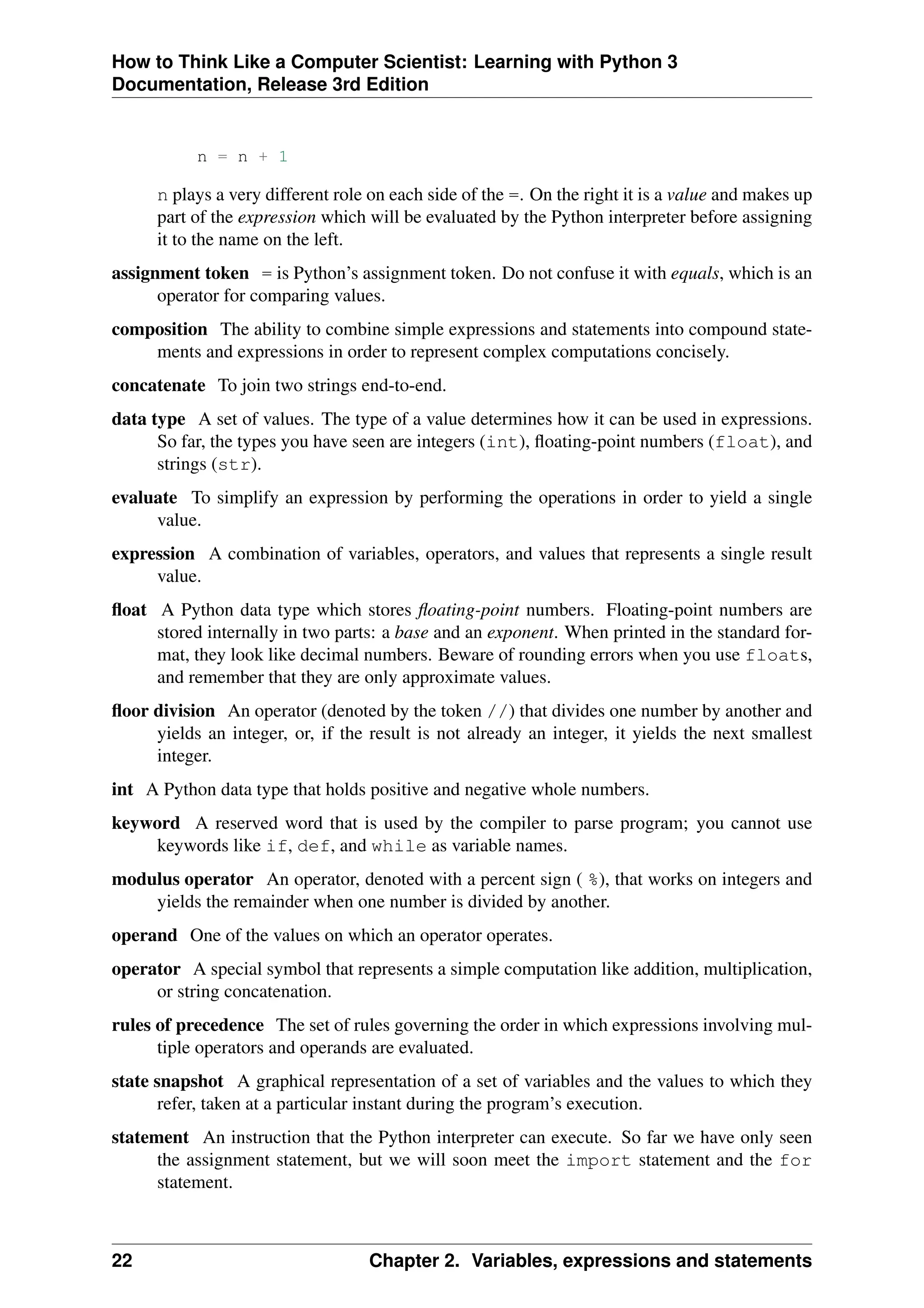 How to Think Like a Computer Scientist: Learning with Python 3
Documentation, Release 3rd Edition
n = n + 1
n plays a very different role on each side of the =. On the right it is a value and makes up
part of the expression which will be evaluated by the Python interpreter before assigning
it to the name on the left.
assignment token = is Python’s assignment token. Do not confuse it with equals, which is an
operator for comparing values.
composition The ability to combine simple expressions and statements into compound state-
ments and expressions in order to represent complex computations concisely.
concatenate To join two strings end-to-end.
data type A set of values. The type of a value determines how it can be used in expressions.
So far, the types you have seen are integers (int), floating-point numbers (float), and
strings (str).
evaluate To simplify an expression by performing the operations in order to yield a single
value.
expression A combination of variables, operators, and values that represents a single result
value.
float A Python data type which stores floating-point numbers. Floating-point numbers are
stored internally in two parts: a base and an exponent. When printed in the standard for-
mat, they look like decimal numbers. Beware of rounding errors when you use floats,
and remember that they are only approximate values.
floor division An operator (denoted by the token //) that divides one number by another and
yields an integer, or, if the result is not already an integer, it yields the next smallest
integer.
int A Python data type that holds positive and negative whole numbers.
keyword A reserved word that is used by the compiler to parse program; you cannot use
keywords like if, def, and while as variable names.
modulus operator An operator, denoted with a percent sign ( %), that works on integers and
yields the remainder when one number is divided by another.
operand One of the values on which an operator operates.
operator A special symbol that represents a simple computation like addition, multiplication,
or string concatenation.
rules of precedence The set of rules governing the order in which expressions involving mul-
tiple operators and operands are evaluated.
state snapshot A graphical representation of a set of variables and the values to which they
refer, taken at a particular instant during the program’s execution.
statement An instruction that the Python interpreter can execute. So far we have only seen
the assignment statement, but we will soon meet the import statement and the for
statement.
22 Chapter 2. Variables, expressions and statements
 