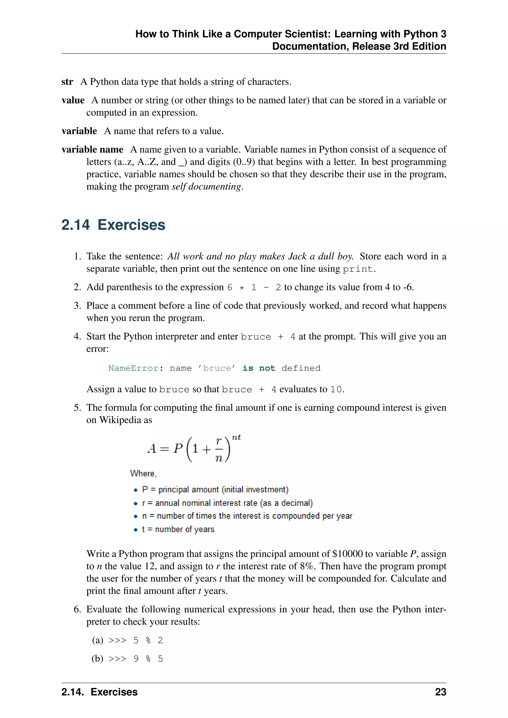 How to Think Like a Computer Scientist: Learning with Python 3
Documentation, Release 3rd Edition
str A Python data type that holds a string of characters.
value A number or string (or other things to be named later) that can be stored in a variable or
computed in an expression.
variable A name that refers to a value.
variable name A name given to a variable. Variable names in Python consist of a sequence of
letters (a..z, A..Z, and _) and digits (0..9) that begins with a letter. In best programming
practice, variable names should be chosen so that they describe their use in the program,
making the program self documenting.
2.14 Exercises
1. Take the sentence: All work and no play makes Jack a dull boy. Store each word in a
separate variable, then print out the sentence on one line using print.
2. Add parenthesis to the expression 6 * 1 - 2 to change its value from 4 to -6.
3. Place a comment before a line of code that previously worked, and record what happens
when you rerun the program.
4. Start the Python interpreter and enter bruce + 4 at the prompt. This will give you an
error:
NameError: name ’bruce’ is not defined
Assign a value to bruce so that bruce + 4 evaluates to 10.
5. The formula for computing the final amount if one is earning compound interest is given
on Wikipedia as
Write a Python program that assigns the principal amount of $10000 to variable P, assign
to n the value 12, and assign to r the interest rate of 8%. Then have the program prompt
the user for the number of years t that the money will be compounded for. Calculate and
print the final amount after t years.
6. Evaluate the following numerical expressions in your head, then use the Python inter-
preter to check your results:
(a) >>> 5 % 2
(b) >>> 9 % 5
2.14. Exercises 23
 