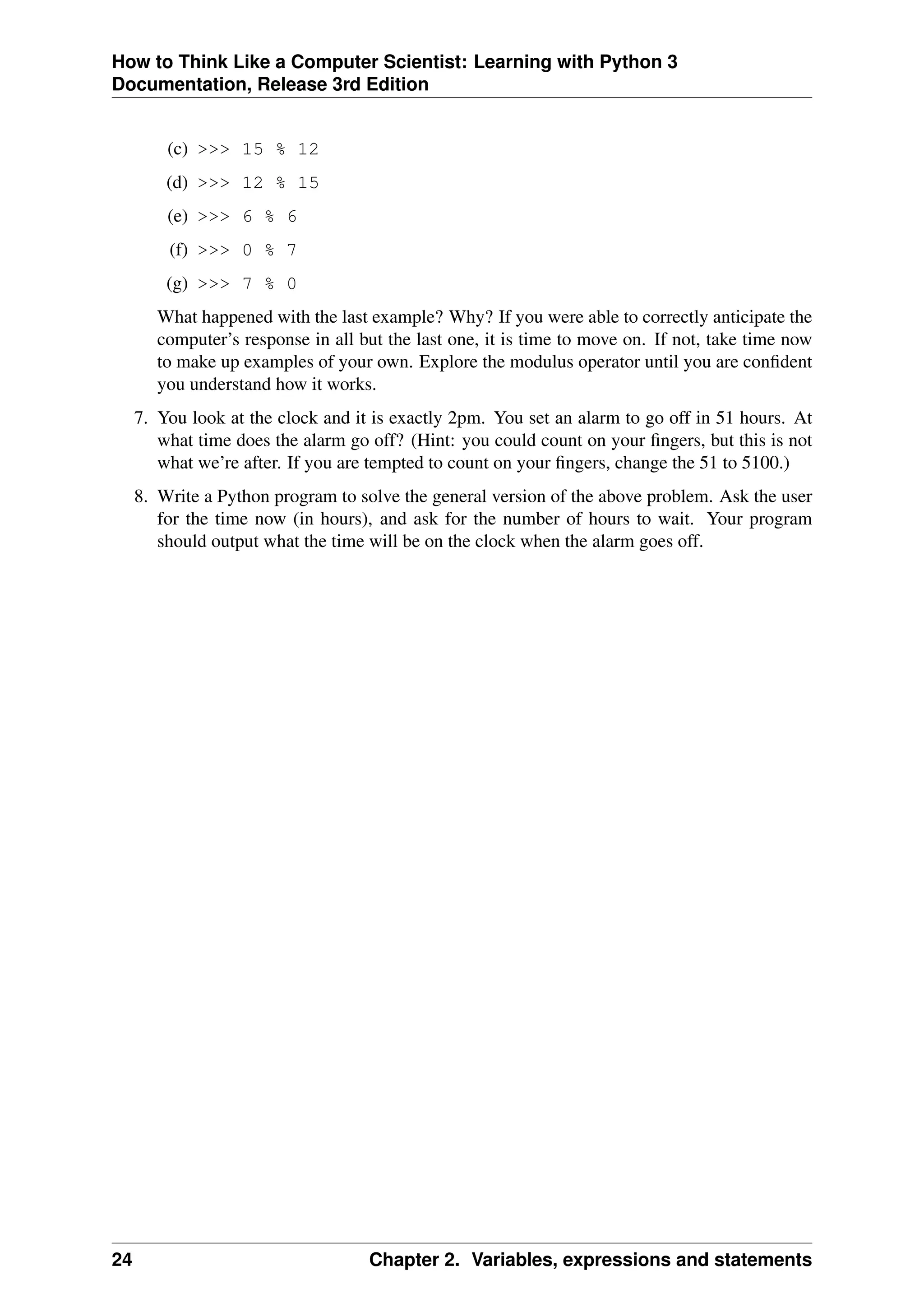 How to Think Like a Computer Scientist: Learning with Python 3
Documentation, Release 3rd Edition
(c) >>> 15 % 12
(d) >>> 12 % 15
(e) >>> 6 % 6
(f) >>> 0 % 7
(g) >>> 7 % 0
What happened with the last example? Why? If you were able to correctly anticipate the
computer’s response in all but the last one, it is time to move on. If not, take time now
to make up examples of your own. Explore the modulus operator until you are confident
you understand how it works.
7. You look at the clock and it is exactly 2pm. You set an alarm to go off in 51 hours. At
what time does the alarm go off? (Hint: you could count on your fingers, but this is not
what we’re after. If you are tempted to count on your fingers, change the 51 to 5100.)
8. Write a Python program to solve the general version of the above problem. Ask the user
for the time now (in hours), and ask for the number of hours to wait. Your program
should output what the time will be on the clock when the alarm goes off.
24 Chapter 2. Variables, expressions and statements
 