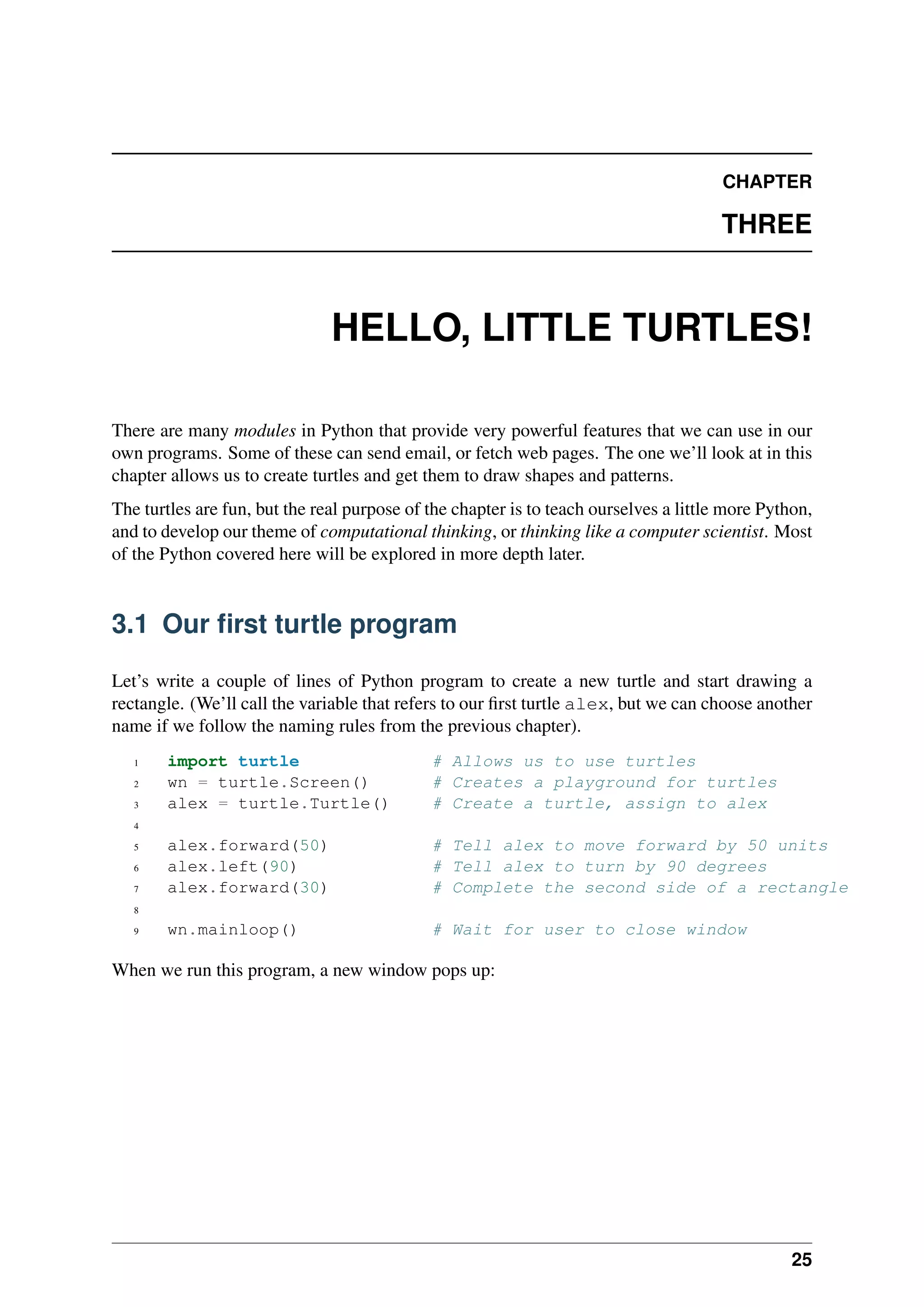 CHAPTER
THREE
HELLO, LITTLE TURTLES!
There are many modules in Python that provide very powerful features that we can use in our
own programs. Some of these can send email, or fetch web pages. The one we’ll look at in this
chapter allows us to create turtles and get them to draw shapes and patterns.
The turtles are fun, but the real purpose of the chapter is to teach ourselves a little more Python,
and to develop our theme of computational thinking, or thinking like a computer scientist. Most
of the Python covered here will be explored in more depth later.
3.1 Our first turtle program
Let’s write a couple of lines of Python program to create a new turtle and start drawing a
rectangle. (We’ll call the variable that refers to our first turtle alex, but we can choose another
name if we follow the naming rules from the previous chapter).
1 import turtle # Allows us to use turtles
2 wn = turtle.Screen() # Creates a playground for turtles
3 alex = turtle.Turtle() # Create a turtle, assign to alex
4
5 alex.forward(50) # Tell alex to move forward by 50 units
6 alex.left(90) # Tell alex to turn by 90 degrees
7 alex.forward(30) # Complete the second side of a rectangle
8
9 wn.mainloop() # Wait for user to close window
When we run this program, a new window pops up:
25
 