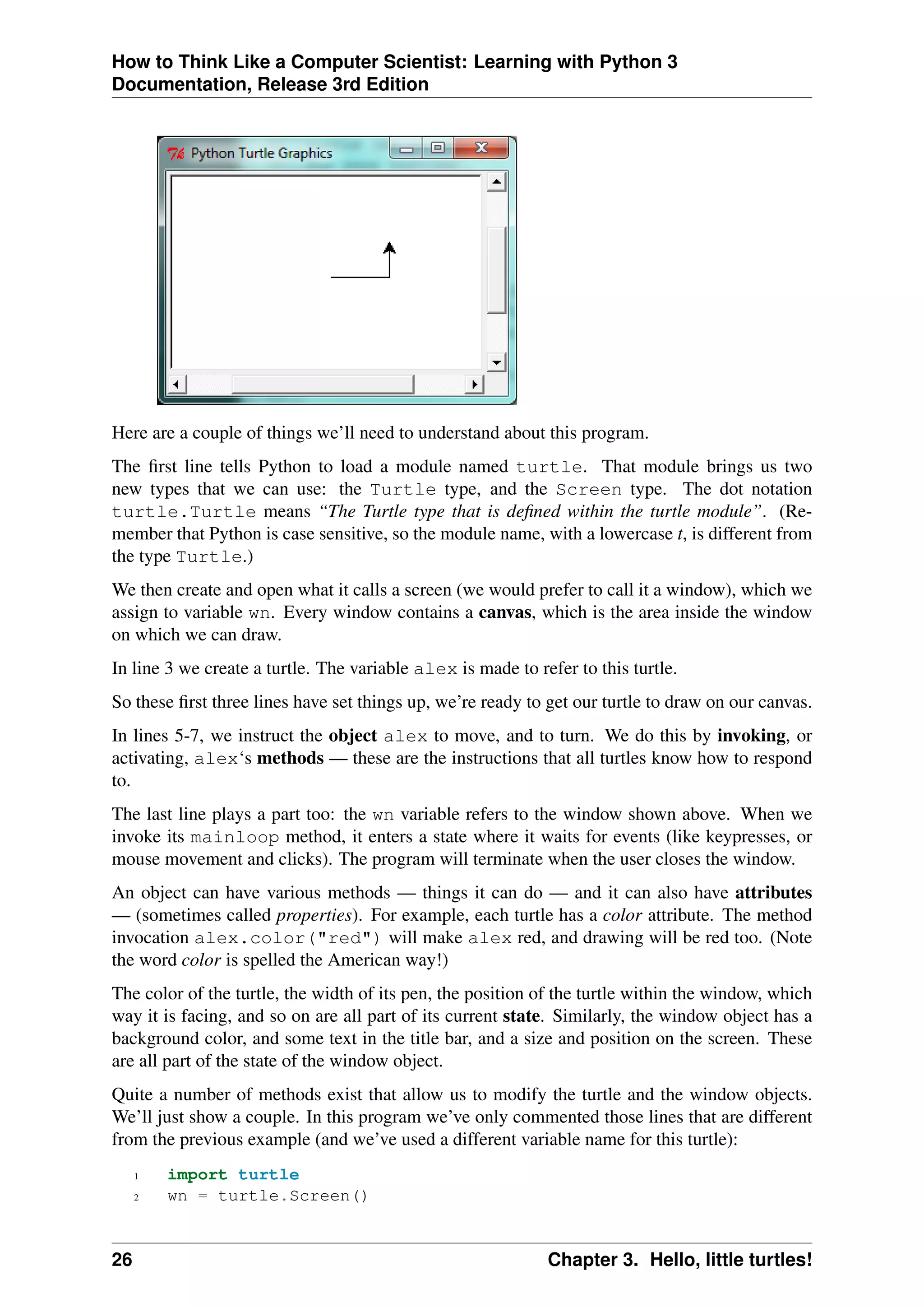 How to Think Like a Computer Scientist: Learning with Python 3
Documentation, Release 3rd Edition
Here are a couple of things we’ll need to understand about this program.
The first line tells Python to load a module named turtle. That module brings us two
new types that we can use: the Turtle type, and the Screen type. The dot notation
turtle.Turtle means “The Turtle type that is defined within the turtle module”. (Re-
member that Python is case sensitive, so the module name, with a lowercase t, is different from
the type Turtle.)
We then create and open what it calls a screen (we would prefer to call it a window), which we
assign to variable wn. Every window contains a canvas, which is the area inside the window
on which we can draw.
In line 3 we create a turtle. The variable alex is made to refer to this turtle.
So these first three lines have set things up, we’re ready to get our turtle to draw on our canvas.
In lines 5-7, we instruct the object alex to move, and to turn. We do this by invoking, or
activating, alex‘s methods — these are the instructions that all turtles know how to respond
to.
The last line plays a part too: the wn variable refers to the window shown above. When we
invoke its mainloop method, it enters a state where it waits for events (like keypresses, or
mouse movement and clicks). The program will terminate when the user closes the window.
An object can have various methods — things it can do — and it can also have attributes
— (sometimes called properties). For example, each turtle has a color attribute. The method
invocation alex.color("red") will make alex red, and drawing will be red too. (Note
the word color is spelled the American way!)
The color of the turtle, the width of its pen, the position of the turtle within the window, which
way it is facing, and so on are all part of its current state. Similarly, the window object has a
background color, and some text in the title bar, and a size and position on the screen. These
are all part of the state of the window object.
Quite a number of methods exist that allow us to modify the turtle and the window objects.
We’ll just show a couple. In this program we’ve only commented those lines that are different
from the previous example (and we’ve used a different variable name for this turtle):
1 import turtle
2 wn = turtle.Screen()
26 Chapter 3. Hello, little turtles!
 