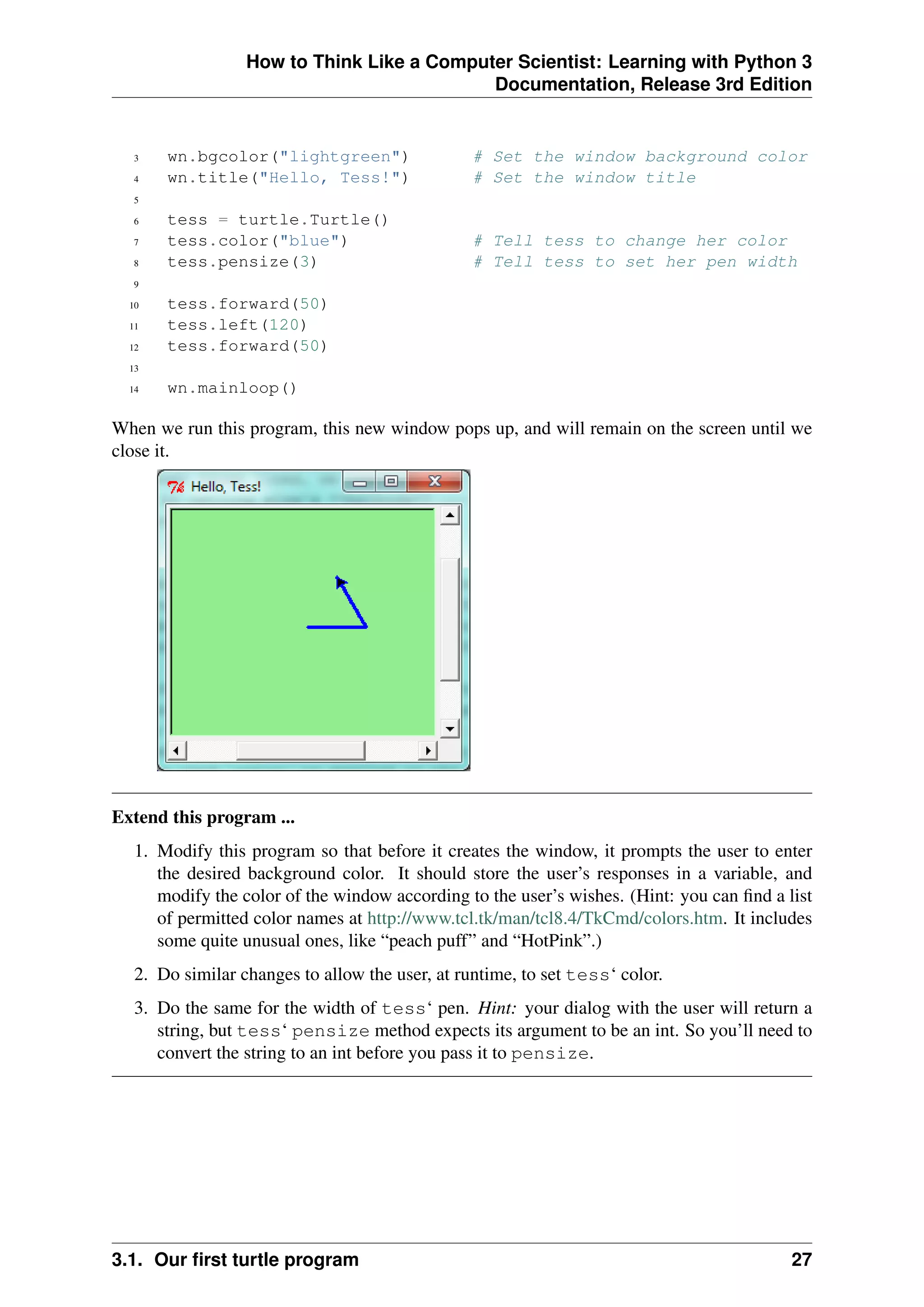 How to Think Like a Computer Scientist: Learning with Python 3
Documentation, Release 3rd Edition
3 wn.bgcolor("lightgreen") # Set the window background color
4 wn.title("Hello, Tess!") # Set the window title
5
6 tess = turtle.Turtle()
7 tess.color("blue") # Tell tess to change her color
8 tess.pensize(3) # Tell tess to set her pen width
9
10 tess.forward(50)
11 tess.left(120)
12 tess.forward(50)
13
14 wn.mainloop()
When we run this program, this new window pops up, and will remain on the screen until we
close it.
Extend this program ...
1. Modify this program so that before it creates the window, it prompts the user to enter
the desired background color. It should store the user’s responses in a variable, and
modify the color of the window according to the user’s wishes. (Hint: you can find a list
of permitted color names at http://www.tcl.tk/man/tcl8.4/TkCmd/colors.htm. It includes
some quite unusual ones, like “peach puff” and “HotPink”.)
2. Do similar changes to allow the user, at runtime, to set tess‘ color.
3. Do the same for the width of tess‘ pen. Hint: your dialog with the user will return a
string, but tess‘ pensize method expects its argument to be an int. So you’ll need to
convert the string to an int before you pass it to pensize.
3.1. Our first turtle program 27
 