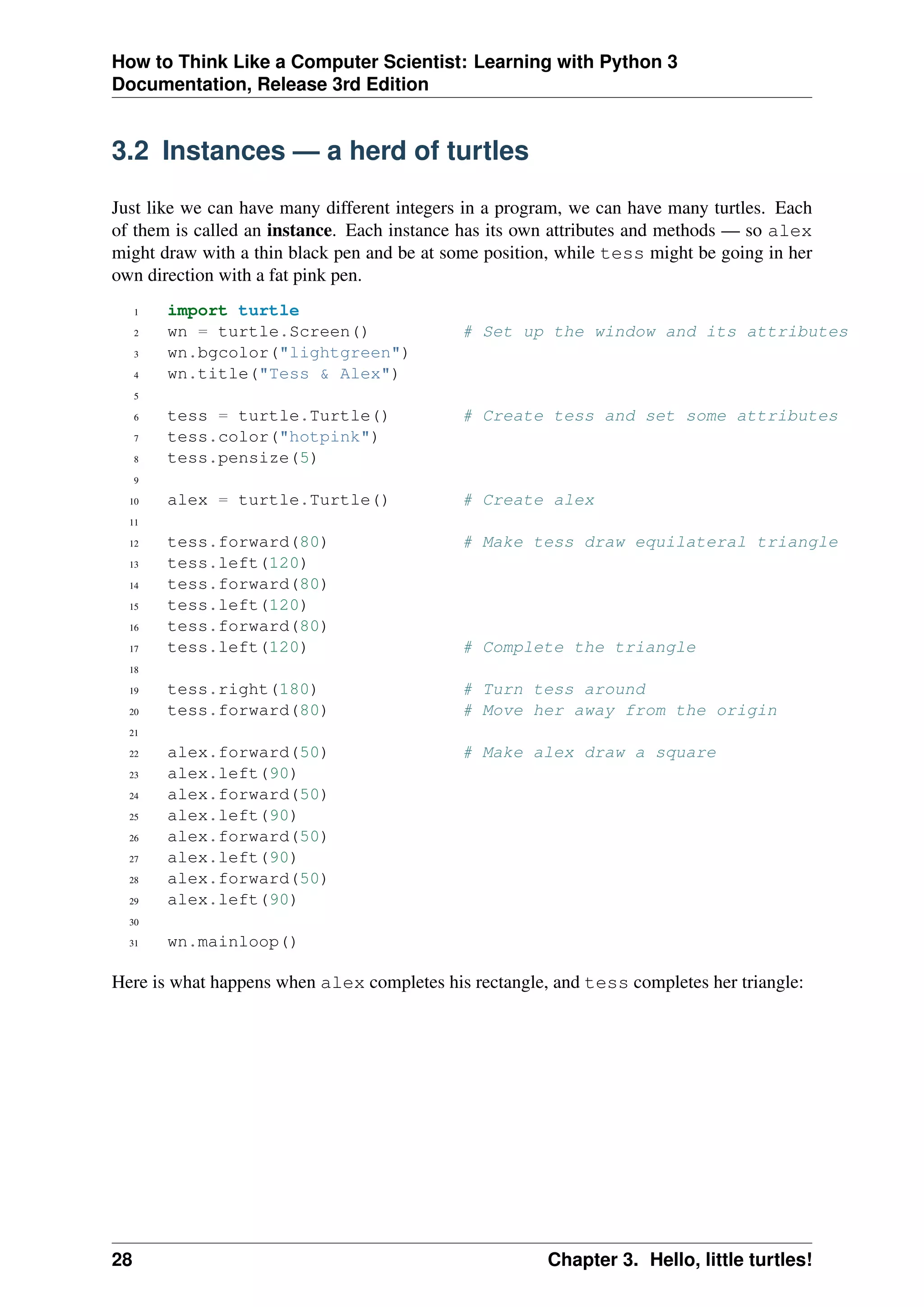 How to Think Like a Computer Scientist: Learning with Python 3
Documentation, Release 3rd Edition
3.2 Instances — a herd of turtles
Just like we can have many different integers in a program, we can have many turtles. Each
of them is called an instance. Each instance has its own attributes and methods — so alex
might draw with a thin black pen and be at some position, while tess might be going in her
own direction with a fat pink pen.
1 import turtle
2 wn = turtle.Screen() # Set up the window and its attributes
3 wn.bgcolor("lightgreen")
4 wn.title("Tess & Alex")
5
6 tess = turtle.Turtle() # Create tess and set some attributes
7 tess.color("hotpink")
8 tess.pensize(5)
9
10 alex = turtle.Turtle() # Create alex
11
12 tess.forward(80) # Make tess draw equilateral triangle
13 tess.left(120)
14 tess.forward(80)
15 tess.left(120)
16 tess.forward(80)
17 tess.left(120) # Complete the triangle
18
19 tess.right(180) # Turn tess around
20 tess.forward(80) # Move her away from the origin
21
22 alex.forward(50) # Make alex draw a square
23 alex.left(90)
24 alex.forward(50)
25 alex.left(90)
26 alex.forward(50)
27 alex.left(90)
28 alex.forward(50)
29 alex.left(90)
30
31 wn.mainloop()
Here is what happens when alex completes his rectangle, and tess completes her triangle:
28 Chapter 3. Hello, little turtles!
 