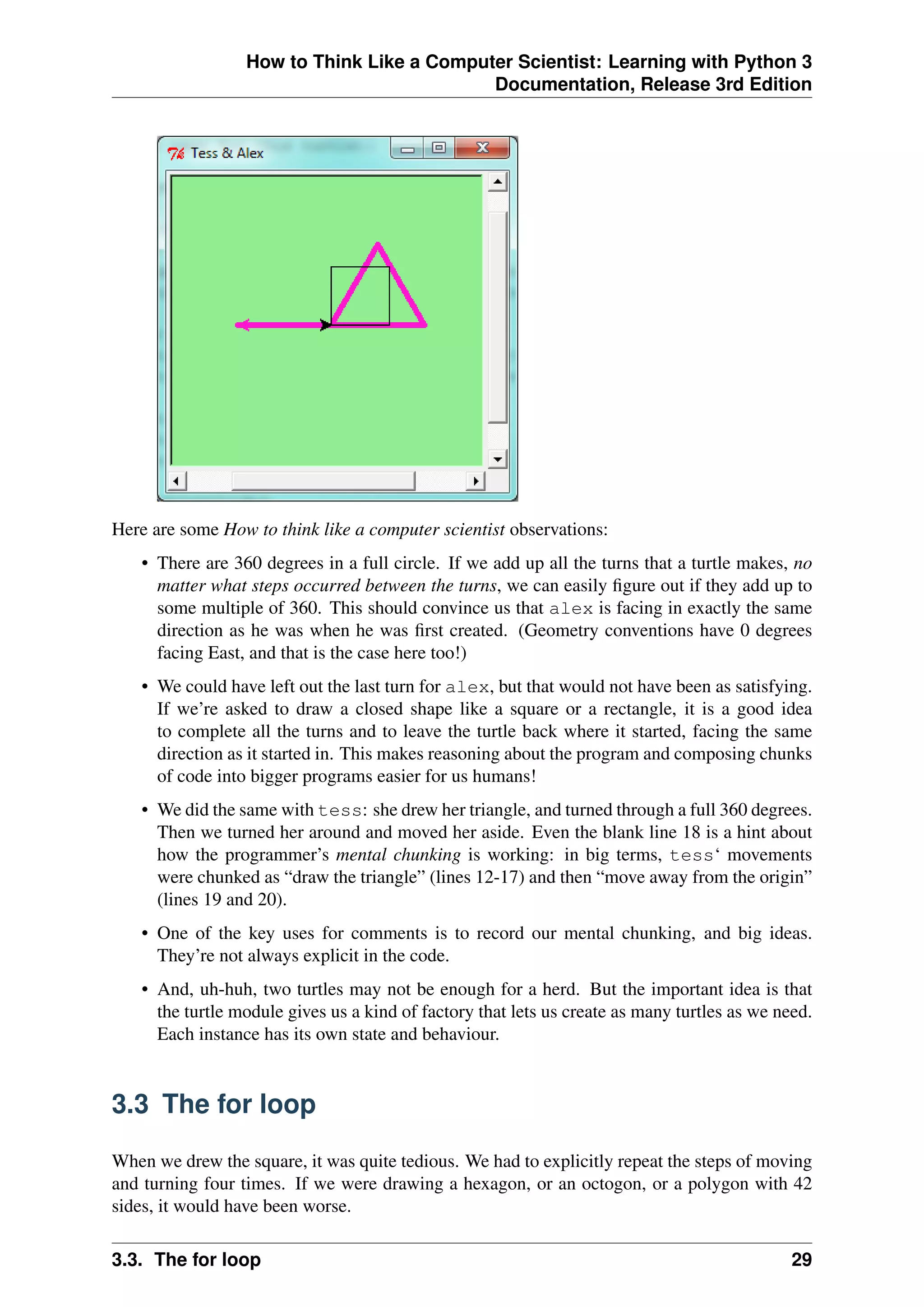 How to Think Like a Computer Scientist: Learning with Python 3
Documentation, Release 3rd Edition
Here are some How to think like a computer scientist observations:
• There are 360 degrees in a full circle. If we add up all the turns that a turtle makes, no
matter what steps occurred between the turns, we can easily figure out if they add up to
some multiple of 360. This should convince us that alex is facing in exactly the same
direction as he was when he was first created. (Geometry conventions have 0 degrees
facing East, and that is the case here too!)
• We could have left out the last turn for alex, but that would not have been as satisfying.
If we’re asked to draw a closed shape like a square or a rectangle, it is a good idea
to complete all the turns and to leave the turtle back where it started, facing the same
direction as it started in. This makes reasoning about the program and composing chunks
of code into bigger programs easier for us humans!
• We did the same with tess: she drew her triangle, and turned through a full 360 degrees.
Then we turned her around and moved her aside. Even the blank line 18 is a hint about
how the programmer’s mental chunking is working: in big terms, tess‘ movements
were chunked as “draw the triangle” (lines 12-17) and then “move away from the origin”
(lines 19 and 20).
• One of the key uses for comments is to record our mental chunking, and big ideas.
They’re not always explicit in the code.
• And, uh-huh, two turtles may not be enough for a herd. But the important idea is that
the turtle module gives us a kind of factory that lets us create as many turtles as we need.
Each instance has its own state and behaviour.
3.3 The for loop
When we drew the square, it was quite tedious. We had to explicitly repeat the steps of moving
and turning four times. If we were drawing a hexagon, or an octogon, or a polygon with 42
sides, it would have been worse.
3.3. The for loop 29
 