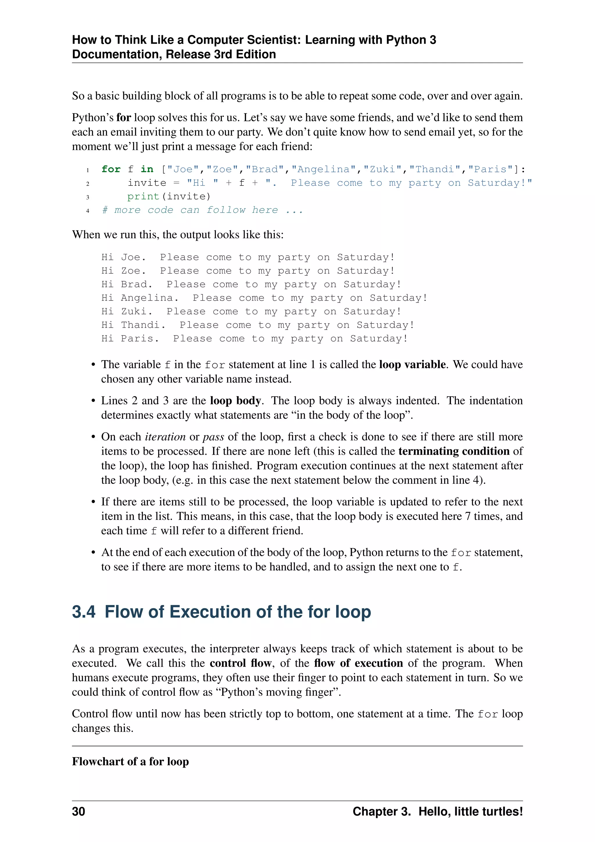 How to Think Like a Computer Scientist: Learning with Python 3
Documentation, Release 3rd Edition
So a basic building block of all programs is to be able to repeat some code, over and over again.
Python’s for loop solves this for us. Let’s say we have some friends, and we’d like to send them
each an email inviting them to our party. We don’t quite know how to send email yet, so for the
moment we’ll just print a message for each friend:
1 for f in ["Joe","Zoe","Brad","Angelina","Zuki","Thandi","Paris"]:
2 invite = "Hi " + f + ". Please come to my party on Saturday!"
3 print(invite)
4 # more code can follow here ...
When we run this, the output looks like this:
Hi Joe. Please come to my party on Saturday!
Hi Zoe. Please come to my party on Saturday!
Hi Brad. Please come to my party on Saturday!
Hi Angelina. Please come to my party on Saturday!
Hi Zuki. Please come to my party on Saturday!
Hi Thandi. Please come to my party on Saturday!
Hi Paris. Please come to my party on Saturday!
• The variable f in the for statement at line 1 is called the loop variable. We could have
chosen any other variable name instead.
• Lines 2 and 3 are the loop body. The loop body is always indented. The indentation
determines exactly what statements are “in the body of the loop”.
• On each iteration or pass of the loop, first a check is done to see if there are still more
items to be processed. If there are none left (this is called the terminating condition of
the loop), the loop has finished. Program execution continues at the next statement after
the loop body, (e.g. in this case the next statement below the comment in line 4).
• If there are items still to be processed, the loop variable is updated to refer to the next
item in the list. This means, in this case, that the loop body is executed here 7 times, and
each time f will refer to a different friend.
• At the end of each execution of the body of the loop, Python returns to the for statement,
to see if there are more items to be handled, and to assign the next one to f.
3.4 Flow of Execution of the for loop
As a program executes, the interpreter always keeps track of which statement is about to be
executed. We call this the control flow, of the flow of execution of the program. When
humans execute programs, they often use their finger to point to each statement in turn. So we
could think of control flow as “Python’s moving finger”.
Control flow until now has been strictly top to bottom, one statement at a time. The for loop
changes this.
Flowchart of a for loop
30 Chapter 3. Hello, little turtles!
 