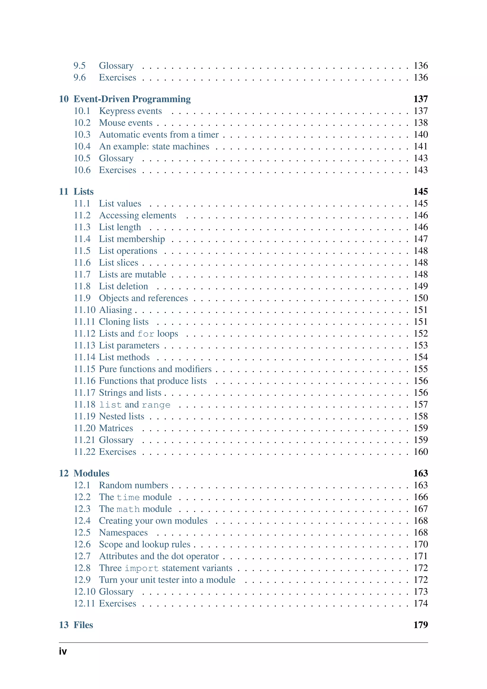 9.5 Glossary . . . . . . . . . . . . . . . . . . . . . . . . . . . . . . . . . . . . . 136
9.6 Exercises . . . . . . . . . . . . . . . . . . . . . . . . . . . . . . . . . . . . . 136
10 Event-Driven Programming 137
10.1 Keypress events . . . . . . . . . . . . . . . . . . . . . . . . . . . . . . . . . 137
10.2 Mouse events . . . . . . . . . . . . . . . . . . . . . . . . . . . . . . . . . . . 138
10.3 Automatic events from a timer . . . . . . . . . . . . . . . . . . . . . . . . . . 140
10.4 An example: state machines . . . . . . . . . . . . . . . . . . . . . . . . . . . 141
10.5 Glossary . . . . . . . . . . . . . . . . . . . . . . . . . . . . . . . . . . . . . 143
10.6 Exercises . . . . . . . . . . . . . . . . . . . . . . . . . . . . . . . . . . . . . 143
11 Lists 145
11.1 List values . . . . . . . . . . . . . . . . . . . . . . . . . . . . . . . . . . . . 145
11.2 Accessing elements . . . . . . . . . . . . . . . . . . . . . . . . . . . . . . . 146
11.3 List length . . . . . . . . . . . . . . . . . . . . . . . . . . . . . . . . . . . . 146
11.4 List membership . . . . . . . . . . . . . . . . . . . . . . . . . . . . . . . . . 147
11.5 List operations . . . . . . . . . . . . . . . . . . . . . . . . . . . . . . . . . . 148
11.6 List slices . . . . . . . . . . . . . . . . . . . . . . . . . . . . . . . . . . . . . 148
11.7 Lists are mutable . . . . . . . . . . . . . . . . . . . . . . . . . . . . . . . . . 148
11.8 List deletion . . . . . . . . . . . . . . . . . . . . . . . . . . . . . . . . . . . 149
11.9 Objects and references . . . . . . . . . . . . . . . . . . . . . . . . . . . . . . 150
11.10 Aliasing . . . . . . . . . . . . . . . . . . . . . . . . . . . . . . . . . . . . . . 151
11.11 Cloning lists . . . . . . . . . . . . . . . . . . . . . . . . . . . . . . . . . . . 151
11.12 Lists and for loops . . . . . . . . . . . . . . . . . . . . . . . . . . . . . . . 152
11.13 List parameters . . . . . . . . . . . . . . . . . . . . . . . . . . . . . . . . . . 153
11.14 List methods . . . . . . . . . . . . . . . . . . . . . . . . . . . . . . . . . . . 154
11.15 Pure functions and modifiers . . . . . . . . . . . . . . . . . . . . . . . . . . . 155
11.16 Functions that produce lists . . . . . . . . . . . . . . . . . . . . . . . . . . . 156
11.17 Strings and lists . . . . . . . . . . . . . . . . . . . . . . . . . . . . . . . . . . 156
11.18 list and range . . . . . . . . . . . . . . . . . . . . . . . . . . . . . . . . 157
11.19 Nested lists . . . . . . . . . . . . . . . . . . . . . . . . . . . . . . . . . . . . 158
11.20 Matrices . . . . . . . . . . . . . . . . . . . . . . . . . . . . . . . . . . . . . 159
11.21 Glossary . . . . . . . . . . . . . . . . . . . . . . . . . . . . . . . . . . . . . 159
11.22 Exercises . . . . . . . . . . . . . . . . . . . . . . . . . . . . . . . . . . . . . 160
12 Modules 163
12.1 Random numbers . . . . . . . . . . . . . . . . . . . . . . . . . . . . . . . . . 163
12.2 The time module . . . . . . . . . . . . . . . . . . . . . . . . . . . . . . . . 166
12.3 The math module . . . . . . . . . . . . . . . . . . . . . . . . . . . . . . . . 167
12.4 Creating your own modules . . . . . . . . . . . . . . . . . . . . . . . . . . . 168
12.5 Namespaces . . . . . . . . . . . . . . . . . . . . . . . . . . . . . . . . . . . 168
12.6 Scope and lookup rules . . . . . . . . . . . . . . . . . . . . . . . . . . . . . . 170
12.7 Attributes and the dot operator . . . . . . . . . . . . . . . . . . . . . . . . . . 171
12.8 Three import statement variants . . . . . . . . . . . . . . . . . . . . . . . . 172
12.9 Turn your unit tester into a module . . . . . . . . . . . . . . . . . . . . . . . 172
12.10 Glossary . . . . . . . . . . . . . . . . . . . . . . . . . . . . . . . . . . . . . 173
12.11 Exercises . . . . . . . . . . . . . . . . . . . . . . . . . . . . . . . . . . . . . 174
13 Files 179
iv
 