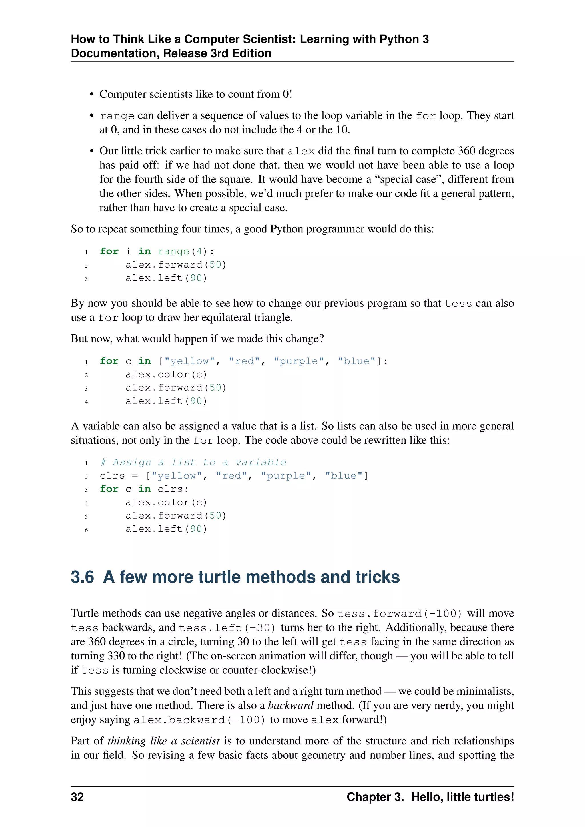 How to Think Like a Computer Scientist: Learning with Python 3
Documentation, Release 3rd Edition
• Computer scientists like to count from 0!
• range can deliver a sequence of values to the loop variable in the for loop. They start
at 0, and in these cases do not include the 4 or the 10.
• Our little trick earlier to make sure that alex did the final turn to complete 360 degrees
has paid off: if we had not done that, then we would not have been able to use a loop
for the fourth side of the square. It would have become a “special case”, different from
the other sides. When possible, we’d much prefer to make our code fit a general pattern,
rather than have to create a special case.
So to repeat something four times, a good Python programmer would do this:
1 for i in range(4):
2 alex.forward(50)
3 alex.left(90)
By now you should be able to see how to change our previous program so that tess can also
use a for loop to draw her equilateral triangle.
But now, what would happen if we made this change?
1 for c in ["yellow", "red", "purple", "blue"]:
2 alex.color(c)
3 alex.forward(50)
4 alex.left(90)
A variable can also be assigned a value that is a list. So lists can also be used in more general
situations, not only in the for loop. The code above could be rewritten like this:
1 # Assign a list to a variable
2 clrs = ["yellow", "red", "purple", "blue"]
3 for c in clrs:
4 alex.color(c)
5 alex.forward(50)
6 alex.left(90)
3.6 A few more turtle methods and tricks
Turtle methods can use negative angles or distances. So tess.forward(-100) will move
tess backwards, and tess.left(-30) turns her to the right. Additionally, because there
are 360 degrees in a circle, turning 30 to the left will get tess facing in the same direction as
turning 330 to the right! (The on-screen animation will differ, though — you will be able to tell
if tess is turning clockwise or counter-clockwise!)
This suggests that we don’t need both a left and a right turn method — we could be minimalists,
and just have one method. There is also a backward method. (If you are very nerdy, you might
enjoy saying alex.backward(-100) to move alex forward!)
Part of thinking like a scientist is to understand more of the structure and rich relationships
in our field. So revising a few basic facts about geometry and number lines, and spotting the
32 Chapter 3. Hello, little turtles!
 