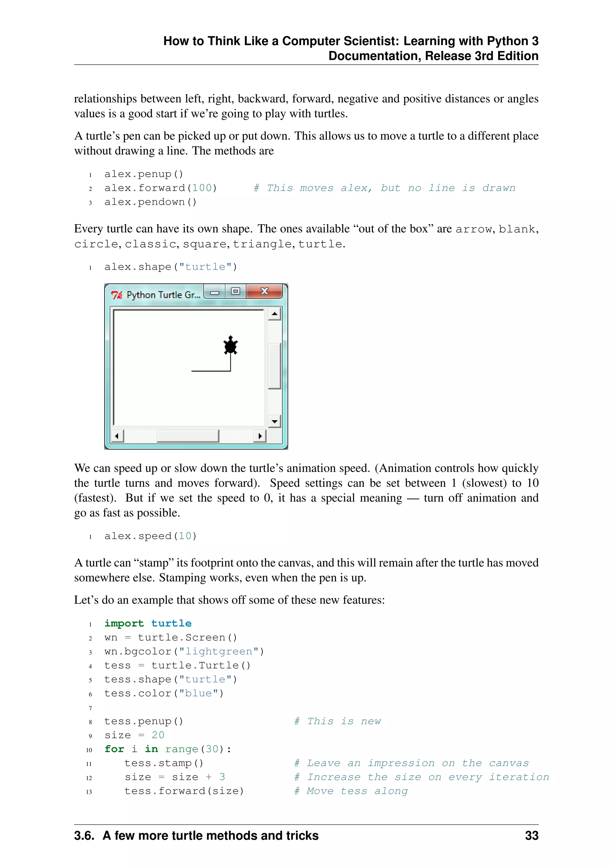 How to Think Like a Computer Scientist: Learning with Python 3
Documentation, Release 3rd Edition
relationships between left, right, backward, forward, negative and positive distances or angles
values is a good start if we’re going to play with turtles.
A turtle’s pen can be picked up or put down. This allows us to move a turtle to a different place
without drawing a line. The methods are
1 alex.penup()
2 alex.forward(100) # This moves alex, but no line is drawn
3 alex.pendown()
Every turtle can have its own shape. The ones available “out of the box” are arrow, blank,
circle, classic, square, triangle, turtle.
1 alex.shape("turtle")
We can speed up or slow down the turtle’s animation speed. (Animation controls how quickly
the turtle turns and moves forward). Speed settings can be set between 1 (slowest) to 10
(fastest). But if we set the speed to 0, it has a special meaning — turn off animation and
go as fast as possible.
1 alex.speed(10)
A turtle can “stamp” its footprint onto the canvas, and this will remain after the turtle has moved
somewhere else. Stamping works, even when the pen is up.
Let’s do an example that shows off some of these new features:
1 import turtle
2 wn = turtle.Screen()
3 wn.bgcolor("lightgreen")
4 tess = turtle.Turtle()
5 tess.shape("turtle")
6 tess.color("blue")
7
8 tess.penup() # This is new
9 size = 20
10 for i in range(30):
11 tess.stamp() # Leave an impression on the canvas
12 size = size + 3 # Increase the size on every iteration
13 tess.forward(size) # Move tess along
3.6. A few more turtle methods and tricks 33
 