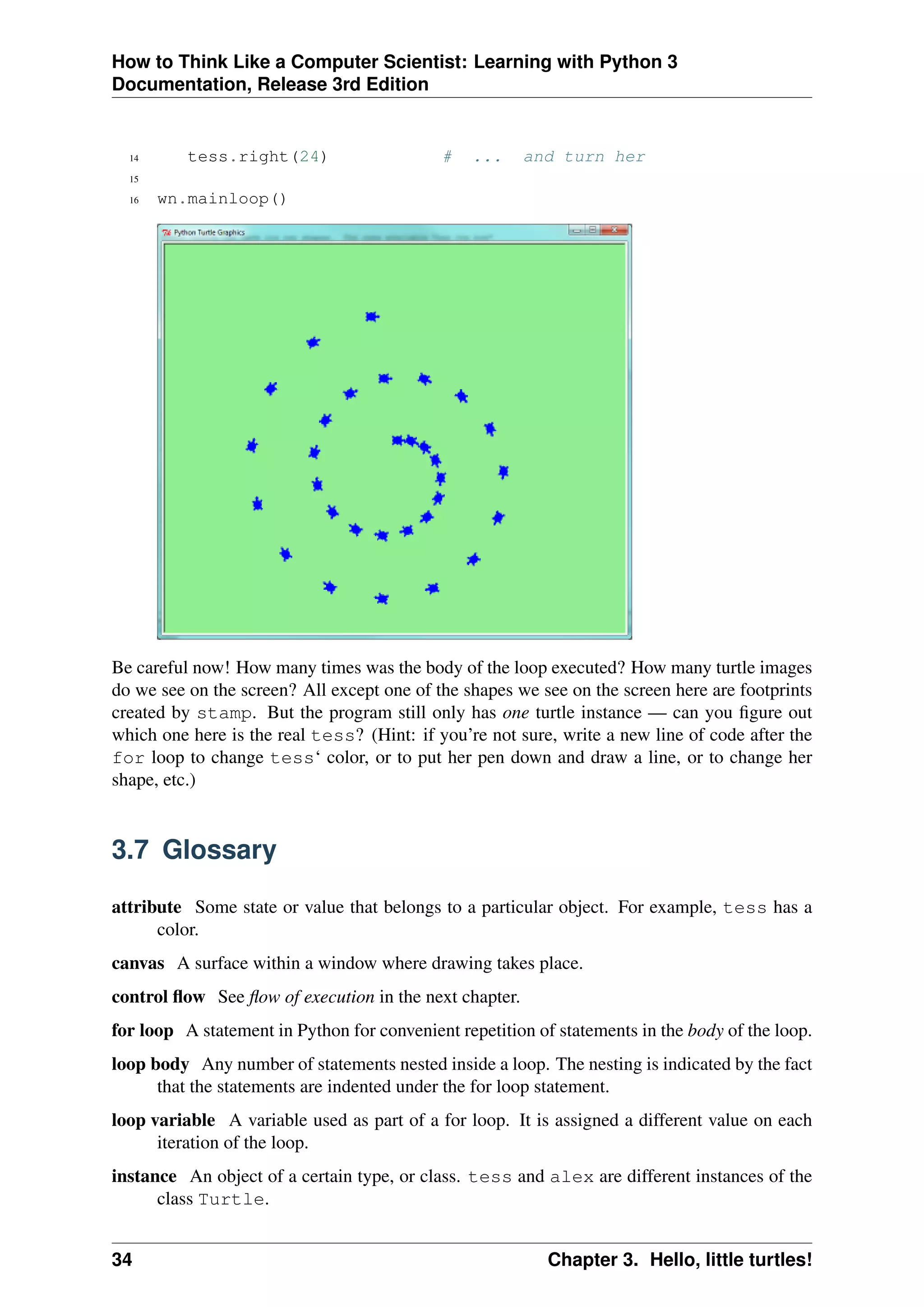 How to Think Like a Computer Scientist: Learning with Python 3
Documentation, Release 3rd Edition
14 tess.right(24) # ... and turn her
15
16 wn.mainloop()
Be careful now! How many times was the body of the loop executed? How many turtle images
do we see on the screen? All except one of the shapes we see on the screen here are footprints
created by stamp. But the program still only has one turtle instance — can you figure out
which one here is the real tess? (Hint: if you’re not sure, write a new line of code after the
for loop to change tess‘ color, or to put her pen down and draw a line, or to change her
shape, etc.)
3.7 Glossary
attribute Some state or value that belongs to a particular object. For example, tess has a
color.
canvas A surface within a window where drawing takes place.
control flow See flow of execution in the next chapter.
for loop A statement in Python for convenient repetition of statements in the body of the loop.
loop body Any number of statements nested inside a loop. The nesting is indicated by the fact
that the statements are indented under the for loop statement.
loop variable A variable used as part of a for loop. It is assigned a different value on each
iteration of the loop.
instance An object of a certain type, or class. tess and alex are different instances of the
class Turtle.
34 Chapter 3. Hello, little turtles!
 