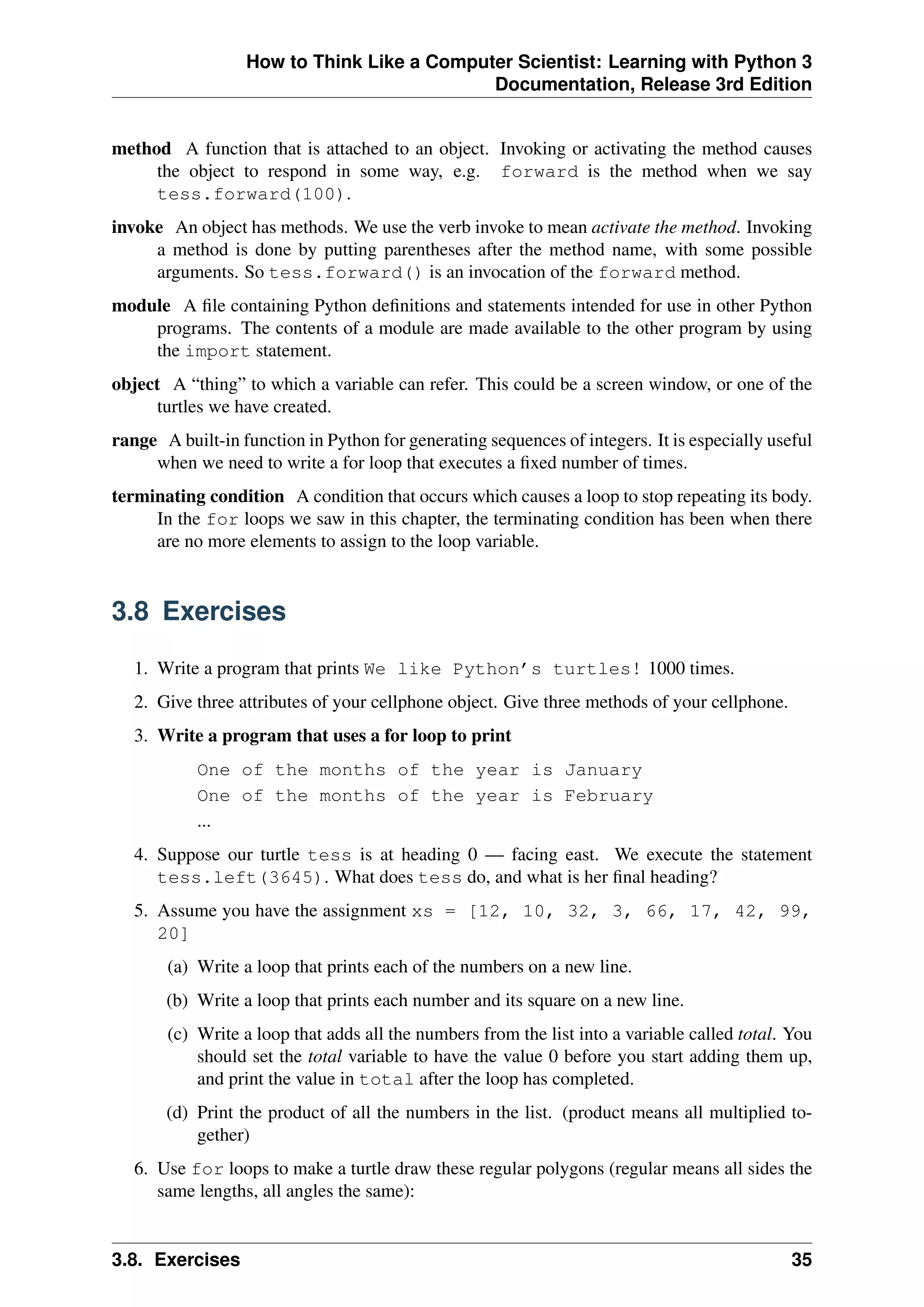 How to Think Like a Computer Scientist: Learning with Python 3
Documentation, Release 3rd Edition
method A function that is attached to an object. Invoking or activating the method causes
the object to respond in some way, e.g. forward is the method when we say
tess.forward(100).
invoke An object has methods. We use the verb invoke to mean activate the method. Invoking
a method is done by putting parentheses after the method name, with some possible
arguments. So tess.forward() is an invocation of the forward method.
module A file containing Python definitions and statements intended for use in other Python
programs. The contents of a module are made available to the other program by using
the import statement.
object A “thing” to which a variable can refer. This could be a screen window, or one of the
turtles we have created.
range A built-in function in Python for generating sequences of integers. It is especially useful
when we need to write a for loop that executes a fixed number of times.
terminating condition A condition that occurs which causes a loop to stop repeating its body.
In the for loops we saw in this chapter, the terminating condition has been when there
are no more elements to assign to the loop variable.
3.8 Exercises
1. Write a program that prints We like Python’s turtles! 1000 times.
2. Give three attributes of your cellphone object. Give three methods of your cellphone.
3. Write a program that uses a for loop to print
One of the months of the year is January
One of the months of the year is February
...
4. Suppose our turtle tess is at heading 0 — facing east. We execute the statement
tess.left(3645). What does tess do, and what is her final heading?
5. Assume you have the assignment xs = [12, 10, 32, 3, 66, 17, 42, 99,
20]
(a) Write a loop that prints each of the numbers on a new line.
(b) Write a loop that prints each number and its square on a new line.
(c) Write a loop that adds all the numbers from the list into a variable called total. You
should set the total variable to have the value 0 before you start adding them up,
and print the value in total after the loop has completed.
(d) Print the product of all the numbers in the list. (product means all multiplied to-
gether)
6. Use for loops to make a turtle draw these regular polygons (regular means all sides the
same lengths, all angles the same):
3.8. Exercises 35
 