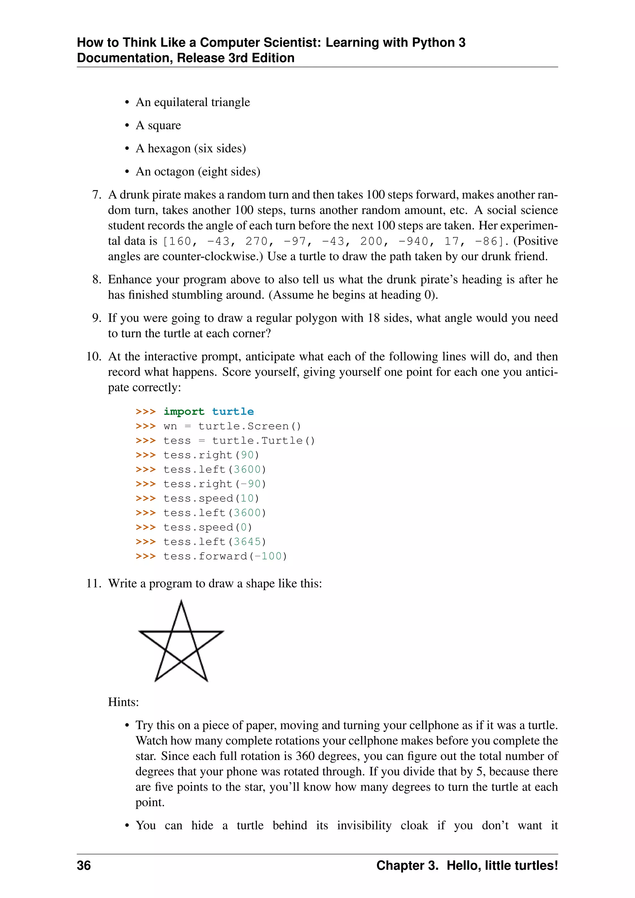 How to Think Like a Computer Scientist: Learning with Python 3
Documentation, Release 3rd Edition
• An equilateral triangle
• A square
• A hexagon (six sides)
• An octagon (eight sides)
7. A drunk pirate makes a random turn and then takes 100 steps forward, makes another ran-
dom turn, takes another 100 steps, turns another random amount, etc. A social science
student records the angle of each turn before the next 100 steps are taken. Her experimen-
tal data is [160, -43, 270, -97, -43, 200, -940, 17, -86]. (Positive
angles are counter-clockwise.) Use a turtle to draw the path taken by our drunk friend.
8. Enhance your program above to also tell us what the drunk pirate’s heading is after he
has finished stumbling around. (Assume he begins at heading 0).
9. If you were going to draw a regular polygon with 18 sides, what angle would you need
to turn the turtle at each corner?
10. At the interactive prompt, anticipate what each of the following lines will do, and then
record what happens. Score yourself, giving yourself one point for each one you antici-
pate correctly:
>>> import turtle
>>> wn = turtle.Screen()
>>> tess = turtle.Turtle()
>>> tess.right(90)
>>> tess.left(3600)
>>> tess.right(-90)
>>> tess.speed(10)
>>> tess.left(3600)
>>> tess.speed(0)
>>> tess.left(3645)
>>> tess.forward(-100)
11. Write a program to draw a shape like this:
Hints:
• Try this on a piece of paper, moving and turning your cellphone as if it was a turtle.
Watch how many complete rotations your cellphone makes before you complete the
star. Since each full rotation is 360 degrees, you can figure out the total number of
degrees that your phone was rotated through. If you divide that by 5, because there
are five points to the star, you’ll know how many degrees to turn the turtle at each
point.
• You can hide a turtle behind its invisibility cloak if you don’t want it
36 Chapter 3. Hello, little turtles!
 