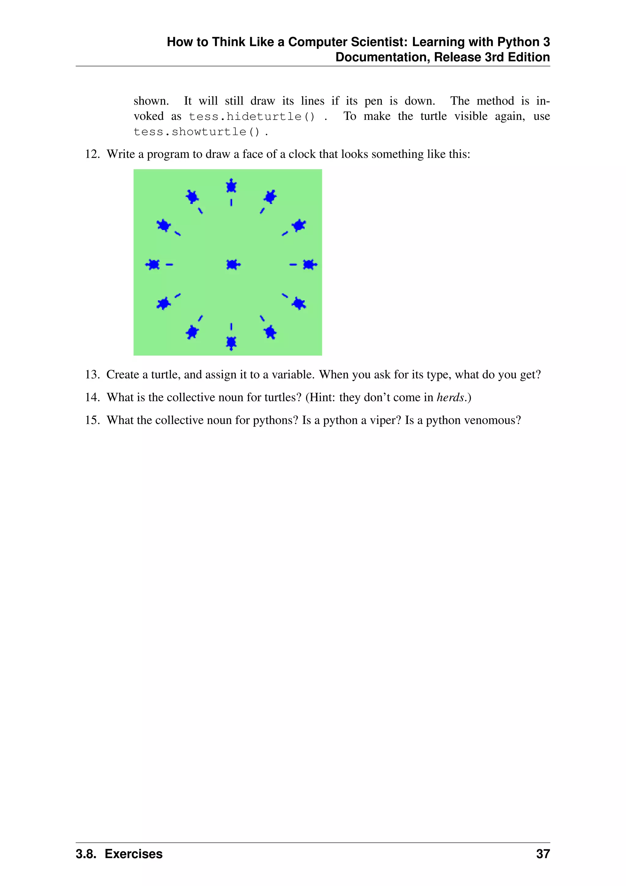 How to Think Like a Computer Scientist: Learning with Python 3
Documentation, Release 3rd Edition
shown. It will still draw its lines if its pen is down. The method is in-
voked as tess.hideturtle() . To make the turtle visible again, use
tess.showturtle() .
12. Write a program to draw a face of a clock that looks something like this:
13. Create a turtle, and assign it to a variable. When you ask for its type, what do you get?
14. What is the collective noun for turtles? (Hint: they don’t come in herds.)
15. What the collective noun for pythons? Is a python a viper? Is a python venomous?
3.8. Exercises 37
 