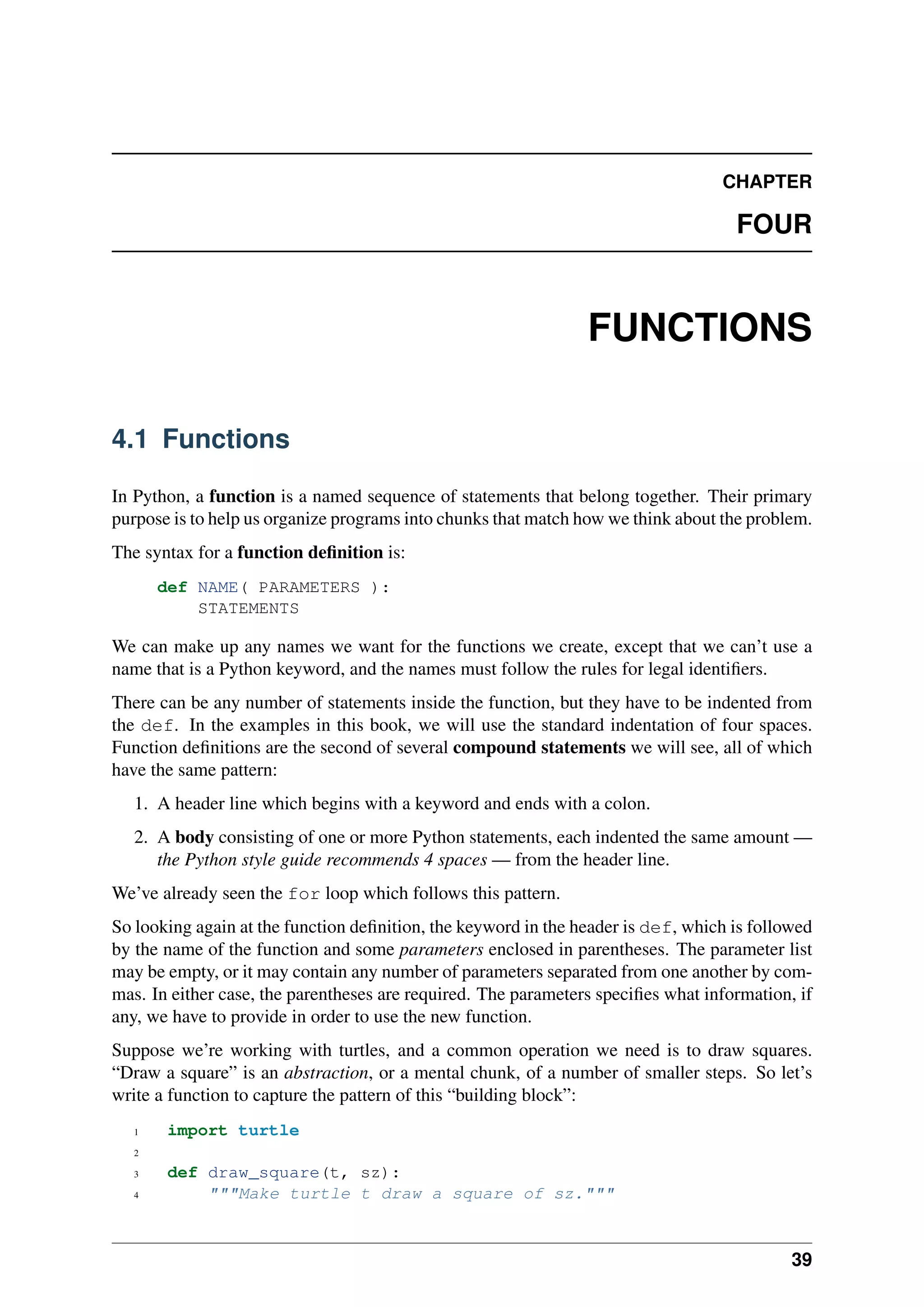 CHAPTER
FOUR
FUNCTIONS
4.1 Functions
In Python, a function is a named sequence of statements that belong together. Their primary
purpose is to help us organize programs into chunks that match how we think about the problem.
The syntax for a function definition is:
def NAME( PARAMETERS ):
STATEMENTS
We can make up any names we want for the functions we create, except that we can’t use a
name that is a Python keyword, and the names must follow the rules for legal identifiers.
There can be any number of statements inside the function, but they have to be indented from
the def. In the examples in this book, we will use the standard indentation of four spaces.
Function definitions are the second of several compound statements we will see, all of which
have the same pattern:
1. A header line which begins with a keyword and ends with a colon.
2. A body consisting of one or more Python statements, each indented the same amount —
the Python style guide recommends 4 spaces — from the header line.
We’ve already seen the for loop which follows this pattern.
So looking again at the function definition, the keyword in the header is def, which is followed
by the name of the function and some parameters enclosed in parentheses. The parameter list
may be empty, or it may contain any number of parameters separated from one another by com-
mas. In either case, the parentheses are required. The parameters specifies what information, if
any, we have to provide in order to use the new function.
Suppose we’re working with turtles, and a common operation we need is to draw squares.
“Draw a square” is an abstraction, or a mental chunk, of a number of smaller steps. So let’s
write a function to capture the pattern of this “building block”:
1 import turtle
2
3 def draw_square(t, sz):
4 """Make turtle t draw a square of sz."""
39
 
