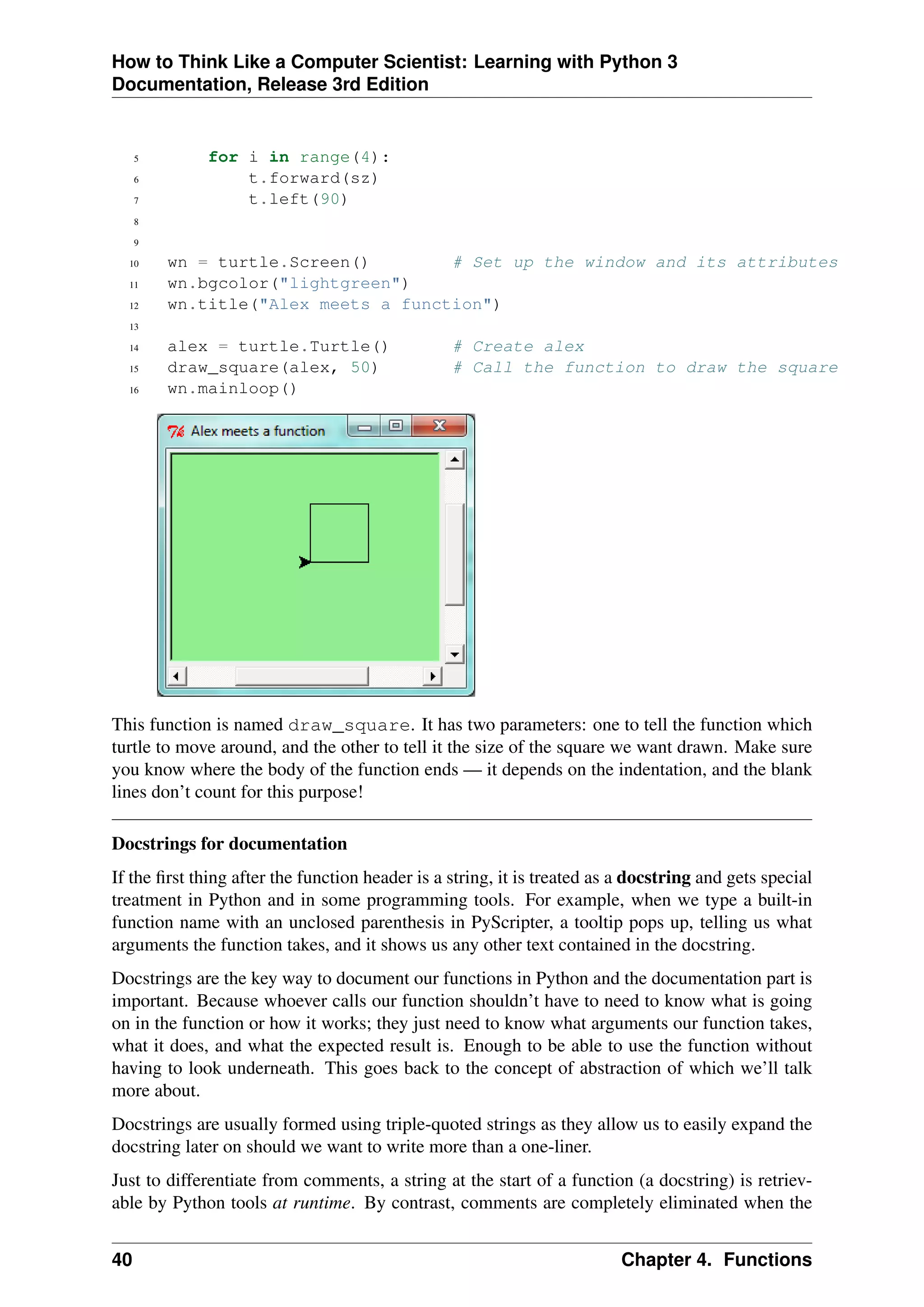 How to Think Like a Computer Scientist: Learning with Python 3
Documentation, Release 3rd Edition
5 for i in range(4):
6 t.forward(sz)
7 t.left(90)
8
9
10 wn = turtle.Screen() # Set up the window and its attributes
11 wn.bgcolor("lightgreen")
12 wn.title("Alex meets a function")
13
14 alex = turtle.Turtle() # Create alex
15 draw_square(alex, 50) # Call the function to draw the square
16 wn.mainloop()
This function is named draw_square. It has two parameters: one to tell the function which
turtle to move around, and the other to tell it the size of the square we want drawn. Make sure
you know where the body of the function ends — it depends on the indentation, and the blank
lines don’t count for this purpose!
Docstrings for documentation
If the first thing after the function header is a string, it is treated as a docstring and gets special
treatment in Python and in some programming tools. For example, when we type a built-in
function name with an unclosed parenthesis in PyScripter, a tooltip pops up, telling us what
arguments the function takes, and it shows us any other text contained in the docstring.
Docstrings are the key way to document our functions in Python and the documentation part is
important. Because whoever calls our function shouldn’t have to need to know what is going
on in the function or how it works; they just need to know what arguments our function takes,
what it does, and what the expected result is. Enough to be able to use the function without
having to look underneath. This goes back to the concept of abstraction of which we’ll talk
more about.
Docstrings are usually formed using triple-quoted strings as they allow us to easily expand the
docstring later on should we want to write more than a one-liner.
Just to differentiate from comments, a string at the start of a function (a docstring) is retriev-
able by Python tools at runtime. By contrast, comments are completely eliminated when the
40 Chapter 4. Functions
 