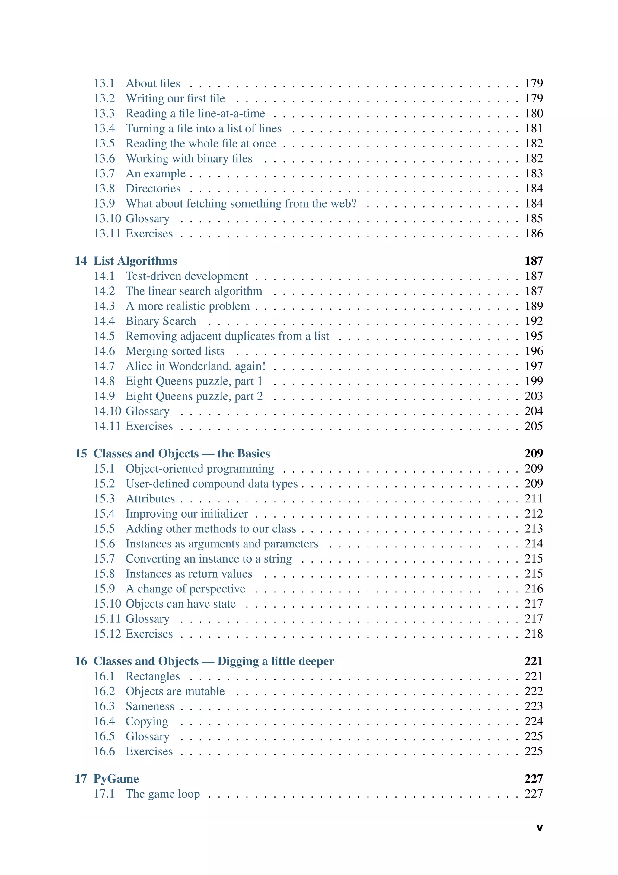 13.1 About files . . . . . . . . . . . . . . . . . . . . . . . . . . . . . . . . . . . . 179
13.2 Writing our first file . . . . . . . . . . . . . . . . . . . . . . . . . . . . . . . 179
13.3 Reading a file line-at-a-time . . . . . . . . . . . . . . . . . . . . . . . . . . . 180
13.4 Turning a file into a list of lines . . . . . . . . . . . . . . . . . . . . . . . . . 181
13.5 Reading the whole file at once . . . . . . . . . . . . . . . . . . . . . . . . . . 182
13.6 Working with binary files . . . . . . . . . . . . . . . . . . . . . . . . . . . . 182
13.7 An example . . . . . . . . . . . . . . . . . . . . . . . . . . . . . . . . . . . . 183
13.8 Directories . . . . . . . . . . . . . . . . . . . . . . . . . . . . . . . . . . . . 184
13.9 What about fetching something from the web? . . . . . . . . . . . . . . . . . 184
13.10 Glossary . . . . . . . . . . . . . . . . . . . . . . . . . . . . . . . . . . . . . 185
13.11 Exercises . . . . . . . . . . . . . . . . . . . . . . . . . . . . . . . . . . . . . 186
14 List Algorithms 187
14.1 Test-driven development . . . . . . . . . . . . . . . . . . . . . . . . . . . . . 187
14.2 The linear search algorithm . . . . . . . . . . . . . . . . . . . . . . . . . . . 187
14.3 A more realistic problem . . . . . . . . . . . . . . . . . . . . . . . . . . . . . 189
14.4 Binary Search . . . . . . . . . . . . . . . . . . . . . . . . . . . . . . . . . . 192
14.5 Removing adjacent duplicates from a list . . . . . . . . . . . . . . . . . . . . 195
14.6 Merging sorted lists . . . . . . . . . . . . . . . . . . . . . . . . . . . . . . . 196
14.7 Alice in Wonderland, again! . . . . . . . . . . . . . . . . . . . . . . . . . . . 197
14.8 Eight Queens puzzle, part 1 . . . . . . . . . . . . . . . . . . . . . . . . . . . 199
14.9 Eight Queens puzzle, part 2 . . . . . . . . . . . . . . . . . . . . . . . . . . . 203
14.10 Glossary . . . . . . . . . . . . . . . . . . . . . . . . . . . . . . . . . . . . . 204
14.11 Exercises . . . . . . . . . . . . . . . . . . . . . . . . . . . . . . . . . . . . . 205
15 Classes and Objects — the Basics 209
15.1 Object-oriented programming . . . . . . . . . . . . . . . . . . . . . . . . . . 209
15.2 User-defined compound data types . . . . . . . . . . . . . . . . . . . . . . . . 209
15.3 Attributes . . . . . . . . . . . . . . . . . . . . . . . . . . . . . . . . . . . . . 211
15.4 Improving our initializer . . . . . . . . . . . . . . . . . . . . . . . . . . . . . 212
15.5 Adding other methods to our class . . . . . . . . . . . . . . . . . . . . . . . . 213
15.6 Instances as arguments and parameters . . . . . . . . . . . . . . . . . . . . . 214
15.7 Converting an instance to a string . . . . . . . . . . . . . . . . . . . . . . . . 215
15.8 Instances as return values . . . . . . . . . . . . . . . . . . . . . . . . . . . . 215
15.9 A change of perspective . . . . . . . . . . . . . . . . . . . . . . . . . . . . . 216
15.10 Objects can have state . . . . . . . . . . . . . . . . . . . . . . . . . . . . . . 217
15.11 Glossary . . . . . . . . . . . . . . . . . . . . . . . . . . . . . . . . . . . . . 217
15.12 Exercises . . . . . . . . . . . . . . . . . . . . . . . . . . . . . . . . . . . . . 218
16 Classes and Objects — Digging a little deeper 221
16.1 Rectangles . . . . . . . . . . . . . . . . . . . . . . . . . . . . . . . . . . . . 221
16.2 Objects are mutable . . . . . . . . . . . . . . . . . . . . . . . . . . . . . . . 222
16.3 Sameness . . . . . . . . . . . . . . . . . . . . . . . . . . . . . . . . . . . . . 223
16.4 Copying . . . . . . . . . . . . . . . . . . . . . . . . . . . . . . . . . . . . . 224
16.5 Glossary . . . . . . . . . . . . . . . . . . . . . . . . . . . . . . . . . . . . . 225
16.6 Exercises . . . . . . . . . . . . . . . . . . . . . . . . . . . . . . . . . . . . . 225
17 PyGame 227
17.1 The game loop . . . . . . . . . . . . . . . . . . . . . . . . . . . . . . . . . . 227
v
 