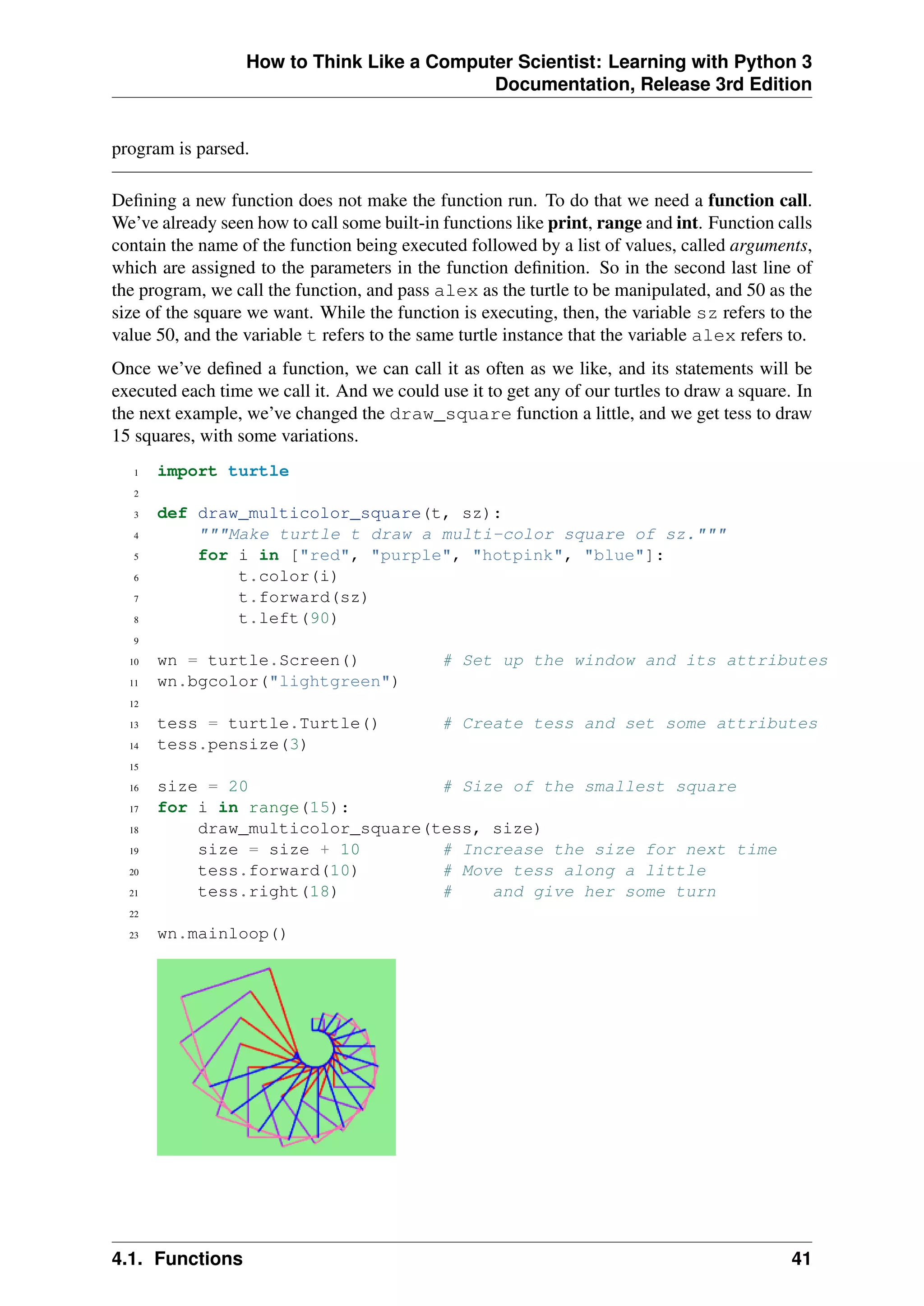 How to Think Like a Computer Scientist: Learning with Python 3
Documentation, Release 3rd Edition
program is parsed.
Defining a new function does not make the function run. To do that we need a function call.
We’ve already seen how to call some built-in functions like print, range and int. Function calls
contain the name of the function being executed followed by a list of values, called arguments,
which are assigned to the parameters in the function definition. So in the second last line of
the program, we call the function, and pass alex as the turtle to be manipulated, and 50 as the
size of the square we want. While the function is executing, then, the variable sz refers to the
value 50, and the variable t refers to the same turtle instance that the variable alex refers to.
Once we’ve defined a function, we can call it as often as we like, and its statements will be
executed each time we call it. And we could use it to get any of our turtles to draw a square. In
the next example, we’ve changed the draw_square function a little, and we get tess to draw
15 squares, with some variations.
1 import turtle
2
3 def draw_multicolor_square(t, sz):
4 """Make turtle t draw a multi-color square of sz."""
5 for i in ["red", "purple", "hotpink", "blue"]:
6 t.color(i)
7 t.forward(sz)
8 t.left(90)
9
10 wn = turtle.Screen() # Set up the window and its attributes
11 wn.bgcolor("lightgreen")
12
13 tess = turtle.Turtle() # Create tess and set some attributes
14 tess.pensize(3)
15
16 size = 20 # Size of the smallest square
17 for i in range(15):
18 draw_multicolor_square(tess, size)
19 size = size + 10 # Increase the size for next time
20 tess.forward(10) # Move tess along a little
21 tess.right(18) # and give her some turn
22
23 wn.mainloop()
4.1. Functions 41
 