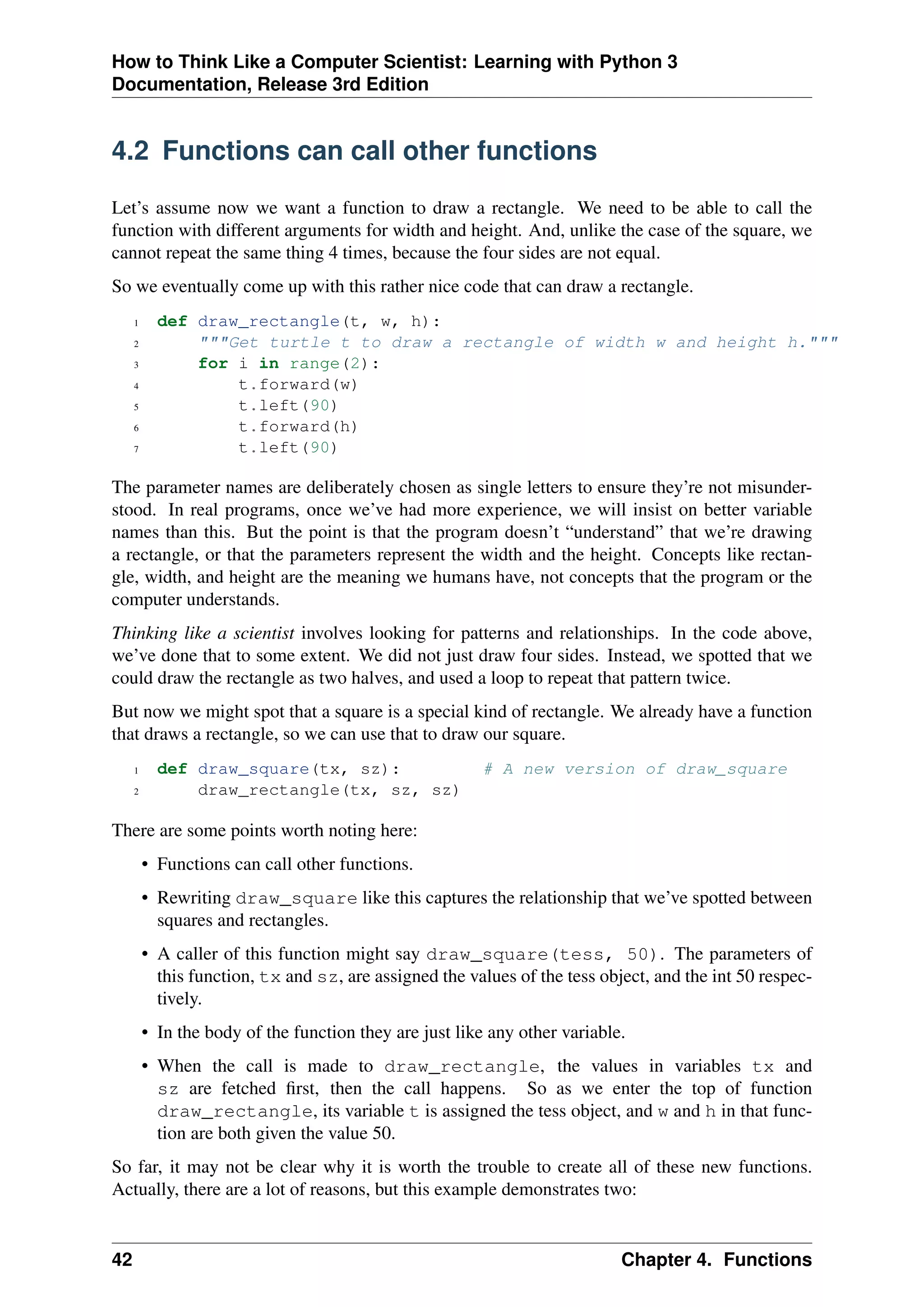 How to Think Like a Computer Scientist: Learning with Python 3
Documentation, Release 3rd Edition
4.2 Functions can call other functions
Let’s assume now we want a function to draw a rectangle. We need to be able to call the
function with different arguments for width and height. And, unlike the case of the square, we
cannot repeat the same thing 4 times, because the four sides are not equal.
So we eventually come up with this rather nice code that can draw a rectangle.
1 def draw_rectangle(t, w, h):
2 """Get turtle t to draw a rectangle of width w and height h."""
3 for i in range(2):
4 t.forward(w)
5 t.left(90)
6 t.forward(h)
7 t.left(90)
The parameter names are deliberately chosen as single letters to ensure they’re not misunder-
stood. In real programs, once we’ve had more experience, we will insist on better variable
names than this. But the point is that the program doesn’t “understand” that we’re drawing
a rectangle, or that the parameters represent the width and the height. Concepts like rectan-
gle, width, and height are the meaning we humans have, not concepts that the program or the
computer understands.
Thinking like a scientist involves looking for patterns and relationships. In the code above,
we’ve done that to some extent. We did not just draw four sides. Instead, we spotted that we
could draw the rectangle as two halves, and used a loop to repeat that pattern twice.
But now we might spot that a square is a special kind of rectangle. We already have a function
that draws a rectangle, so we can use that to draw our square.
1 def draw_square(tx, sz): # A new version of draw_square
2 draw_rectangle(tx, sz, sz)
There are some points worth noting here:
• Functions can call other functions.
• Rewriting draw_square like this captures the relationship that we’ve spotted between
squares and rectangles.
• A caller of this function might say draw_square(tess, 50). The parameters of
this function, tx and sz, are assigned the values of the tess object, and the int 50 respec-
tively.
• In the body of the function they are just like any other variable.
• When the call is made to draw_rectangle, the values in variables tx and
sz are fetched first, then the call happens. So as we enter the top of function
draw_rectangle, its variable t is assigned the tess object, and w and h in that func-
tion are both given the value 50.
So far, it may not be clear why it is worth the trouble to create all of these new functions.
Actually, there are a lot of reasons, but this example demonstrates two:
42 Chapter 4. Functions
 