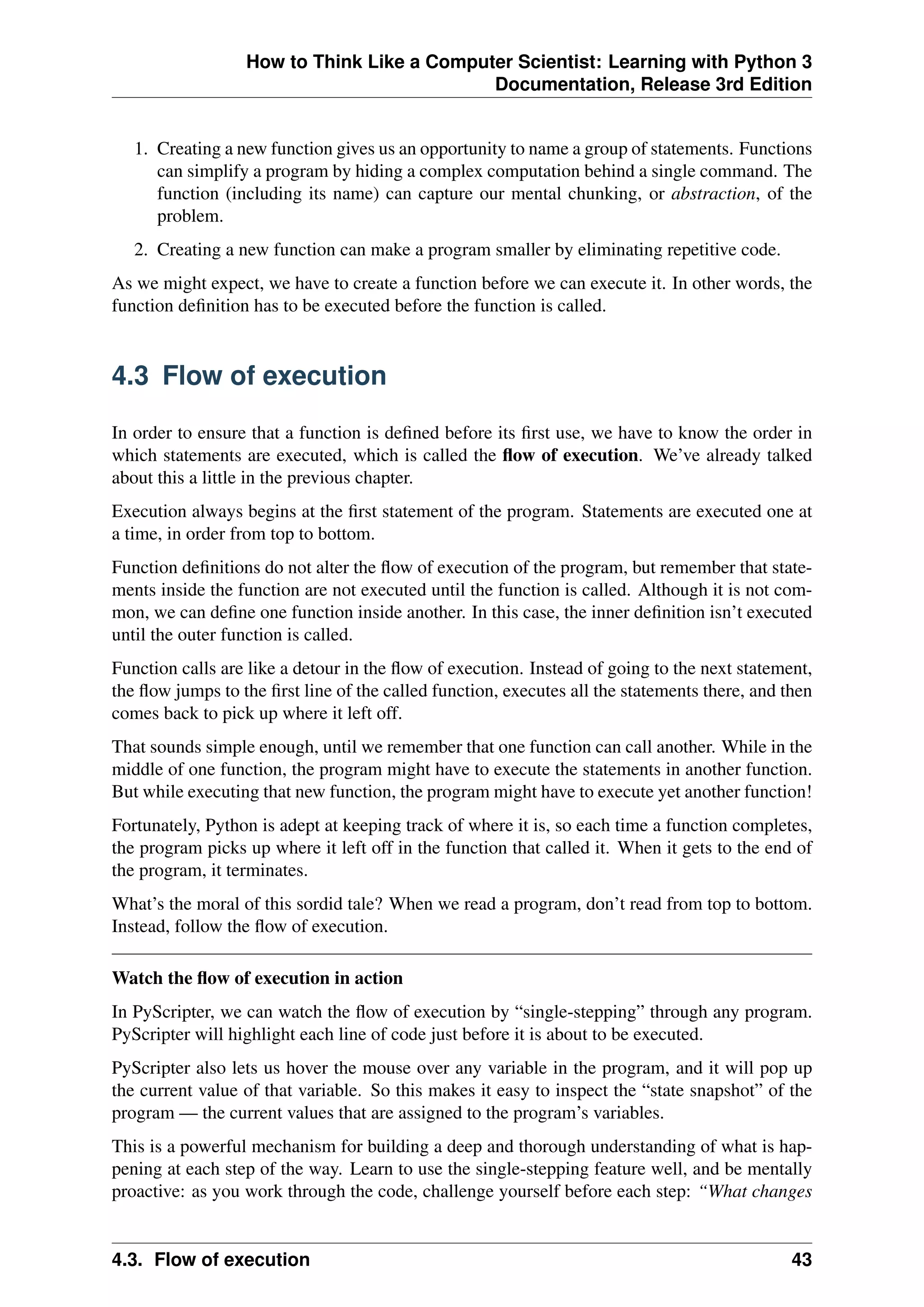 How to Think Like a Computer Scientist: Learning with Python 3
Documentation, Release 3rd Edition
1. Creating a new function gives us an opportunity to name a group of statements. Functions
can simplify a program by hiding a complex computation behind a single command. The
function (including its name) can capture our mental chunking, or abstraction, of the
problem.
2. Creating a new function can make a program smaller by eliminating repetitive code.
As we might expect, we have to create a function before we can execute it. In other words, the
function definition has to be executed before the function is called.
4.3 Flow of execution
In order to ensure that a function is defined before its first use, we have to know the order in
which statements are executed, which is called the flow of execution. We’ve already talked
about this a little in the previous chapter.
Execution always begins at the first statement of the program. Statements are executed one at
a time, in order from top to bottom.
Function definitions do not alter the flow of execution of the program, but remember that state-
ments inside the function are not executed until the function is called. Although it is not com-
mon, we can define one function inside another. In this case, the inner definition isn’t executed
until the outer function is called.
Function calls are like a detour in the flow of execution. Instead of going to the next statement,
the flow jumps to the first line of the called function, executes all the statements there, and then
comes back to pick up where it left off.
That sounds simple enough, until we remember that one function can call another. While in the
middle of one function, the program might have to execute the statements in another function.
But while executing that new function, the program might have to execute yet another function!
Fortunately, Python is adept at keeping track of where it is, so each time a function completes,
the program picks up where it left off in the function that called it. When it gets to the end of
the program, it terminates.
What’s the moral of this sordid tale? When we read a program, don’t read from top to bottom.
Instead, follow the flow of execution.
Watch the flow of execution in action
In PyScripter, we can watch the flow of execution by “single-stepping” through any program.
PyScripter will highlight each line of code just before it is about to be executed.
PyScripter also lets us hover the mouse over any variable in the program, and it will pop up
the current value of that variable. So this makes it easy to inspect the “state snapshot” of the
program — the current values that are assigned to the program’s variables.
This is a powerful mechanism for building a deep and thorough understanding of what is hap-
pening at each step of the way. Learn to use the single-stepping feature well, and be mentally
proactive: as you work through the code, challenge yourself before each step: “What changes
4.3. Flow of execution 43
 
