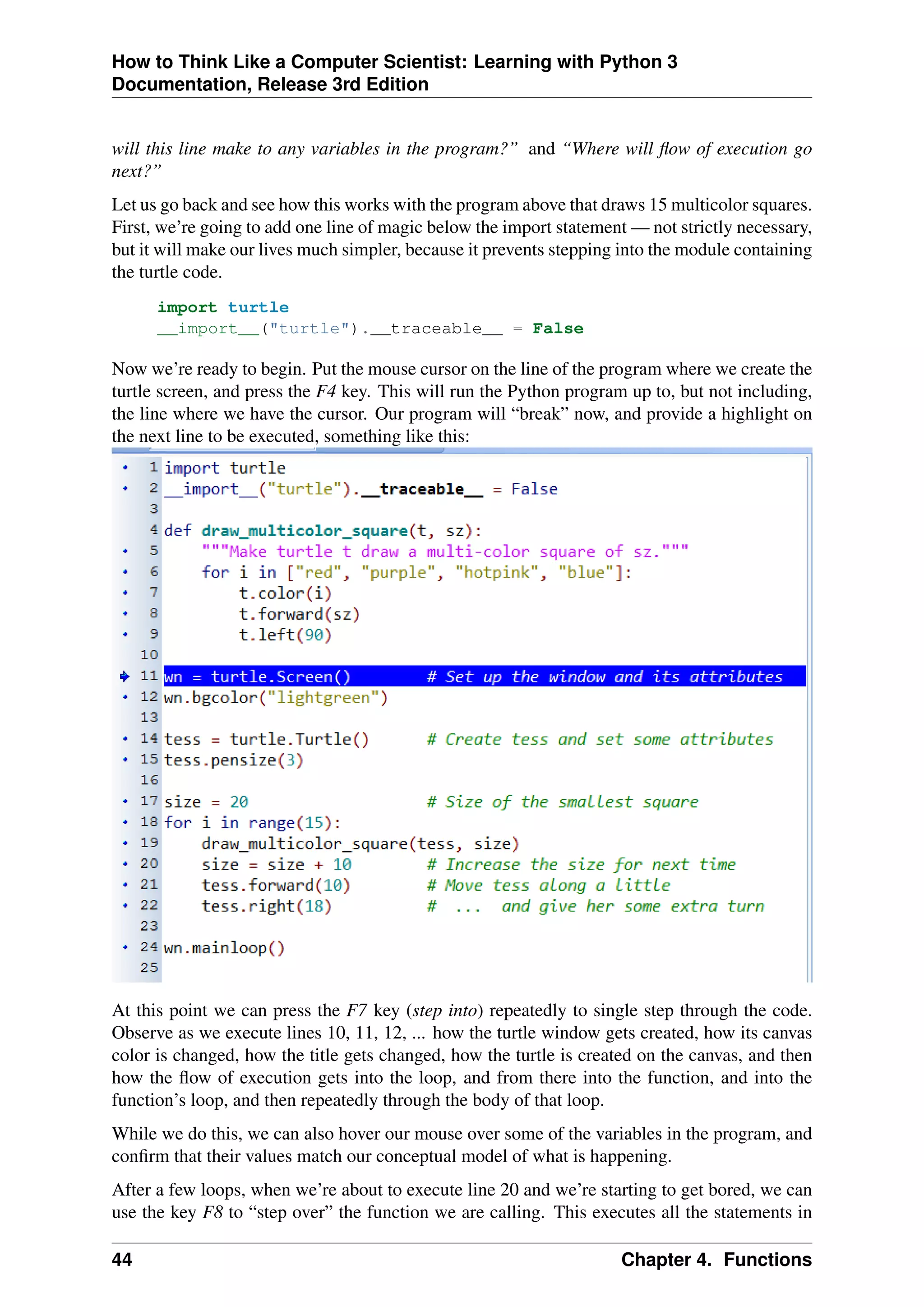 How to Think Like a Computer Scientist: Learning with Python 3
Documentation, Release 3rd Edition
will this line make to any variables in the program?” and “Where will flow of execution go
next?”
Let us go back and see how this works with the program above that draws 15 multicolor squares.
First, we’re going to add one line of magic below the import statement — not strictly necessary,
but it will make our lives much simpler, because it prevents stepping into the module containing
the turtle code.
import turtle
__import__("turtle").__traceable__ = False
Now we’re ready to begin. Put the mouse cursor on the line of the program where we create the
turtle screen, and press the F4 key. This will run the Python program up to, but not including,
the line where we have the cursor. Our program will “break” now, and provide a highlight on
the next line to be executed, something like this:
At this point we can press the F7 key (step into) repeatedly to single step through the code.
Observe as we execute lines 10, 11, 12, ... how the turtle window gets created, how its canvas
color is changed, how the title gets changed, how the turtle is created on the canvas, and then
how the flow of execution gets into the loop, and from there into the function, and into the
function’s loop, and then repeatedly through the body of that loop.
While we do this, we can also hover our mouse over some of the variables in the program, and
confirm that their values match our conceptual model of what is happening.
After a few loops, when we’re about to execute line 20 and we’re starting to get bored, we can
use the key F8 to “step over” the function we are calling. This executes all the statements in
44 Chapter 4. Functions
 