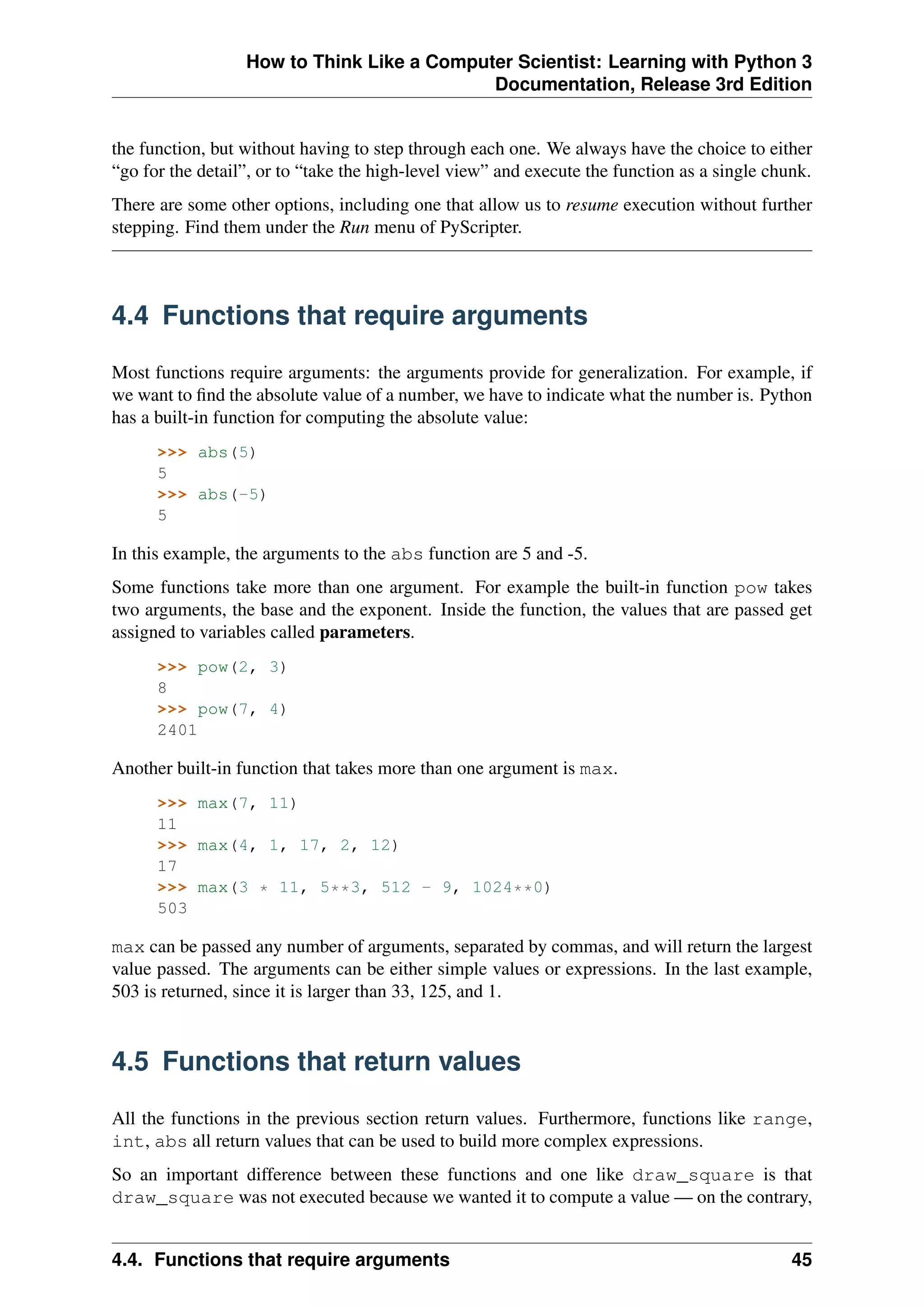 How to Think Like a Computer Scientist: Learning with Python 3
Documentation, Release 3rd Edition
the function, but without having to step through each one. We always have the choice to either
“go for the detail”, or to “take the high-level view” and execute the function as a single chunk.
There are some other options, including one that allow us to resume execution without further
stepping. Find them under the Run menu of PyScripter.
4.4 Functions that require arguments
Most functions require arguments: the arguments provide for generalization. For example, if
we want to find the absolute value of a number, we have to indicate what the number is. Python
has a built-in function for computing the absolute value:
>>> abs(5)
5
>>> abs(-5)
5
In this example, the arguments to the abs function are 5 and -5.
Some functions take more than one argument. For example the built-in function pow takes
two arguments, the base and the exponent. Inside the function, the values that are passed get
assigned to variables called parameters.
>>> pow(2, 3)
8
>>> pow(7, 4)
2401
Another built-in function that takes more than one argument is max.
>>> max(7, 11)
11
>>> max(4, 1, 17, 2, 12)
17
>>> max(3 * 11, 5**3, 512 - 9, 1024**0)
503
max can be passed any number of arguments, separated by commas, and will return the largest
value passed. The arguments can be either simple values or expressions. In the last example,
503 is returned, since it is larger than 33, 125, and 1.
4.5 Functions that return values
All the functions in the previous section return values. Furthermore, functions like range,
int, abs all return values that can be used to build more complex expressions.
So an important difference between these functions and one like draw_square is that
draw_square was not executed because we wanted it to compute a value — on the contrary,
4.4. Functions that require arguments 45
 
