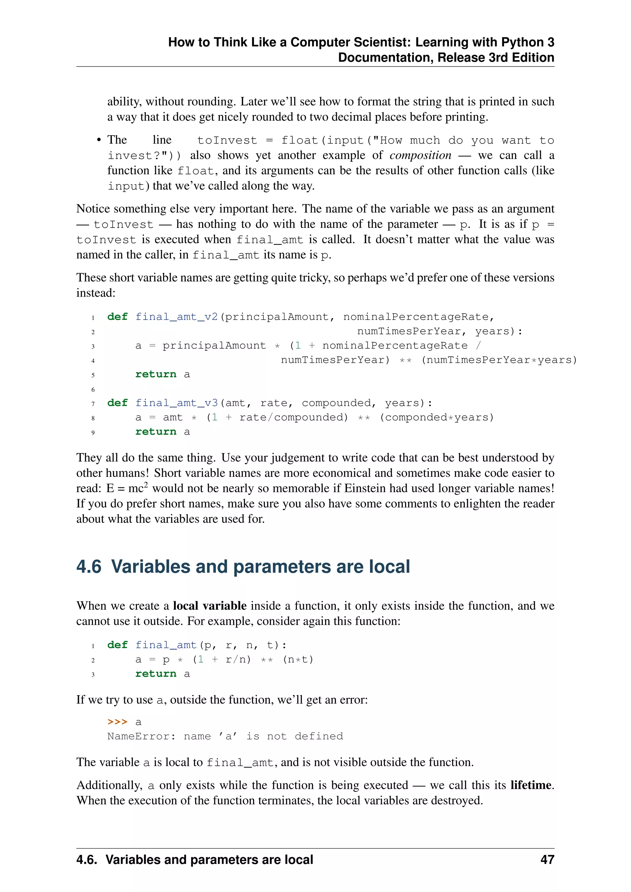 How to Think Like a Computer Scientist: Learning with Python 3
Documentation, Release 3rd Edition
ability, without rounding. Later we’ll see how to format the string that is printed in such
a way that it does get nicely rounded to two decimal places before printing.
• The line toInvest = float(input("How much do you want to
invest?")) also shows yet another example of composition — we can call a
function like float, and its arguments can be the results of other function calls (like
input) that we’ve called along the way.
Notice something else very important here. The name of the variable we pass as an argument
— toInvest — has nothing to do with the name of the parameter — p. It is as if p =
toInvest is executed when final_amt is called. It doesn’t matter what the value was
named in the caller, in final_amt its name is p.
These short variable names are getting quite tricky, so perhaps we’d prefer one of these versions
instead:
1 def final_amt_v2(principalAmount, nominalPercentageRate,
2 numTimesPerYear, years):
3 a = principalAmount * (1 + nominalPercentageRate /
4 numTimesPerYear) ** (numTimesPerYear*years)
5 return a
6
7 def final_amt_v3(amt, rate, compounded, years):
8 a = amt * (1 + rate/compounded) ** (componded*years)
9 return a
They all do the same thing. Use your judgement to write code that can be best understood by
other humans! Short variable names are more economical and sometimes make code easier to
read: E = mc2
would not be nearly so memorable if Einstein had used longer variable names!
If you do prefer short names, make sure you also have some comments to enlighten the reader
about what the variables are used for.
4.6 Variables and parameters are local
When we create a local variable inside a function, it only exists inside the function, and we
cannot use it outside. For example, consider again this function:
1 def final_amt(p, r, n, t):
2 a = p * (1 + r/n) ** (n*t)
3 return a
If we try to use a, outside the function, we’ll get an error:
>>> a
NameError: name ’a’ is not defined
The variable a is local to final_amt, and is not visible outside the function.
Additionally, a only exists while the function is being executed — we call this its lifetime.
When the execution of the function terminates, the local variables are destroyed.
4.6. Variables and parameters are local 47
 