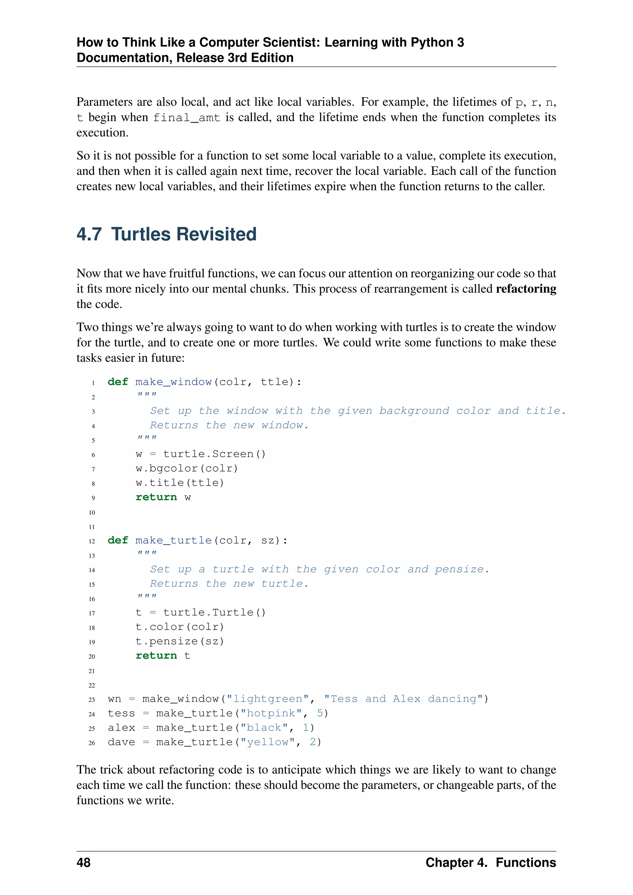 How to Think Like a Computer Scientist: Learning with Python 3
Documentation, Release 3rd Edition
Parameters are also local, and act like local variables. For example, the lifetimes of p, r, n,
t begin when final_amt is called, and the lifetime ends when the function completes its
execution.
So it is not possible for a function to set some local variable to a value, complete its execution,
and then when it is called again next time, recover the local variable. Each call of the function
creates new local variables, and their lifetimes expire when the function returns to the caller.
4.7 Turtles Revisited
Now that we have fruitful functions, we can focus our attention on reorganizing our code so that
it fits more nicely into our mental chunks. This process of rearrangement is called refactoring
the code.
Two things we’re always going to want to do when working with turtles is to create the window
for the turtle, and to create one or more turtles. We could write some functions to make these
tasks easier in future:
1 def make_window(colr, ttle):
2 """
3 Set up the window with the given background color and title.
4 Returns the new window.
5 """
6 w = turtle.Screen()
7 w.bgcolor(colr)
8 w.title(ttle)
9 return w
10
11
12 def make_turtle(colr, sz):
13 """
14 Set up a turtle with the given color and pensize.
15 Returns the new turtle.
16 """
17 t = turtle.Turtle()
18 t.color(colr)
19 t.pensize(sz)
20 return t
21
22
23 wn = make_window("lightgreen", "Tess and Alex dancing")
24 tess = make_turtle("hotpink", 5)
25 alex = make_turtle("black", 1)
26 dave = make_turtle("yellow", 2)
The trick about refactoring code is to anticipate which things we are likely to want to change
each time we call the function: these should become the parameters, or changeable parts, of the
functions we write.
48 Chapter 4. Functions
 
