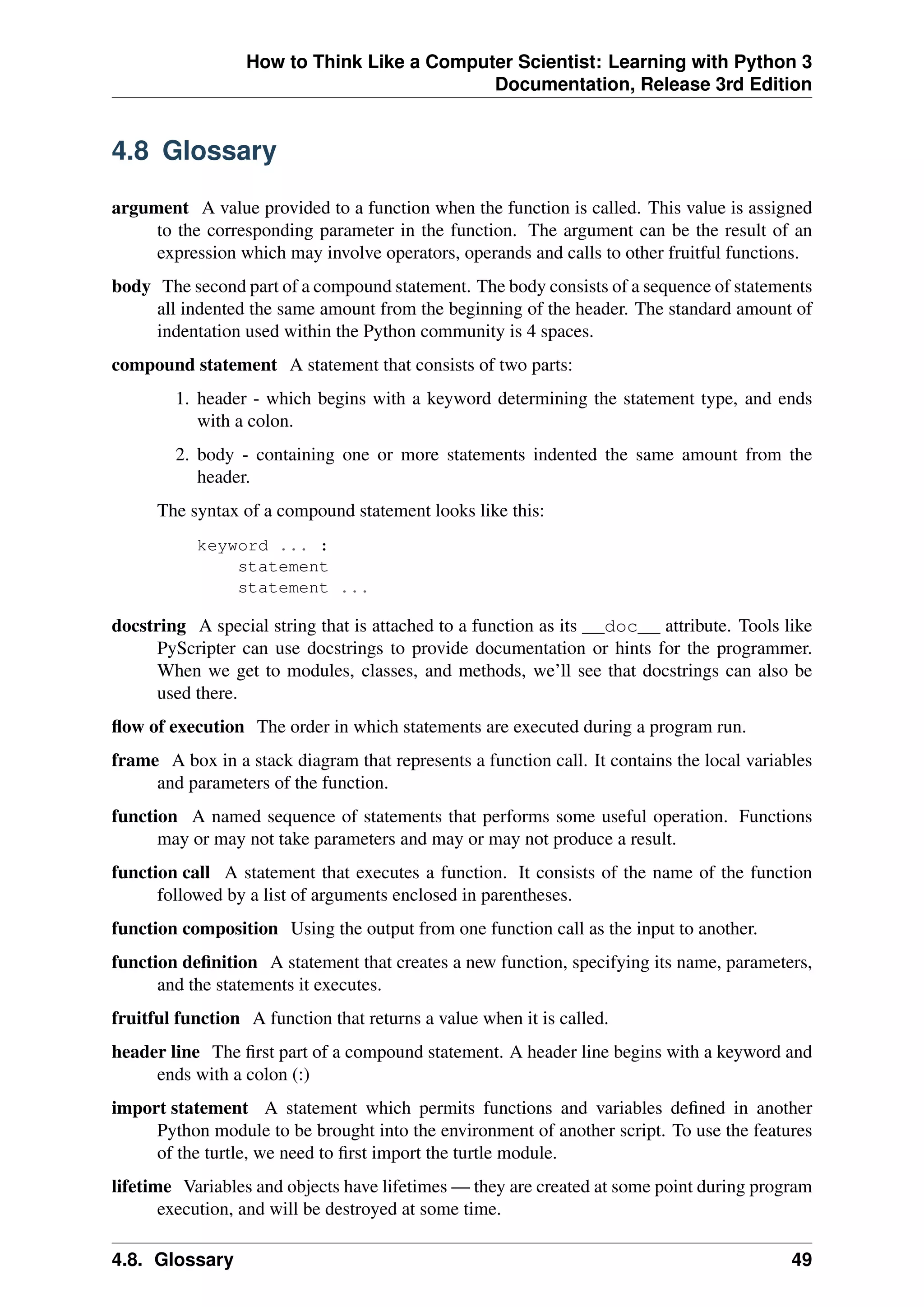 How to Think Like a Computer Scientist: Learning with Python 3
Documentation, Release 3rd Edition
4.8 Glossary
argument A value provided to a function when the function is called. This value is assigned
to the corresponding parameter in the function. The argument can be the result of an
expression which may involve operators, operands and calls to other fruitful functions.
body The second part of a compound statement. The body consists of a sequence of statements
all indented the same amount from the beginning of the header. The standard amount of
indentation used within the Python community is 4 spaces.
compound statement A statement that consists of two parts:
1. header - which begins with a keyword determining the statement type, and ends
with a colon.
2. body - containing one or more statements indented the same amount from the
header.
The syntax of a compound statement looks like this:
keyword ... :
statement
statement ...
docstring A special string that is attached to a function as its __doc__ attribute. Tools like
PyScripter can use docstrings to provide documentation or hints for the programmer.
When we get to modules, classes, and methods, we’ll see that docstrings can also be
used there.
flow of execution The order in which statements are executed during a program run.
frame A box in a stack diagram that represents a function call. It contains the local variables
and parameters of the function.
function A named sequence of statements that performs some useful operation. Functions
may or may not take parameters and may or may not produce a result.
function call A statement that executes a function. It consists of the name of the function
followed by a list of arguments enclosed in parentheses.
function composition Using the output from one function call as the input to another.
function definition A statement that creates a new function, specifying its name, parameters,
and the statements it executes.
fruitful function A function that returns a value when it is called.
header line The first part of a compound statement. A header line begins with a keyword and
ends with a colon (:)
import statement A statement which permits functions and variables defined in another
Python module to be brought into the environment of another script. To use the features
of the turtle, we need to first import the turtle module.
lifetime Variables and objects have lifetimes — they are created at some point during program
execution, and will be destroyed at some time.
4.8. Glossary 49
 