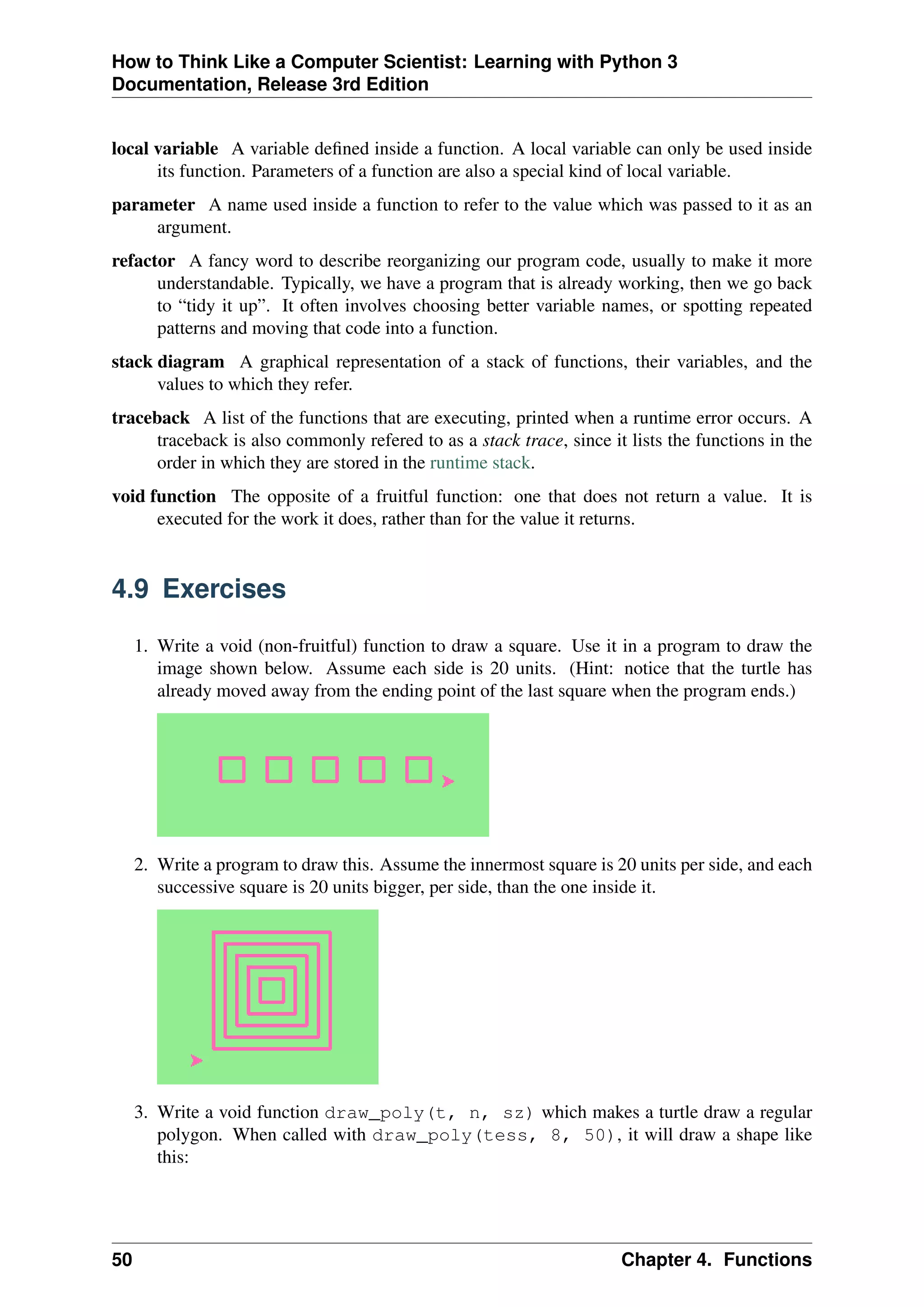 How to Think Like a Computer Scientist: Learning with Python 3
Documentation, Release 3rd Edition
local variable A variable defined inside a function. A local variable can only be used inside
its function. Parameters of a function are also a special kind of local variable.
parameter A name used inside a function to refer to the value which was passed to it as an
argument.
refactor A fancy word to describe reorganizing our program code, usually to make it more
understandable. Typically, we have a program that is already working, then we go back
to “tidy it up”. It often involves choosing better variable names, or spotting repeated
patterns and moving that code into a function.
stack diagram A graphical representation of a stack of functions, their variables, and the
values to which they refer.
traceback A list of the functions that are executing, printed when a runtime error occurs. A
traceback is also commonly refered to as a stack trace, since it lists the functions in the
order in which they are stored in the runtime stack.
void function The opposite of a fruitful function: one that does not return a value. It is
executed for the work it does, rather than for the value it returns.
4.9 Exercises
1. Write a void (non-fruitful) function to draw a square. Use it in a program to draw the
image shown below. Assume each side is 20 units. (Hint: notice that the turtle has
already moved away from the ending point of the last square when the program ends.)
2. Write a program to draw this. Assume the innermost square is 20 units per side, and each
successive square is 20 units bigger, per side, than the one inside it.
3. Write a void function draw_poly(t, n, sz) which makes a turtle draw a regular
polygon. When called with draw_poly(tess, 8, 50), it will draw a shape like
this:
50 Chapter 4. Functions
 