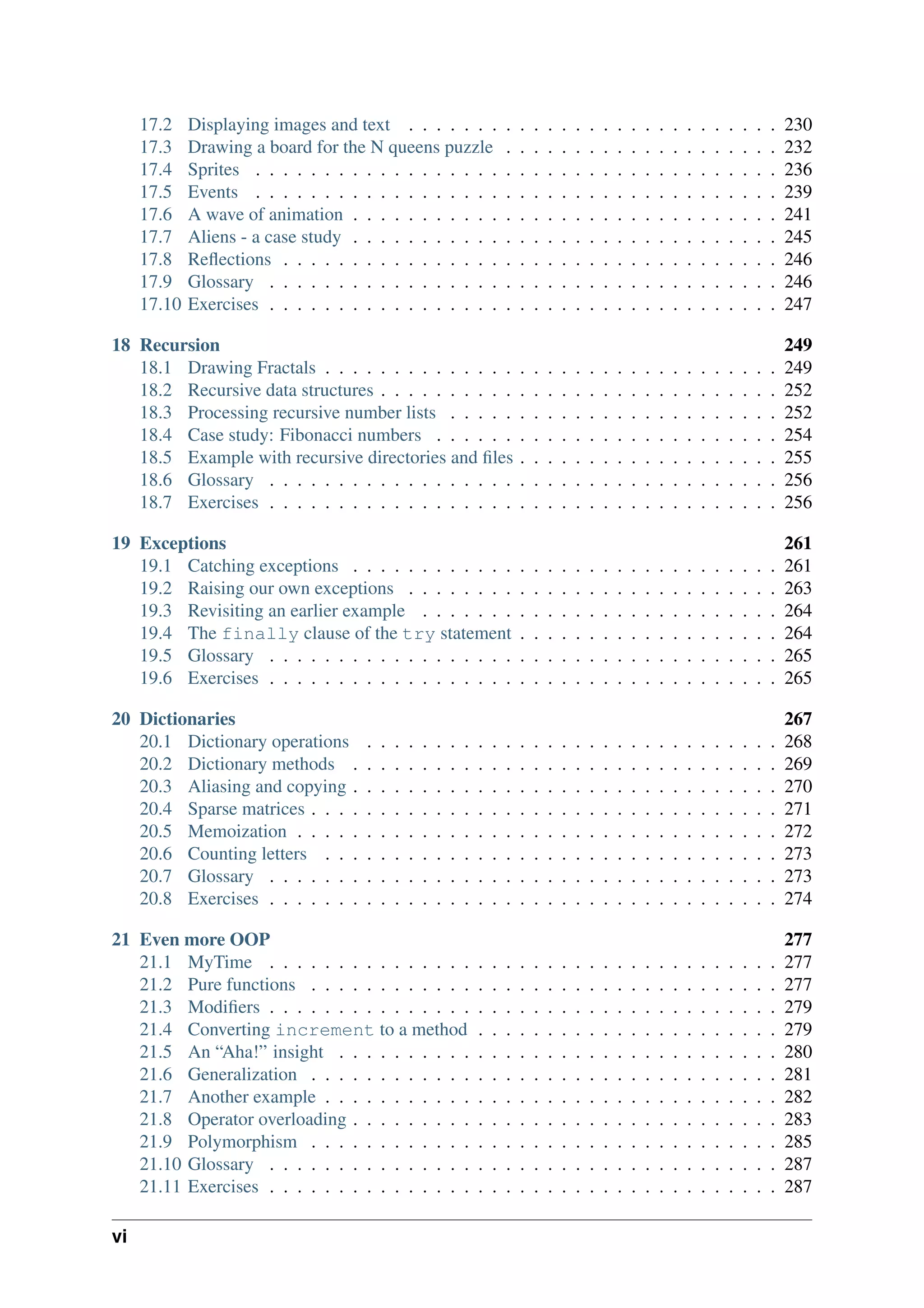 17.2 Displaying images and text . . . . . . . . . . . . . . . . . . . . . . . . . . . 230
17.3 Drawing a board for the N queens puzzle . . . . . . . . . . . . . . . . . . . . 232
17.4 Sprites . . . . . . . . . . . . . . . . . . . . . . . . . . . . . . . . . . . . . . 236
17.5 Events . . . . . . . . . . . . . . . . . . . . . . . . . . . . . . . . . . . . . . 239
17.6 A wave of animation . . . . . . . . . . . . . . . . . . . . . . . . . . . . . . . 241
17.7 Aliens - a case study . . . . . . . . . . . . . . . . . . . . . . . . . . . . . . . 245
17.8 Reflections . . . . . . . . . . . . . . . . . . . . . . . . . . . . . . . . . . . . 246
17.9 Glossary . . . . . . . . . . . . . . . . . . . . . . . . . . . . . . . . . . . . . 246
17.10 Exercises . . . . . . . . . . . . . . . . . . . . . . . . . . . . . . . . . . . . . 247
18 Recursion 249
18.1 Drawing Fractals . . . . . . . . . . . . . . . . . . . . . . . . . . . . . . . . . 249
18.2 Recursive data structures . . . . . . . . . . . . . . . . . . . . . . . . . . . . . 252
18.3 Processing recursive number lists . . . . . . . . . . . . . . . . . . . . . . . . 252
18.4 Case study: Fibonacci numbers . . . . . . . . . . . . . . . . . . . . . . . . . 254
18.5 Example with recursive directories and files . . . . . . . . . . . . . . . . . . . 255
18.6 Glossary . . . . . . . . . . . . . . . . . . . . . . . . . . . . . . . . . . . . . 256
18.7 Exercises . . . . . . . . . . . . . . . . . . . . . . . . . . . . . . . . . . . . . 256
19 Exceptions 261
19.1 Catching exceptions . . . . . . . . . . . . . . . . . . . . . . . . . . . . . . . 261
19.2 Raising our own exceptions . . . . . . . . . . . . . . . . . . . . . . . . . . . 263
19.3 Revisiting an earlier example . . . . . . . . . . . . . . . . . . . . . . . . . . 264
19.4 The finally clause of the try statement . . . . . . . . . . . . . . . . . . . 264
19.5 Glossary . . . . . . . . . . . . . . . . . . . . . . . . . . . . . . . . . . . . . 265
19.6 Exercises . . . . . . . . . . . . . . . . . . . . . . . . . . . . . . . . . . . . . 265
20 Dictionaries 267
20.1 Dictionary operations . . . . . . . . . . . . . . . . . . . . . . . . . . . . . . 268
20.2 Dictionary methods . . . . . . . . . . . . . . . . . . . . . . . . . . . . . . . 269
20.3 Aliasing and copying . . . . . . . . . . . . . . . . . . . . . . . . . . . . . . . 270
20.4 Sparse matrices . . . . . . . . . . . . . . . . . . . . . . . . . . . . . . . . . . 271
20.5 Memoization . . . . . . . . . . . . . . . . . . . . . . . . . . . . . . . . . . . 272
20.6 Counting letters . . . . . . . . . . . . . . . . . . . . . . . . . . . . . . . . . 273
20.7 Glossary . . . . . . . . . . . . . . . . . . . . . . . . . . . . . . . . . . . . . 273
20.8 Exercises . . . . . . . . . . . . . . . . . . . . . . . . . . . . . . . . . . . . . 274
21 Even more OOP 277
21.1 MyTime . . . . . . . . . . . . . . . . . . . . . . . . . . . . . . . . . . . . . 277
21.2 Pure functions . . . . . . . . . . . . . . . . . . . . . . . . . . . . . . . . . . 277
21.3 Modifiers . . . . . . . . . . . . . . . . . . . . . . . . . . . . . . . . . . . . . 279
21.4 Converting increment to a method . . . . . . . . . . . . . . . . . . . . . . 279
21.5 An “Aha!” insight . . . . . . . . . . . . . . . . . . . . . . . . . . . . . . . . 280
21.6 Generalization . . . . . . . . . . . . . . . . . . . . . . . . . . . . . . . . . . 281
21.7 Another example . . . . . . . . . . . . . . . . . . . . . . . . . . . . . . . . . 282
21.8 Operator overloading . . . . . . . . . . . . . . . . . . . . . . . . . . . . . . . 283
21.9 Polymorphism . . . . . . . . . . . . . . . . . . . . . . . . . . . . . . . . . . 285
21.10 Glossary . . . . . . . . . . . . . . . . . . . . . . . . . . . . . . . . . . . . . 287
21.11 Exercises . . . . . . . . . . . . . . . . . . . . . . . . . . . . . . . . . . . . . 287
vi
 