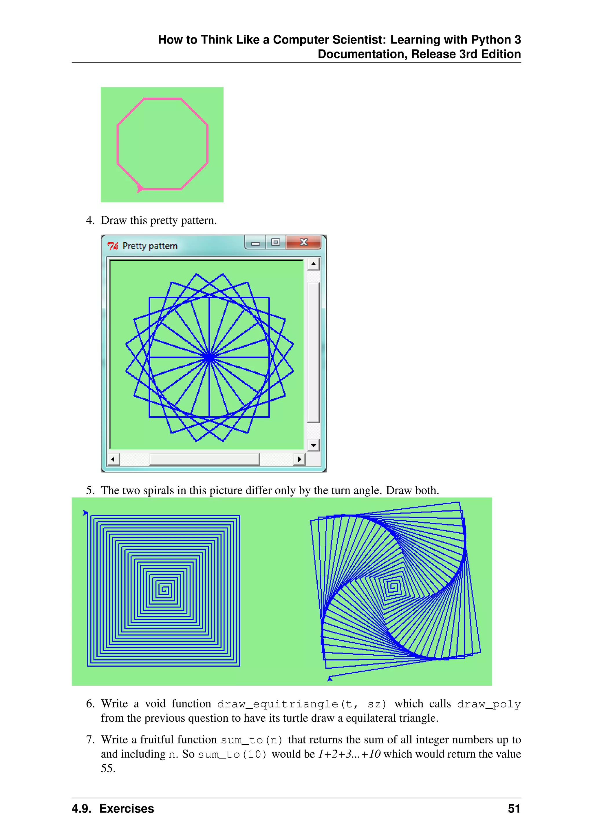 How to Think Like a Computer Scientist: Learning with Python 3
Documentation, Release 3rd Edition
4. Draw this pretty pattern.
5. The two spirals in this picture differ only by the turn angle. Draw both.
6. Write a void function draw_equitriangle(t, sz) which calls draw_poly
from the previous question to have its turtle draw a equilateral triangle.
7. Write a fruitful function sum_to(n) that returns the sum of all integer numbers up to
and including n. So sum_to(10) would be 1+2+3...+10 which would return the value
55.
4.9. Exercises 51
 