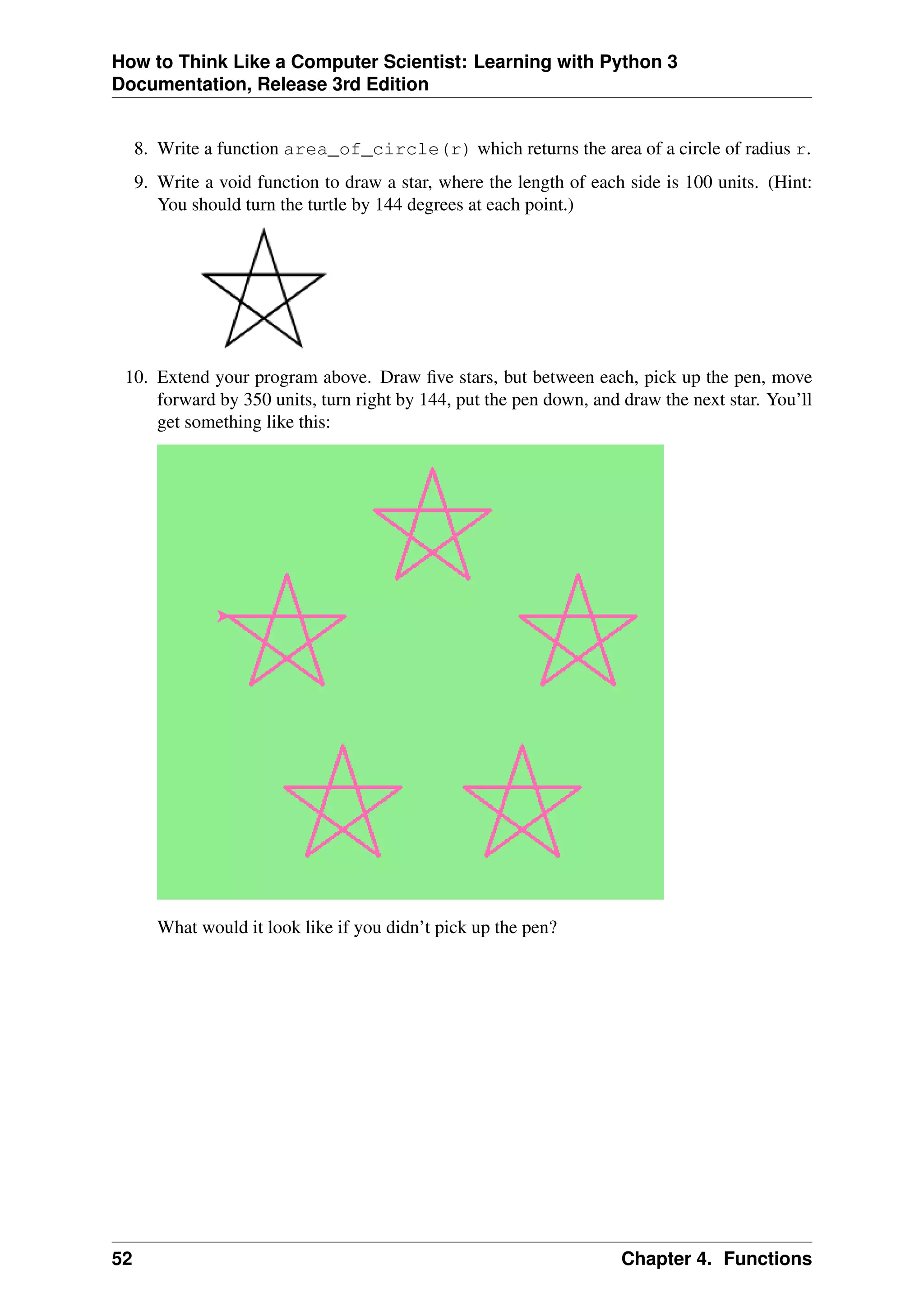 How to Think Like a Computer Scientist: Learning with Python 3
Documentation, Release 3rd Edition
8. Write a function area_of_circle(r) which returns the area of a circle of radius r.
9. Write a void function to draw a star, where the length of each side is 100 units. (Hint:
You should turn the turtle by 144 degrees at each point.)
10. Extend your program above. Draw five stars, but between each, pick up the pen, move
forward by 350 units, turn right by 144, put the pen down, and draw the next star. You’ll
get something like this:
What would it look like if you didn’t pick up the pen?
52 Chapter 4. Functions
 