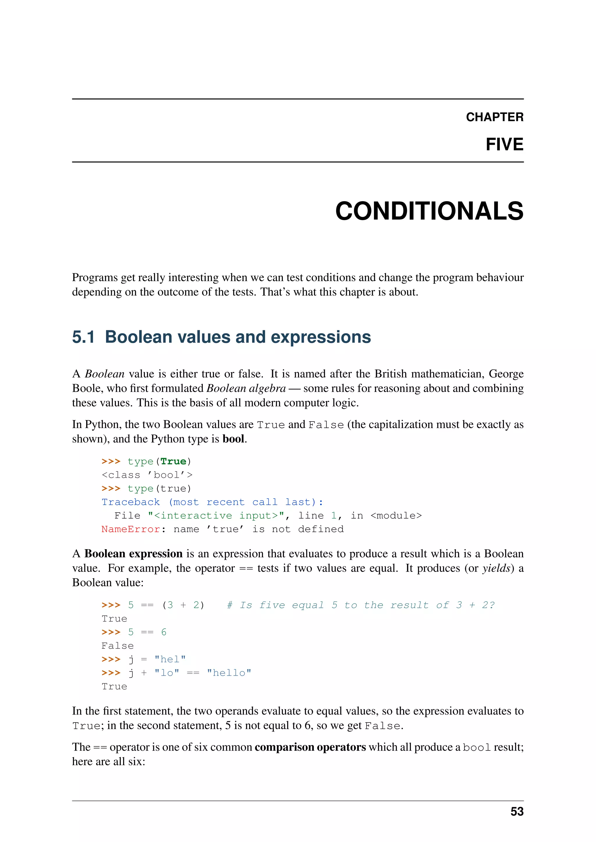 CHAPTER
FIVE
CONDITIONALS
Programs get really interesting when we can test conditions and change the program behaviour
depending on the outcome of the tests. That’s what this chapter is about.
5.1 Boolean values and expressions
A Boolean value is either true or false. It is named after the British mathematician, George
Boole, who first formulated Boolean algebra — some rules for reasoning about and combining
these values. This is the basis of all modern computer logic.
In Python, the two Boolean values are True and False (the capitalization must be exactly as
shown), and the Python type is bool.
>>> type(True)
<class ’bool’>
>>> type(true)
Traceback (most recent call last):
File "<interactive input>", line 1, in <module>
NameError: name ’true’ is not defined
A Boolean expression is an expression that evaluates to produce a result which is a Boolean
value. For example, the operator == tests if two values are equal. It produces (or yields) a
Boolean value:
>>> 5 == (3 + 2) # Is five equal 5 to the result of 3 + 2?
True
>>> 5 == 6
False
>>> j = "hel"
>>> j + "lo" == "hello"
True
In the first statement, the two operands evaluate to equal values, so the expression evaluates to
True; in the second statement, 5 is not equal to 6, so we get False.
The == operator is one of six common comparison operators which all produce a bool result;
here are all six:
53
 
