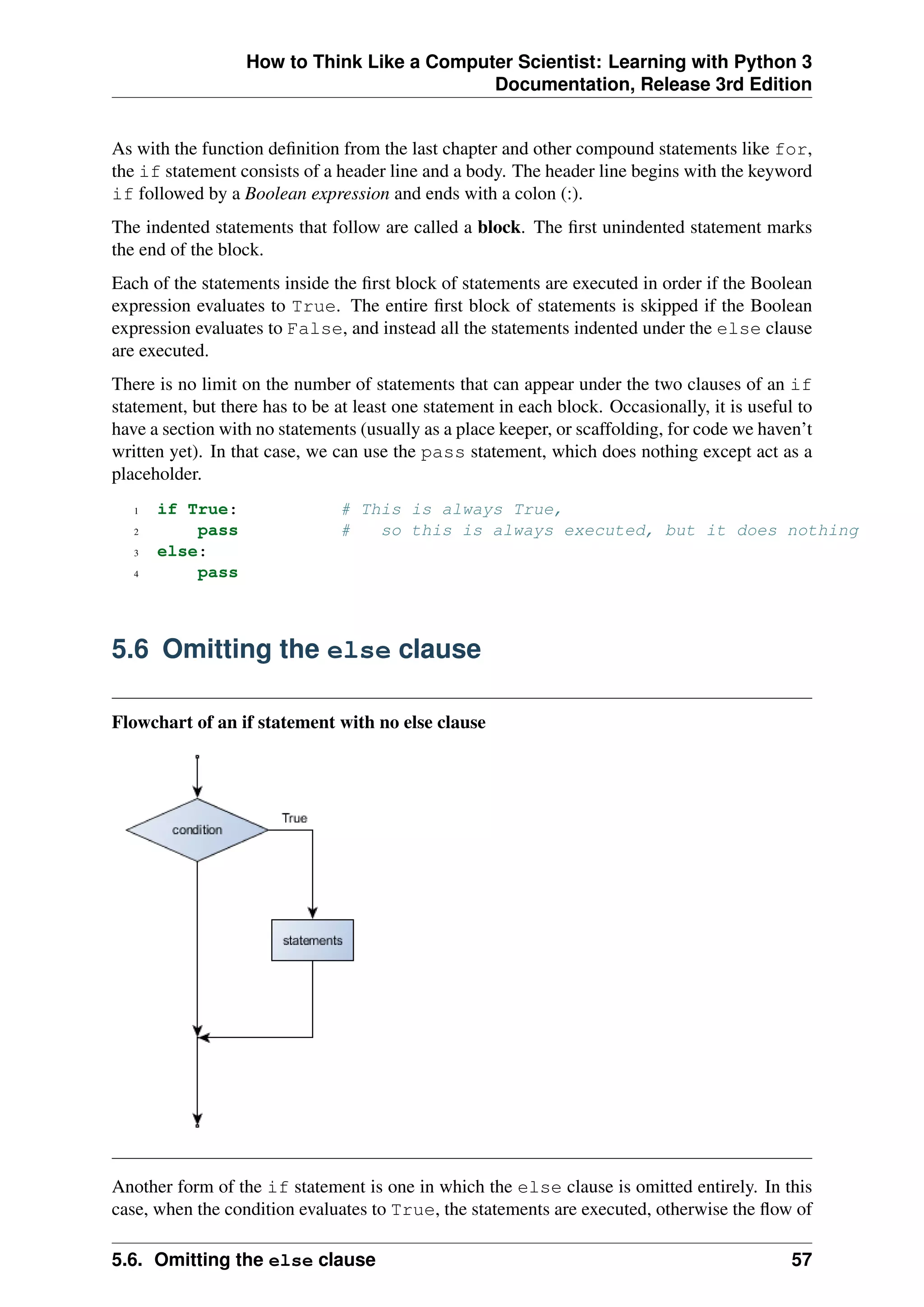 How to Think Like a Computer Scientist: Learning with Python 3
Documentation, Release 3rd Edition
As with the function definition from the last chapter and other compound statements like for,
the if statement consists of a header line and a body. The header line begins with the keyword
if followed by a Boolean expression and ends with a colon (:).
The indented statements that follow are called a block. The first unindented statement marks
the end of the block.
Each of the statements inside the first block of statements are executed in order if the Boolean
expression evaluates to True. The entire first block of statements is skipped if the Boolean
expression evaluates to False, and instead all the statements indented under the else clause
are executed.
There is no limit on the number of statements that can appear under the two clauses of an if
statement, but there has to be at least one statement in each block. Occasionally, it is useful to
have a section with no statements (usually as a place keeper, or scaffolding, for code we haven’t
written yet). In that case, we can use the pass statement, which does nothing except act as a
placeholder.
1 if True: # This is always True,
2 pass # so this is always executed, but it does nothing
3 else:
4 pass
5.6 Omitting the else clause
Flowchart of an if statement with no else clause
Another form of the if statement is one in which the else clause is omitted entirely. In this
case, when the condition evaluates to True, the statements are executed, otherwise the flow of
5.6. Omitting the else clause 57
 