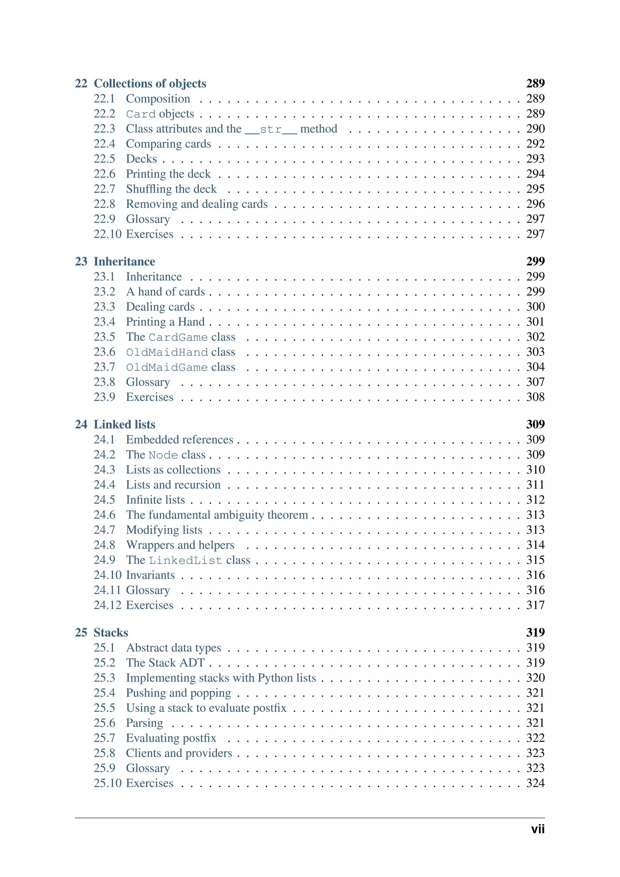 22 Collections of objects 289
22.1 Composition . . . . . . . . . . . . . . . . . . . . . . . . . . . . . . . . . . . 289
22.2 Card objects . . . . . . . . . . . . . . . . . . . . . . . . . . . . . . . . . . . 289
22.3 Class attributes and the __str__ method . . . . . . . . . . . . . . . . . . . 290
22.4 Comparing cards . . . . . . . . . . . . . . . . . . . . . . . . . . . . . . . . . 292
22.5 Decks . . . . . . . . . . . . . . . . . . . . . . . . . . . . . . . . . . . . . . . 293
22.6 Printing the deck . . . . . . . . . . . . . . . . . . . . . . . . . . . . . . . . . 294
22.7 Shuffling the deck . . . . . . . . . . . . . . . . . . . . . . . . . . . . . . . . 295
22.8 Removing and dealing cards . . . . . . . . . . . . . . . . . . . . . . . . . . . 296
22.9 Glossary . . . . . . . . . . . . . . . . . . . . . . . . . . . . . . . . . . . . . 297
22.10 Exercises . . . . . . . . . . . . . . . . . . . . . . . . . . . . . . . . . . . . . 297
23 Inheritance 299
23.1 Inheritance . . . . . . . . . . . . . . . . . . . . . . . . . . . . . . . . . . . . 299
23.2 A hand of cards . . . . . . . . . . . . . . . . . . . . . . . . . . . . . . . . . . 299
23.3 Dealing cards . . . . . . . . . . . . . . . . . . . . . . . . . . . . . . . . . . . 300
23.4 Printing a Hand . . . . . . . . . . . . . . . . . . . . . . . . . . . . . . . . . . 301
23.5 The CardGame class . . . . . . . . . . . . . . . . . . . . . . . . . . . . . . 302
23.6 OldMaidHand class . . . . . . . . . . . . . . . . . . . . . . . . . . . . . . 303
23.7 OldMaidGame class . . . . . . . . . . . . . . . . . . . . . . . . . . . . . . 304
23.8 Glossary . . . . . . . . . . . . . . . . . . . . . . . . . . . . . . . . . . . . . 307
23.9 Exercises . . . . . . . . . . . . . . . . . . . . . . . . . . . . . . . . . . . . . 308
24 Linked lists 309
24.1 Embedded references . . . . . . . . . . . . . . . . . . . . . . . . . . . . . . . 309
24.2 The Node class . . . . . . . . . . . . . . . . . . . . . . . . . . . . . . . . . . 309
24.3 Lists as collections . . . . . . . . . . . . . . . . . . . . . . . . . . . . . . . . 310
24.4 Lists and recursion . . . . . . . . . . . . . . . . . . . . . . . . . . . . . . . . 311
24.5 Infinite lists . . . . . . . . . . . . . . . . . . . . . . . . . . . . . . . . . . . . 312
24.6 The fundamental ambiguity theorem . . . . . . . . . . . . . . . . . . . . . . . 313
24.7 Modifying lists . . . . . . . . . . . . . . . . . . . . . . . . . . . . . . . . . . 313
24.8 Wrappers and helpers . . . . . . . . . . . . . . . . . . . . . . . . . . . . . . 314
24.9 The LinkedList class . . . . . . . . . . . . . . . . . . . . . . . . . . . . . 315
24.10 Invariants . . . . . . . . . . . . . . . . . . . . . . . . . . . . . . . . . . . . . 316
24.11 Glossary . . . . . . . . . . . . . . . . . . . . . . . . . . . . . . . . . . . . . 316
24.12 Exercises . . . . . . . . . . . . . . . . . . . . . . . . . . . . . . . . . . . . . 317
25 Stacks 319
25.1 Abstract data types . . . . . . . . . . . . . . . . . . . . . . . . . . . . . . . . 319
25.2 The Stack ADT . . . . . . . . . . . . . . . . . . . . . . . . . . . . . . . . . . 319
25.3 Implementing stacks with Python lists . . . . . . . . . . . . . . . . . . . . . . 320
25.4 Pushing and popping . . . . . . . . . . . . . . . . . . . . . . . . . . . . . . . 321
25.5 Using a stack to evaluate postfix . . . . . . . . . . . . . . . . . . . . . . . . . 321
25.6 Parsing . . . . . . . . . . . . . . . . . . . . . . . . . . . . . . . . . . . . . . 321
25.7 Evaluating postfix . . . . . . . . . . . . . . . . . . . . . . . . . . . . . . . . 322
25.8 Clients and providers . . . . . . . . . . . . . . . . . . . . . . . . . . . . . . . 323
25.9 Glossary . . . . . . . . . . . . . . . . . . . . . . . . . . . . . . . . . . . . . 323
25.10 Exercises . . . . . . . . . . . . . . . . . . . . . . . . . . . . . . . . . . . . . 324
vii
 