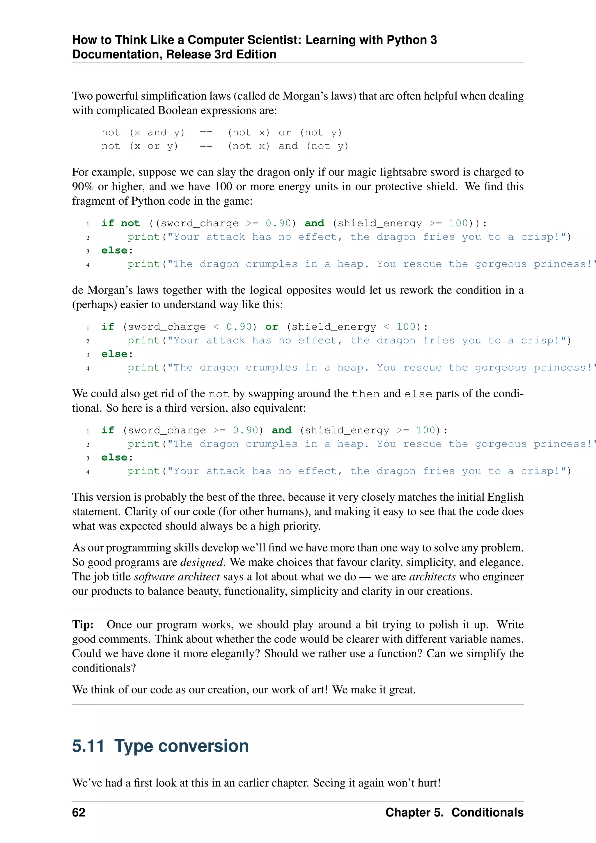 How to Think Like a Computer Scientist: Learning with Python 3
Documentation, Release 3rd Edition
Two powerful simplification laws (called de Morgan’s laws) that are often helpful when dealing
with complicated Boolean expressions are:
not (x and y) == (not x) or (not y)
not (x or y) == (not x) and (not y)
For example, suppose we can slay the dragon only if our magic lightsabre sword is charged to
90% or higher, and we have 100 or more energy units in our protective shield. We find this
fragment of Python code in the game:
1 if not ((sword_charge >= 0.90) and (shield_energy >= 100)):
2 print("Your attack has no effect, the dragon fries you to a crisp!")
3 else:
4 print("The dragon crumples in a heap. You rescue the gorgeous princess!"
de Morgan’s laws together with the logical opposites would let us rework the condition in a
(perhaps) easier to understand way like this:
1 if (sword_charge < 0.90) or (shield_energy < 100):
2 print("Your attack has no effect, the dragon fries you to a crisp!")
3 else:
4 print("The dragon crumples in a heap. You rescue the gorgeous princess!"
We could also get rid of the not by swapping around the then and else parts of the condi-
tional. So here is a third version, also equivalent:
1 if (sword_charge >= 0.90) and (shield_energy >= 100):
2 print("The dragon crumples in a heap. You rescue the gorgeous princess!"
3 else:
4 print("Your attack has no effect, the dragon fries you to a crisp!")
This version is probably the best of the three, because it very closely matches the initial English
statement. Clarity of our code (for other humans), and making it easy to see that the code does
what was expected should always be a high priority.
As our programming skills develop we’ll find we have more than one way to solve any problem.
So good programs are designed. We make choices that favour clarity, simplicity, and elegance.
The job title software architect says a lot about what we do — we are architects who engineer
our products to balance beauty, functionality, simplicity and clarity in our creations.
Tip: Once our program works, we should play around a bit trying to polish it up. Write
good comments. Think about whether the code would be clearer with different variable names.
Could we have done it more elegantly? Should we rather use a function? Can we simplify the
conditionals?
We think of our code as our creation, our work of art! We make it great.
5.11 Type conversion
We’ve had a first look at this in an earlier chapter. Seeing it again won’t hurt!
62 Chapter 5. Conditionals
 