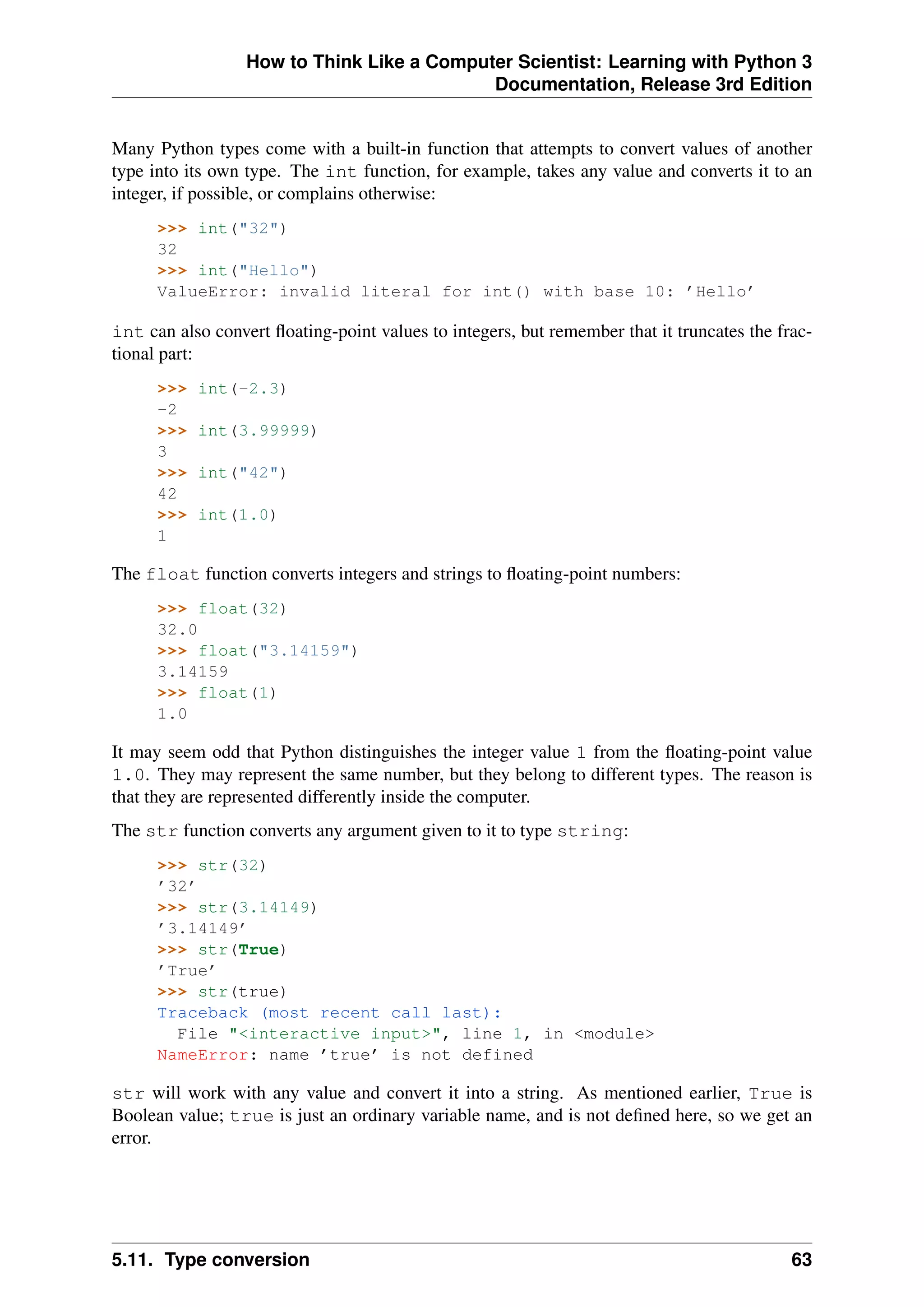 How to Think Like a Computer Scientist: Learning with Python 3
Documentation, Release 3rd Edition
Many Python types come with a built-in function that attempts to convert values of another
type into its own type. The int function, for example, takes any value and converts it to an
integer, if possible, or complains otherwise:
>>> int("32")
32
>>> int("Hello")
ValueError: invalid literal for int() with base 10: ’Hello’
int can also convert floating-point values to integers, but remember that it truncates the frac-
tional part:
>>> int(-2.3)
-2
>>> int(3.99999)
3
>>> int("42")
42
>>> int(1.0)
1
The float function converts integers and strings to floating-point numbers:
>>> float(32)
32.0
>>> float("3.14159")
3.14159
>>> float(1)
1.0
It may seem odd that Python distinguishes the integer value 1 from the floating-point value
1.0. They may represent the same number, but they belong to different types. The reason is
that they are represented differently inside the computer.
The str function converts any argument given to it to type string:
>>> str(32)
’32’
>>> str(3.14149)
’3.14149’
>>> str(True)
’True’
>>> str(true)
Traceback (most recent call last):
File "<interactive input>", line 1, in <module>
NameError: name ’true’ is not defined
str will work with any value and convert it into a string. As mentioned earlier, True is
Boolean value; true is just an ordinary variable name, and is not defined here, so we get an
error.
5.11. Type conversion 63
 
