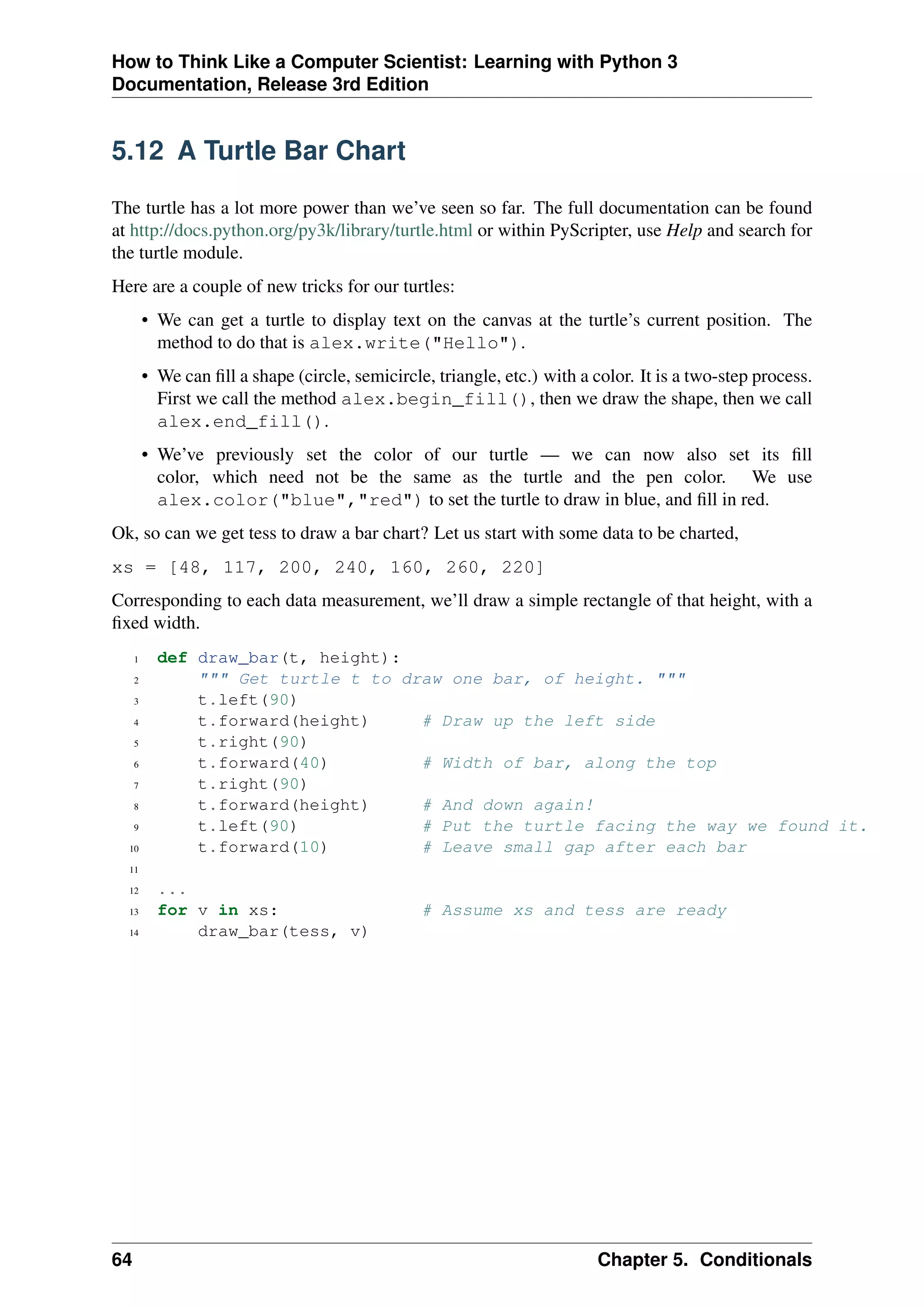 How to Think Like a Computer Scientist: Learning with Python 3
Documentation, Release 3rd Edition
5.12 A Turtle Bar Chart
The turtle has a lot more power than we’ve seen so far. The full documentation can be found
at http://docs.python.org/py3k/library/turtle.html or within PyScripter, use Help and search for
the turtle module.
Here are a couple of new tricks for our turtles:
• We can get a turtle to display text on the canvas at the turtle’s current position. The
method to do that is alex.write("Hello").
• We can fill a shape (circle, semicircle, triangle, etc.) with a color. It is a two-step process.
First we call the method alex.begin_fill(), then we draw the shape, then we call
alex.end_fill().
• We’ve previously set the color of our turtle — we can now also set its fill
color, which need not be the same as the turtle and the pen color. We use
alex.color("blue","red") to set the turtle to draw in blue, and fill in red.
Ok, so can we get tess to draw a bar chart? Let us start with some data to be charted,
xs = [48, 117, 200, 240, 160, 260, 220]
Corresponding to each data measurement, we’ll draw a simple rectangle of that height, with a
fixed width.
1 def draw_bar(t, height):
2 """ Get turtle t to draw one bar, of height. """
3 t.left(90)
4 t.forward(height) # Draw up the left side
5 t.right(90)
6 t.forward(40) # Width of bar, along the top
7 t.right(90)
8 t.forward(height) # And down again!
9 t.left(90) # Put the turtle facing the way we found it.
10 t.forward(10) # Leave small gap after each bar
11
12 ...
13 for v in xs: # Assume xs and tess are ready
14 draw_bar(tess, v)
64 Chapter 5. Conditionals
 