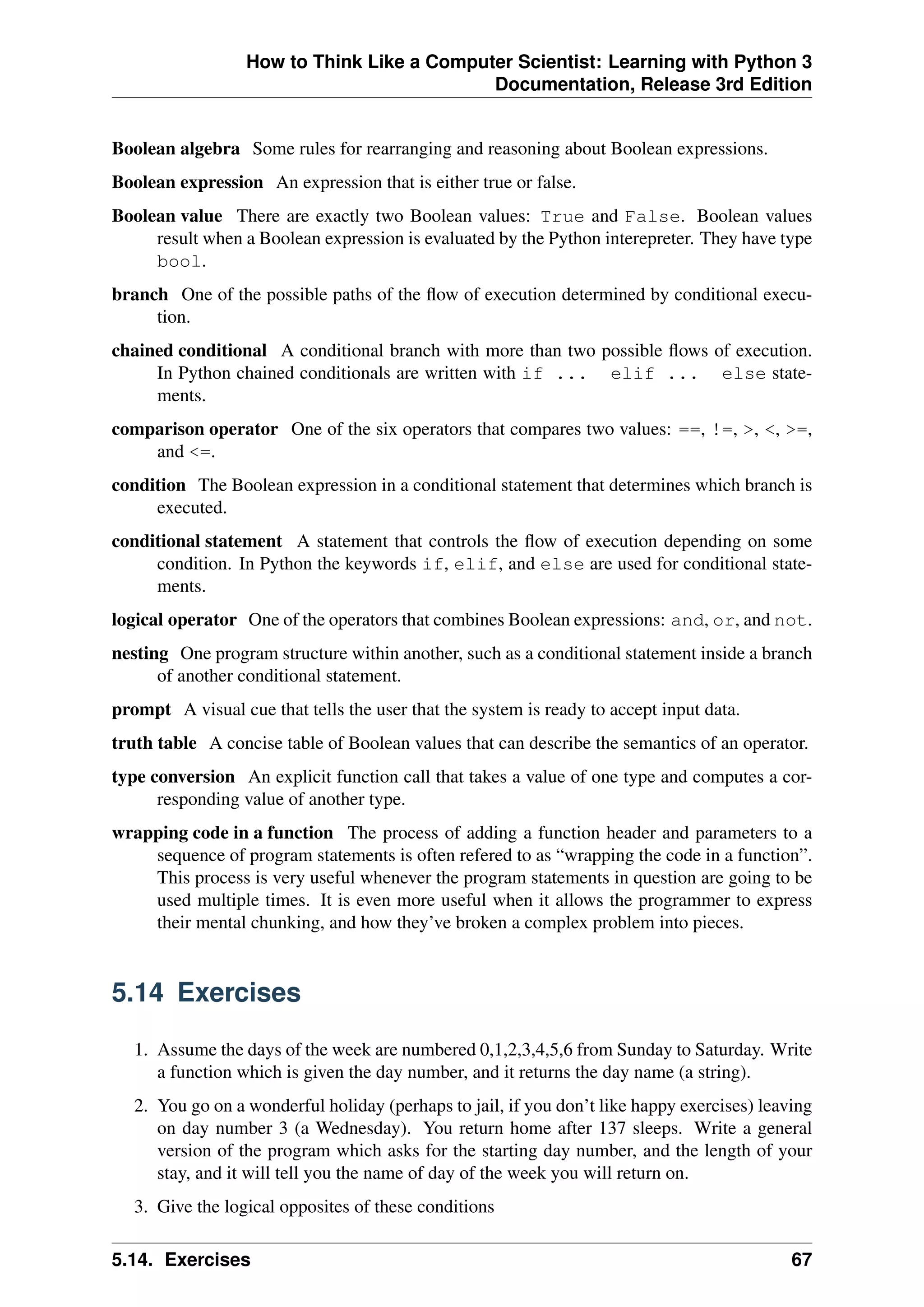 How to Think Like a Computer Scientist: Learning with Python 3
Documentation, Release 3rd Edition
Boolean algebra Some rules for rearranging and reasoning about Boolean expressions.
Boolean expression An expression that is either true or false.
Boolean value There are exactly two Boolean values: True and False. Boolean values
result when a Boolean expression is evaluated by the Python interepreter. They have type
bool.
branch One of the possible paths of the flow of execution determined by conditional execu-
tion.
chained conditional A conditional branch with more than two possible flows of execution.
In Python chained conditionals are written with if ... elif ... else state-
ments.
comparison operator One of the six operators that compares two values: ==, !=, >, <, >=,
and <=.
condition The Boolean expression in a conditional statement that determines which branch is
executed.
conditional statement A statement that controls the flow of execution depending on some
condition. In Python the keywords if, elif, and else are used for conditional state-
ments.
logical operator One of the operators that combines Boolean expressions: and, or, and not.
nesting One program structure within another, such as a conditional statement inside a branch
of another conditional statement.
prompt A visual cue that tells the user that the system is ready to accept input data.
truth table A concise table of Boolean values that can describe the semantics of an operator.
type conversion An explicit function call that takes a value of one type and computes a cor-
responding value of another type.
wrapping code in a function The process of adding a function header and parameters to a
sequence of program statements is often refered to as “wrapping the code in a function”.
This process is very useful whenever the program statements in question are going to be
used multiple times. It is even more useful when it allows the programmer to express
their mental chunking, and how they’ve broken a complex problem into pieces.
5.14 Exercises
1. Assume the days of the week are numbered 0,1,2,3,4,5,6 from Sunday to Saturday. Write
a function which is given the day number, and it returns the day name (a string).
2. You go on a wonderful holiday (perhaps to jail, if you don’t like happy exercises) leaving
on day number 3 (a Wednesday). You return home after 137 sleeps. Write a general
version of the program which asks for the starting day number, and the length of your
stay, and it will tell you the name of day of the week you will return on.
3. Give the logical opposites of these conditions
5.14. Exercises 67
 