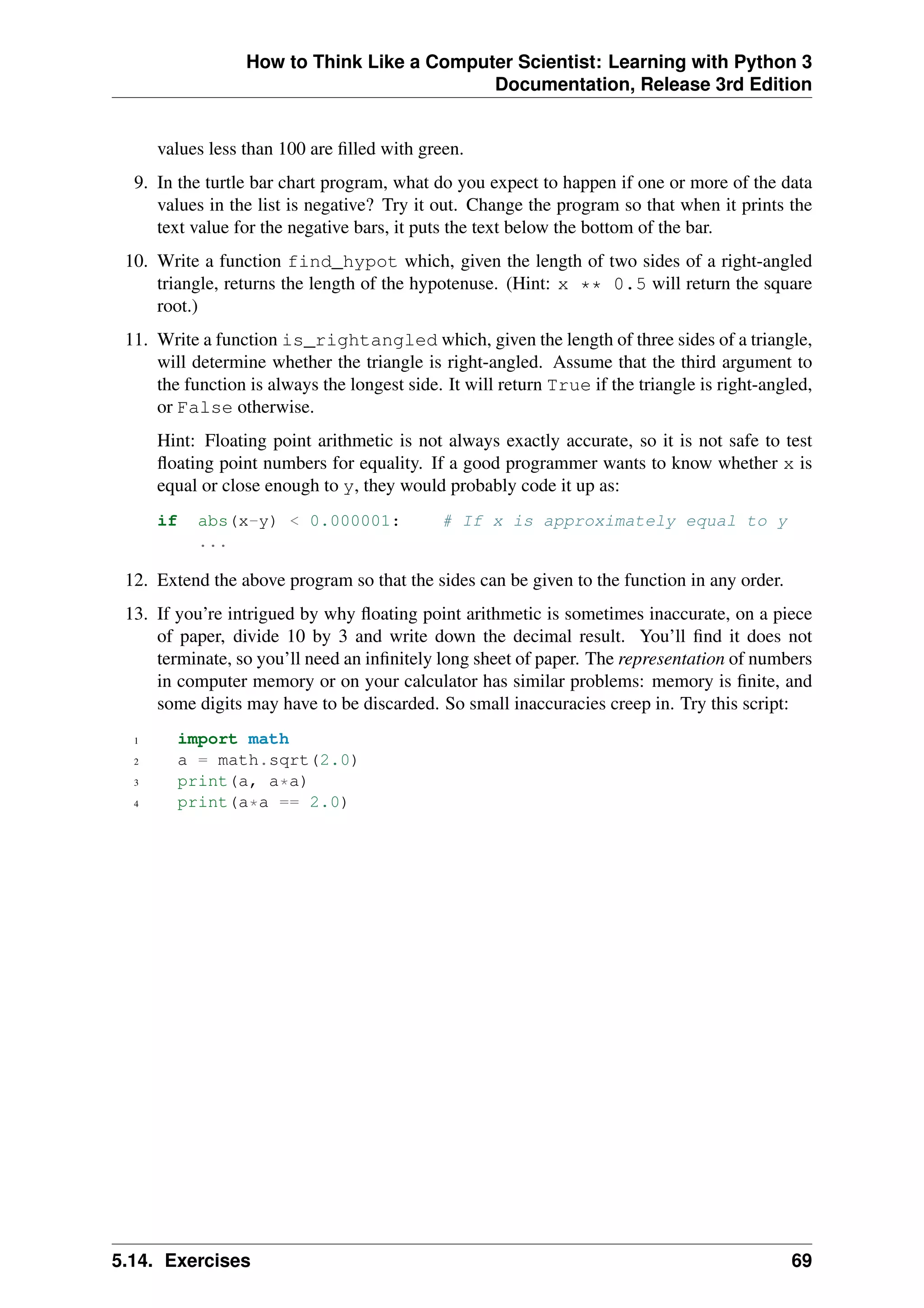 How to Think Like a Computer Scientist: Learning with Python 3
Documentation, Release 3rd Edition
values less than 100 are filled with green.
9. In the turtle bar chart program, what do you expect to happen if one or more of the data
values in the list is negative? Try it out. Change the program so that when it prints the
text value for the negative bars, it puts the text below the bottom of the bar.
10. Write a function find_hypot which, given the length of two sides of a right-angled
triangle, returns the length of the hypotenuse. (Hint: x ** 0.5 will return the square
root.)
11. Write a function is_rightangled which, given the length of three sides of a triangle,
will determine whether the triangle is right-angled. Assume that the third argument to
the function is always the longest side. It will return True if the triangle is right-angled,
or False otherwise.
Hint: Floating point arithmetic is not always exactly accurate, so it is not safe to test
floating point numbers for equality. If a good programmer wants to know whether x is
equal or close enough to y, they would probably code it up as:
if abs(x-y) < 0.000001: # If x is approximately equal to y
...
12. Extend the above program so that the sides can be given to the function in any order.
13. If you’re intrigued by why floating point arithmetic is sometimes inaccurate, on a piece
of paper, divide 10 by 3 and write down the decimal result. You’ll find it does not
terminate, so you’ll need an infinitely long sheet of paper. The representation of numbers
in computer memory or on your calculator has similar problems: memory is finite, and
some digits may have to be discarded. So small inaccuracies creep in. Try this script:
1 import math
2 a = math.sqrt(2.0)
3 print(a, a*a)
4 print(a*a == 2.0)
5.14. Exercises 69
 
