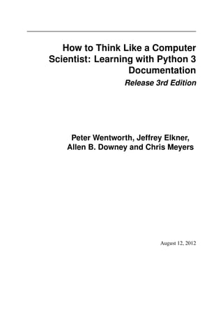 How to Think Like a Computer
Scientist: Learning with Python 3
Documentation
Release 3rd Edition
Peter Wentworth, Jeffrey Elkner,
Allen B. Downey and Chris Meyers
August 12, 2012
 