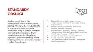 ▪ Obsługa Klienta na każdym etapie procesu
– od pierwszego kontaktu, do sprzedaży i obsługi
posprzedażowej.
▪ Sposób komunikacji werbalnej, telefonicznej,
pisemnej, mailowej i osobistej.
▪ Estetyka miejsca sprzedaży / spotkań z Klientem.
▪ Postawa pracowników działu sprzedaży / marketingu
/ handlowców / recepcji / infolinii.
▪ Umiejętność rozpoznawania potrzeb Klientów.
▪ Sposób wyjaśniania sprawy Klienta.
▪ Obsługa Klienta z małym dzieckiem / zwierzęciem /
niepełnosprawnością.
Analiza, modyfikacja lub
opracowanie nowych standardów
obsługi Klientów dla firm B2B i B2C
w znaczący sposób poprawia
wizerunek firmy w oczach Klientów.
Satysfakcja Klienta jest jednym
z ważniejszych mierników jego
lojalności, gdyż zadowolony Klient
chętniej ponownie dokona zakupów
i poleci firmę innym.
STANDARDY
OBSŁUGI
 